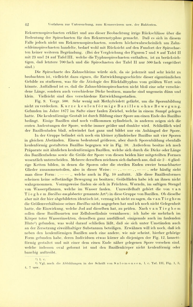 Rekurrensspirochaeten erklärt und aus dieser Beobachtung irrige Rückschlüsse über die Bedeutung der Spirochaeten für den Rekurrenstyphus gemacht. Daß es sich in diesem Falle jedoch nicht um Rekurrensspirochaeten, sondern höchstwahrscheinlich um Zahn- schleimspirochaeten handelte, bedarf wohl mit Rücksicht auf den Fundort der Spirochae- ten keiner weiteren Begründung. (Bei der Vergieichung der Figuren 7 und 8 auf Tafel II mit 23 und 24 auf Tafel III, welche die Typhusspirochaeten enthalten, ist zu berücksich- tigen, daß letztere 700 fach und die Spirochaeten der Tafel II nur 500 fach vergrößert sind.) Die Spirochaete des Zahnschleims würde sich, da sie jederzeit und sehr leicht zu beobachten ist, vielleicht dazu eignen, die Entwicklungsgeschichte dieser eigentümlichen Gebilde zu studieren, was für die Ätiologie des Rückfalltyphus vom größten Wert sein könnte. Auffallend ist es, daß die Zahnschleimspirochaeten nicht bloß eine sehr verschie- dene Länge, sondern auch verschiedene Dicke besitzen, manche sind ungemein dünn imd klein. Vielleicht sind dies verschiedene Entwicklungsstadien. Fig. 9. Vergr. 500. Sehr wenig mit Methylviolett gefärbt, um die Sporenbildung nicht zu verdecken. Kurze keulenförmige Bazillen ohneBewegung. Gefunden im Jahre 1877 im Safte einer faulen Zwiebel, welche in einem Sumpf gelegen hatte. Die keulenförmige Gestalt ist durch Bildung einer Spore am einen Ende des Bazillus bedingt. Einige Bazillen sind noch vollkommen zylindrisch, in anderen zeigen sich die ersten Andeutungen der Spore, welche immer größer und dunkler wird. Schließlich wird der Bazillenfaden blaß, schwindet fast ganz und bildet nur ein Anhängsel der Spore. In der Gruppe befindet sich noch ein kleiner zylindrischer Bazillus mit vier Sporen in gleichen Abständen. Einem bedeutend größeren, aber durch Sporenbildung ebenfalls keulenförmig gestalteten Bazillus begegnen wir in Fig. 10. Außerdem besitze ich noch Präparate mit ähnlichen keulenförmigen Bazillen, welche sich durch die Dicke oder Länge des Bazillenfadens sowie die Größe der Spore von diesen beiden hier mitgeteilten Formen wesentlich unterscheiden. Mehrere derselben zeichnen sich dadurch aus, daß sie 2—6 glied- rige Ketten bilden, in denen die Sporen oder die sterilen Enden zweier benachbarter Glieder zusammenstoßen, also in dieser Weise: — . . — — . . . sehr häufig sieht man diese Form: . ., welche auch in Fig. 10 auftritt. Alle diese Bazillenformen scheinen keine selbständige Bewegung zu besitzen; Geißelfäden habe ich an ihnen nicht wahrgenommen. Vorzugsweise finden sie sich in Früchten, Wurzeln, im saftigen Stengel von Wasserpflanzen, welche im Wasser faulen. Unzweifelhaft gehört die von van T i e g h e m Bacillus amylobacter genannte Art^) in diese Gruppe von Bazillen. Ob dieselbe aber mit der hier abgebildeten identisch ist, vermag ich nicht zu sagen, da v a n T i e g h e m die Größenverhältnisse seines Bacillus nicht angegeben hat und ich noch nicht Gelegenheit hatte, die Einwirkung, welche Jod auf dieselben hat, zu prüfen. Nach v a n T i e g h e m sollen diese Bazillusarten nur Zellulosefäulnis veranlassen; ich habe sie mehrfach im Körper toter Wasserinsekten, denselben ganz ausfüllend, einigemale auch im faulenden Blute''^) gefunden, was wohl darauf schließen läßt, daß sie sich unter Umständen auch an der Zersetzung eiweißhaltiger Substanzen beteiligen. Erwähnen wiU ich noch, daß ich neben den keulenförmigen Bazillen auch eine andere, wie mir scheint, hierher gehörige Form gefunden habe, deren Individuen etwas kürzer als diejenigen der Fig. 12, lanzett- förmig gestaltet und mit einer dem einen Ende näher gelegenen Spore versehen sind, welche indessen oval geformt ist und den Bazillenkörper nicht keulenförmig oder bauchig auftreibt. p 1) 1. c. 2) Vgl. auch die Abbildungen in der Schrift von S a 1 o ni o n s e n, 1. c. Taf. III, Fig. 1, 3, 4, 7 usw.