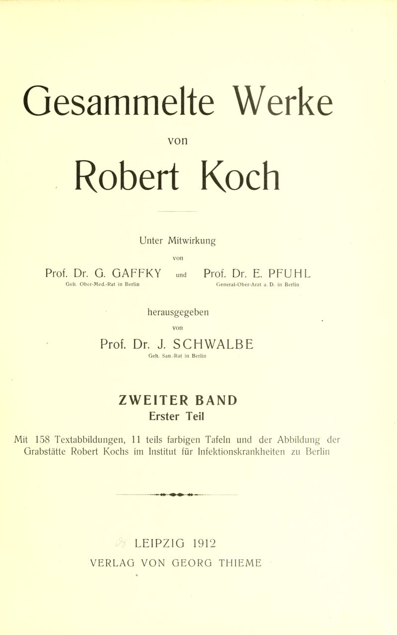 Gesammelte Werke von Robert Koch Unter Mitwirkung von Prof. Dr. G. GAFFKY und Prof. Dr. E. PFUHL Geh. Ober-Med.-Rat in Berlin General-Ober-Arzt a. D. in Berlin herausgegeben von Prof. Dr. J. SCHWALBE Geh. San.-Rat in Berlin ZWEITER BAND Erster Teil Mit 158 Textabbildungen, 11 teils farbigen Tafeln und der Abbildung der Grabstätte Robert Kochs im Institut für Infektionskrankheiten zu Berlin LEIPZIG 1912 VERLAG VON GEORG THIEME