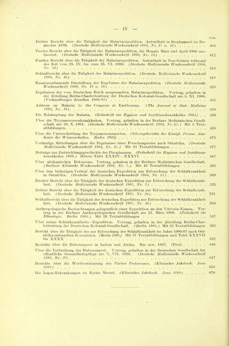 ~ IV — Seite Dritter Bericht über die Tätigkeit der Malariaexpedition. Aufenthalt in Stephansort im De- zember 1899. (Detäsche Medizinische Wochenschrift 1900, Nr. 17 v. 18) ■. . 40i Vierter Bericht über die Tätigkeit der Malariaexpedition, die Monate März imd Ai^ril 1900 um- fassend. (Deutsche Medizinische Wochenschrift 1900, Nr. 25) 412 Fünfter Bericht über die Tätigkeit der Malariaexpedition. Aufenthalt in Neu- Guinea während der Zeit vom 28. IV. bis zum 15. VI. 1900. (Deutsche Medizinische Wochenschrift 1900, Nr. 34) 416 Sclilußbericht über die Tätigkeit der Malariaexpedition. (Deutsche Medizinische Wochenschrift 1900, Nr. 46) 418 Zusammenfassende Darstellung der Ergebnisse der Malariaexpedition. (Deutsche Medizinische Wochenschrift 1900, Nr. 49 u. 50) 420 Ergebnisse der vom Deutschen Reich ausgesandten Malariaexpedition. Vortrag, gehalten in der Abteilung Berlin-Charlottenburg der Deutschen Kolonial-Gesellschaft am 5. XI. 1900. (Verhandinngen derselben 1900/01) 435 Address on Malaria to the Congress at Eastbourne. (The Journal of State Medicine 1901, Nr. 10) 448 Die Bekämpfung der Malaria. (Zeitschrift für Hygiene und Infektionskrankheiten 1903) . . 456 Über die Trypanosomenkrankheiten. Vortrag, gehalten in der Berliner Medizinischen Gesell- schaft am 26. X. 1904. (Deutsche Medizinische Wochenschrift 1904, Nr. 4:7.) Mit 5 Text- abbildungen. 459 Über die Unterscheidung der Trypanosomenarten. (Sitzungsberichte der Königl. Preuss. Aka- demie der Wissenschaften. Berlin 1905) 473 Vorläufige Mitteilungen über die Ergebnisse einer Forschimgsreise nach Ostafrika. (Deutsche Medizinische Wochenschrift 1905, Nr. 47.) Mit 24 Textabbildungen 477 Beiträge zur Entwicklungsgeschichte der Piroplasmen. (Zeitschrift für Hygiene und Infektions- krankheiten 1906.) Hierzu Tafel XXXIV—XXXVI 487 Über afrikanischen Rekurrens. Vortrag, gehalten in der Berliner Medizinischen Gesellschaft. (Berliner Klinische Wochenschrift 1906, Nr. 7.) Mit 10 Textabbildungen 493 Über den bisherigen Verlauf der deutschen ExiDedition zur Erforschung der Schlafkrankheit in Ostafrika., (Deutsche Medizinische Wochenschrift 1906, Nr. 51) 509 Zweiter Bericht über die Tätigkeit der deutschen Expedition zur Erforschving der Schlafkrank- heit. (Deutsche Medizinische Wochenschrift 1907, Nr. 2) 525 Dritter Bericht über die Tätigkeit der deutschen Expedition zur Erforschung der Schlafkrank- heit. (Deutsche Medizinische Wochenschrift 1907, Nr. 36) 531 Schlußbericht über die Tätigkeit der deutschen Expedition zvir Erforschung der Schlafkrankheit heit. (Deutsche Medizinische Wochenschrift 1907, Nr. 46) 534 Anthropologische Beoljachtungen gelegentüch einer Expedition an den Viktoria-Njanza. Vor- trag in der Berliner Anthropologischen Gesellschaft am 21. März 1908. (Zeitschrift für Ethnologie. Berlin 1908.) Mit 20 Textabbildungen 547 Über meine Schlafkrankheits - Expedition. Vortrag, gehalten in der Abteilung Berlin-Char- lottenburg der Deutschen Kolonial-Gesellschaft. (Berlin 1908.) Mit 22 Textabbildungen 563 Bericht über die Tätigkeit der zur Erforschung der Schlafkrankheit im Jahre 1906/07 nach Ost- afrika entsandten Kommision. (Berlin 1909.) Mit 37 Textabbildungen imd Tafel XXXVII bis XXXX 582 Berichte über die Bubonenpest in Indien und Afrika. Mai usw. 1897. (Titel) 646 Über die Verbreitung der Bubonenpest. Vortrag, gehalten in der Deutschen Gesellschaft für öffentliche Gesundheitspflege am 7. VII. 1898. (Deutsche Medizinische Wochenschrift 1898, Nr. 28) 647 Berichte über die Wertbestimmung des Pariser Pestserums. (Klinisches Jahrbuch. Jena 1902) 653 Die Lepra-Erkrankungen im Kreise Memel. (Klinisches Jahrbuch. Jena 1898) 670