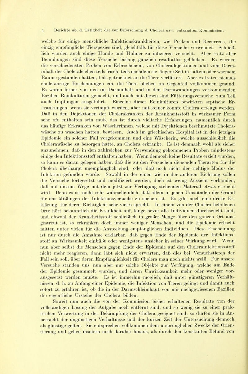 welche für einige menschliche Infektionskrankheiten, wie Pocken und Recurrens, die einzig empfängliche Tierspezies sind, gleichfalls für diese Versuche verwendet. Schließ- lich wurden auch einige Hunde und Hühner zu infizieren versucht. Aber trotz aller Bemühungen sind diese Versuche bislang gänzlich resultatlos geblieben. Es wurden die verschiedensten Proben von Erbrochenem, von Choleradejektionen und vom Darm- inhalt der Choleraleichen teils frisch, teils nachdem sie längere Zeit in kaltem oder warmem Räume gestanden hatten, teils getrocknet an die Tiere verfüttert. Aber es traten niemals choleraartige Erscheinungen ein, die Tiere blieben im Gegenteil vollkommen gesund. Es waren ferner von den im Darminhalt und in den Darmwandungen vorkommenden Bazillen Reinkulturen gemacht, und auch mit diesen sind Fütterungsversuche, zum Teil auch Impfungen ausgeführt. Einzelne dieser Reinkulturen bewirkten septische Er- krankungen, wenn sie verimpft wurden, aber mit keiner konnte Cholera erzeugt werden. Daß in den Dejektionen der Cholerakranken der Krankheitsstoff in wirksamer Form sehr oft enthalten sein muß, das ist durch vielfache Erfahrungen, namentlich durch das häufige Erkranken von Wäscherinnen, welche mit Dejektionen beschmutzte Cholera- wäsche zu waschen hatten, bewiesen. Auch im griechischen Hospital ist in der jetzigen Epidemie ein solcher Fall vorgekommen und eine Wäscherin, welche ausschließlich die Cholerawäsche zu besorgen hatte, an Cholera erkrankt. Es ist demnach wohl als sicher anzunehmen, daß in den zahlreichen zur Verwendung gekommenen Proben mindestens einige den Infektionsstoff enthalten haben. Wenn dennoch keine Resultate erzielt wurden, so kann es daran gelegen haben, daß die zu den Versuchen dienenden Tierarten für die Cholera überhaupt unempfänglich sind, oder daß noch nicht der richtige Modus der Infektion gefunden wurde. Sowohl in der einen wie in der anderen Richtung sollen die Versviche fortgesetzt und modifiziert werden, doch ist wenig Aussicht vorhanden, daß auf diesem Wege mit dem jetzt zur Verfügung stehenden Material etwas erreicht wird. Denn es ist nicht sehr wahrscheinlich, daß allein in jenen Umständen der Grund für das Mißlingen der Infektionsversuche zu suchen ist. Es gibt noch eine dritte Er- klärung, für deren Richtigkeit sehr vieles spricht. In einem von der Cholera befallenen Orte hört bekanntlich die Krankheit auf, lange bevor alle Individuen durchseucht sind, und obwohl der Krankheitsstoff schließlich in großer Menge über den ganzen Ort aus- gestreut ist, so erkranken doch immer weniger Menschen, und die Epidemie erlischt mitten unter vielen für die Ansteckung empfänglichen Individuen. Diese Erscheinung ist nur durch die Annahme erklärbar, daß gegen Ende der Epidemie der Infektions- stoff an Wirksamkeit einbüßt oder wenigstens unsicher in seiner Wirkung wird. Wenn nun aber selbst die Menschen gegen Ende der Epidemie auf den Cholerainfektionsstoff nicht mehr reagieren, dann läßt sich nicht erwarten, daß dies bei Versuchstieren der Fall sein soll, über deren Empfänglichkeit für Cholera man noch nichts weiß. Für unsere Versuche standen uns nun aber nur solche Objekte zur Verfügung, welche am Ende der Epidemie gesammelt wurden, und deren Unwirksamkeit mehr oder weniger vor- ausgesetzt werden mußte. Es ist immerhin möglich, daß unter günstigeren Verhält- nissen, d. h. zu Anfang einer Epidemie, die Infektion von Tieren gelingt und damit auch sofort zu erfahren ist, ob die in der Darmschleimhaut von mir nachgewiesenen Bazillen die eigentliche Ursache der Cholera bilden. Soweit nun auch die von der Kommission bisher erhaltenen Resultate von der vollständigen Lösung der Aufgabe noch entfernt sind, und so wenig sie zu einer prak- tischen Verwertung in der Bekämpfung der Cholera geeignet sind, so dürfen sie in An- betracht der ungünstigen Verhältnisse und der kurzen Zeit der Untersuchung dennoch als günstige gelten. Sie entsprechen vollkommen dem ursprünglichen Zwecke der Orien- tierung und gehen insofern noch darüber hinaus, als durch den konstanten Befund von