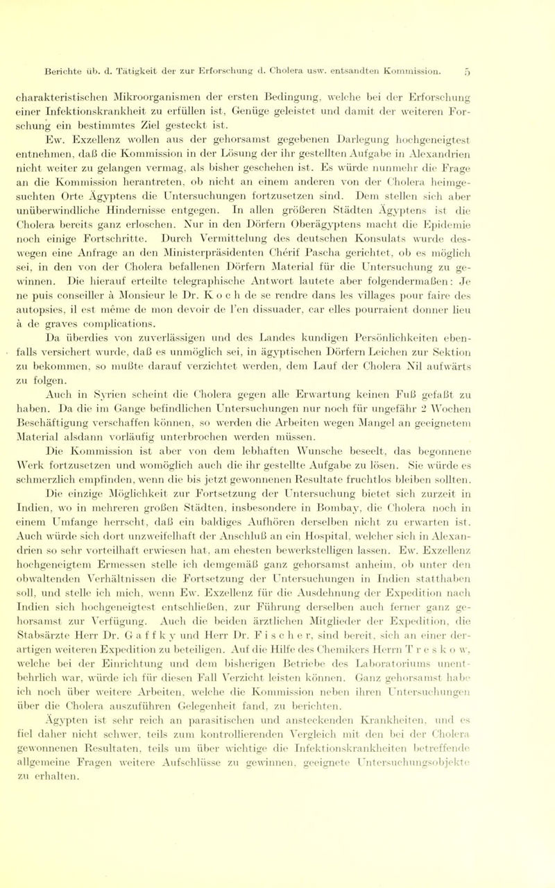 charakteristischen Mikroorganismen der ersten Bedingung, wekhe bei der Erfoi'schung einer Infektionskrankheit zu erfüllen ist, Genüge geleistet und damit der weiteren For- schung ein bestimmtes Ziel gesteckt ist. Ew. Exzellenz wollen aus der gehorsamst gegebenen Darlegung hochgeneigtest entnehmen, daß die Kommission in der Lösung der ihr gestellten Aufgabe in Alexandrien nicht weiter zu gelangen vermag, als bisher geschehen ist. Es würde nunmehr die Frage an die Kommission herantreten, ob nicht an einem anderen von der Cholera heimge- suchten Orte Ägyptens die Untersuchungen fortzusetzen sind. Dem stellen sich aber unüberwindliche Hindernisse entgegen. In allen größeren Städten Ägyptens ist die Cholera bereits ganz erloschen. Nur in den Dörfern Oberägyptens macht die Epidemie noch einige Fortschritte. Durch Vermittelung des deutschen Konsulats wurde des- wegen eine Anfrage an den Ministerpräsidenten Cherif Pascha gerichtet, ob es möglich sei, in den von der Cholera befallenen Dörfern Material für die Untersuchung zu ge- winnen. Die hierauf erteilte telegraphische Antwort lautete aber folgendermaßen: Je ne puis conseiller ä Monsieur le Dr. K o c h de se rendre dans les villages pour faire des autopsies, il est merae de mon devoir de Ten dissuader, car elles pourraient donner lieu ä de graves complications. Da überdies von zuverlässigen und des Landes kundigen Persönlichkeiten eben- falls versichert wurde, daß es unmöglich sei, in ägjq)tischen Dörfern Leichen zur Sektion zu bekommen, so mußte darauf verzichtet werden, dem Lauf der Cholera Nil aufwärts zu folgen. Auch in SjTien scheint die Cholera gegen alle Erwartung keinen Fuß gefaßt zu haben. Da die im Gange befindlichen U^ntersuchungen nur noch für ungefähr 2 Wochen Beschäftigung verschaffen können, so werden die Arbeiten wegen Mangel an geeignetem Material alsdaim vorläufig unterbrochen werden müssen. Die Kommission ist aber von dem lebhaften Wunsche beseelt, das begonnene Werk fortzusetzen und womöglich auch die ihr gestellte Aufgabe zu lösen. Sie würde es schmerzlich empfinden, wenn die bis jetzt gewonnenen Resultate fruchtlos bleiben sollten. Die einzige Möglichkeit zur Fortsetzung der LTntersuchung bietet sich zurzeit in Indien, wo in mehreren großen Städten, insbesondere in Bombay, die Cholera noch in einem Umfange herrscht, daß ein baldiges Aufhören derselben nicht zu erwarten ist. Auch würde sich dort unzweifelhaft der Anschluß an ein Hospital, welcher sich in Alexan- drien so sehr vorteilhaft erwiesen hat. am ehesten bewei'kstelhgen lassen. Ew. Exzellenz hochgeneigtem Ermessen stelle ich demgemäß ganz gehorsamst anheim, ob unter den obwaltenden Verhältnissen die Fortsetzung der LTntersuchungen in Indien statthaben soll, und stelle ich mich, wenn Ew. Exzellenz fiu' die Ausdehnung der Expedition nach Indien sich hochgeneigtest entschließen, zur Führung derselben auch ferner ganz ge- horsamst zur Verfügung. Auch die beiden ärztlichen Mitglieder der Expedition, die Stabsärzte Herr Dr. G a f f k y und Herr Dr. Fischer, sind bereit, sich an einer der- artigen weiteren Expedition zu beteiligen. Auf die Hilfe des Cliemikers Herrn T r e s k o w, welche bei der Einrichtung und dem bisherigen Betriebe des Laboratoriums unent- behrlich war, würde ich für diesen Fall Verzicht leisten können. Ganz gehorsamst habe ich noch über weitere Arbeiten, welche die Kommission neben ihren LTntersuchungen über die Cholera auszuführen Gelegenheit fand, zu berichten. Ägj'pten ist sehr reich an parasitischen und ansteckenden Kranklieiten, und es fiel daher nicht schwer, teils zum kontrollierenden Vergleich mit den bei der Cholera gewonnenen Resultaten, teils um über wichtige die Infektionskrankheiten betreffende allgemeine Fragen weitere Aufschlüsse zu gemnnen, geeignete Untersuchungsobjektt^ zu erhalten.