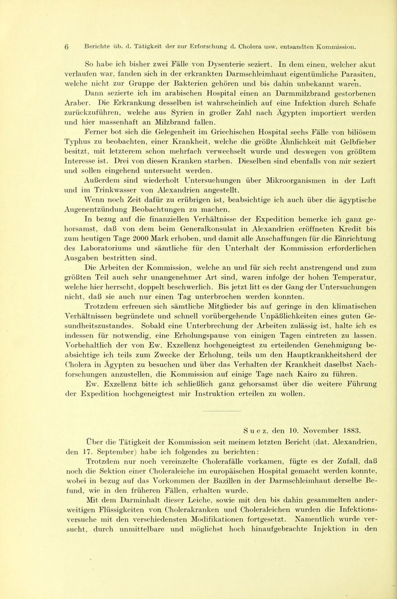 So habe ich bisher zwei Fälle von Dysenterie seziert. In dem einen, welcher akut verlaufen war, fanden sich in der erkrankten Darmschleimhaut eigentümhche Parasiten, welche nicht zur Gruppe der Bakterien gehören und bis dahin unbekannt waren. Dann sezierte ich im arabischen Hospital einen an Darmmilzbrand gestorbenen Araber. Die Erkrankung desselben ist wahrscheinlich auf eine Infektion durch Schafe zurückzuführen, welche aus Syrien in großer Zahl nach Ägypten importiert werden und hier massenhaft an Milzbrand fallen. Ferner bot sich die Gelegenheit im Griechischen Hospital sechs Fälle von biliösem Typhus zu beobachten, einer Krankheit, welche die größte Ähnlichkeit mit Gelbfieber besitzt, mit letzterem schon mehrfach verwechselt wurde und deswegen von größtem Interesse ist. Drei von diesen Kranken starben. Dieselben sind ebenfalls von mir seziert und sollen eingehend untersucht werden. Außerdem sind wiederholt Untersuchungen über Mikroorganismen in der Luft und im Trinkwasser von Alexandrien angestellt. Wenn noch Zeit dafür zu erübrigen ist, beabsichtige ich auch über die ägyptische Augenentzündung Beobachtungen zu machen. In bezug auf die finanziellen Verhältnisse der Expedition bemerke ich ganz ge- horsamst, daß von dem beim Generalkonsulat in Alexandrien eröffneten Kredit bis zum heutigen Tage 2000 Mark erhoben, und damit alle Anschaffungen für die Einrichtung des Laboratoriums und sämtliche für den Unterhalt der Kommission erforderlichen Ausgaben bestritten sind. Die Arbeiten der Kommission, welche an und für sich recht anstrengend und zum größten Teil auch sehr unangenehmer Art sind, waren infolge der hohen Temperatur, welche hier herrscht, doppelt beschwerlich. Bis jetzt litt es der Gang der Untersuchungen nicht, daß sie auch nur einen Tag unterbrochen werden konnten. Trotzdem erfreuen sich sämtliche Mitglieder bis auf geringe in den klimatischen Verhältnissen begründete und schnell vorübergehende LTnpäßlichkeiten eines guten Ge- sundheitszustandes. Sobald eine Unterbrechung der Arbeiten zulässig ist, halte ich es indessen für notwendig, eine Erholungspause von einigen Tagen eintreten zu lassen. Vorbehaltlich der von Ew. Exzellenz hochgeneigtest zu erteilenden Genehmigung be- absichtige ich teils zum Zwecke der Erholung, teils um den Hauptkrankheitsherd der Cholera in Ägypten zu besuchen und über das Verhalten der Krankheit daselbst Nach- forschungen anzustellen, die Kommission auf einige Tage nach Kairo zu führen. Ew. Exzellenz bitte ich schließlich ganz gehorsamst über die weitere Führung der Expedition hochgeneigtest mir Instruktion erteilen zu wollen. Suez, den 10. November 1883. Über die Tätigkeit der Kommission seit meinem letzten Bericht (dat. Alexandrien, den 17. September) habe ich folgendes zu berichten: Trotzdem nur noch vereinzelte CholerafäUe vorkamen, fügte es der ZufaU, daß noch die Sektion einer Choleraleiche im europäischen Hospital gemacht werden konnte, wobei in bezug auf das Vorkommen der Bazillen in der Darmschleimhaut derselbe Be- fund, wie in den früheren FäUen, erhalten wurde. Mit dem Darminhalt dieser Leiche, sowie mit den bis dahin gesammelten ander- weitigen Flüssigkeiten von Cholerakranken und Choleraleichen wurden die Infektions- versuche mit den verschiedensten Modifikationen fortgesetzt. Namentlich wurde ver- sucht, durch unmittelbare und möglichst hoch hinaufgebrachte Injektion in den