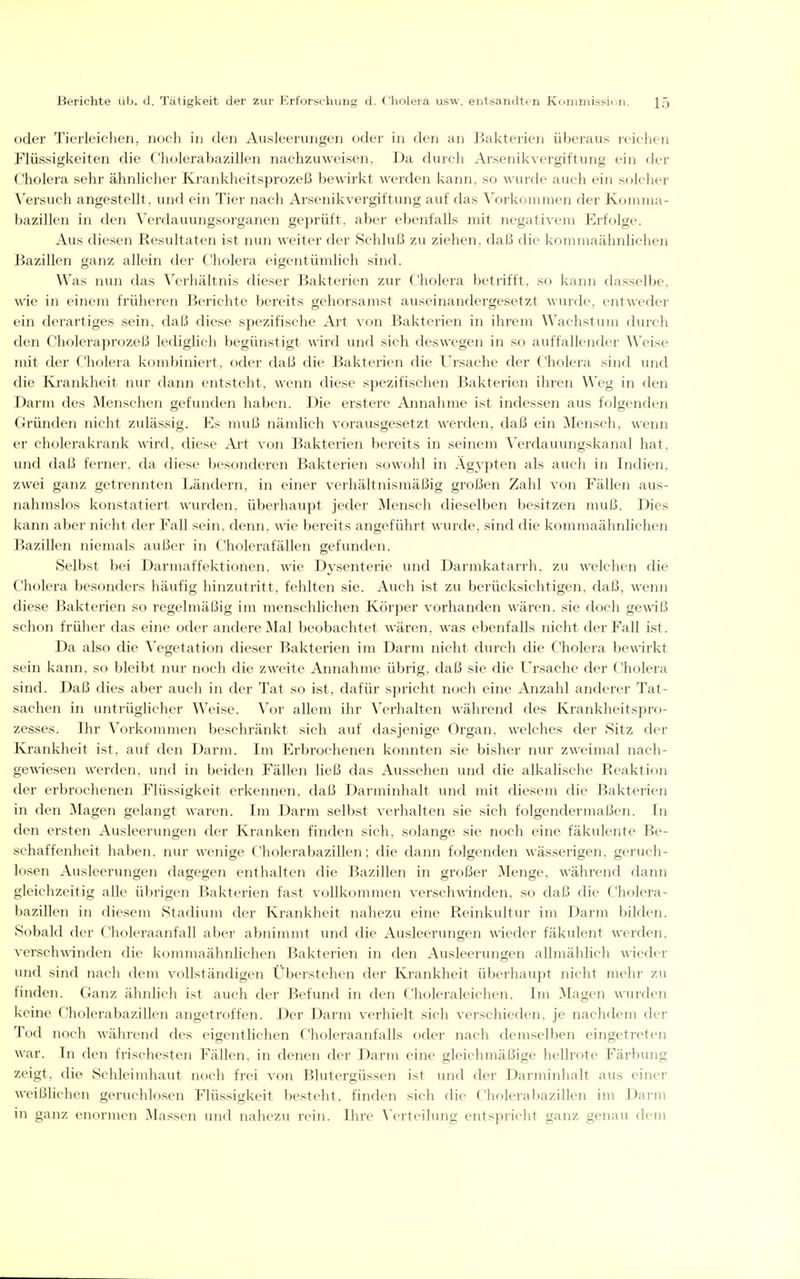 oder Tierleichen, noch in den Ausleerungen oder in den an Bakterien überaus reichen Flüssigkeiten die C'holerabazillen nachzuweisen, Da durch Arsenikvergiftung ein der Cholera sehr ähnlicher Krankheitsprozeß bewirkt werden kann, so wurde auch ein solcher Versuch angestellt, und ein Tier nach Arsenikvergiftung auf das Vorkommen der Konnna- bazillen in den Verdauungsorganen geprüft, aber ebenfalls mit negativem Erfolge. Aus diesen Resultaten ist nun weiter der Schluß zu ziehen, daß die konnnaähnhchen Bazillen ganz allein der Cholera eigentümlich sinfl. Was nun das Verhältnis dieser Bakterien zur Cholera betrifft, so kann dasselbe, wie in einem früheren Berichte bereits gehorsamst auseinandergesetzt ^\•urde, entweder ein derartiges sein, daß diese spezifische Art von Bakterien in ihrem Wachstum durch den Choleraprozeß lediglich begünstigt wird und sich deswegen in so auffallender Weise nüt der Cholera kombiniert, oder daß die Bakterien die Ursache der Cholera sind und die Krankheit nur dann entsteht, wenn diese spezifischen Bakterien ihren Weg in den Darm des Menschen gefunden haben. Die erstere Annahme ist indessen aus folgenden Gründen nicht zulässig. Es muß nämlich vorausgesetzt werden, daß ein Mensch, wenn er cholerakrank wird, diese Art von Bakterien bereits in seinem Verdauungskanal hat, und daß ferner, da diese besondei-en Bakterien sowohl in Ägypten als auch in Indien, zwei ganz getrennten Ländern, in einer vei'hältnismäßig großen Zahl von Fällen aus- nahmslos konstatiert wurden, überhaupt jeder Mensch dieselben besitzen muß. Dies kann aber nicht der Fall sein, denn, wie bereits angeführt wurde, sind die kommaähnlichen Bazillen niemals außer in Cholerafällen gefunden. Selbst bei Darmaffektionen, wie Dysenterie inid Darmkatarrh, zu welclien die Cholera besonders häufig hinzutritt, fehlten sie. Auch ist zu berücksichtigen, daß, wenn diese Bakterien so regelmäßig im menschlichen Körper vorhanden wären, sie doch gewiß schon früher das eine oder andere Mal beobachtet wären, was ebenfalls nicht der Fall ist. Da also die Vegetation dieser Bakterien im Darm nicht durch die Cholera bewirkt sein kann, so bleibt nur noch die zweite Annahme übrig, daß sie die Ursache der Cholera sind. Daß dies aber auch in der Tat so ist, dafür spricht noch eine Anzahl anderer Tat- sachen in untrüglicher Weise. Vor allem ihr Verhalten während des Krankheitspro- zesses. Ihr Voi'kommen beschränkt sich auf dasjenige Organ, welches der Sitz der Krankheit ist, auf den Darm. Im Erbrochenen konnten sie bisher nur zweimal nach- gewiesen werden, und in beiden Fällen ließ das Aussehen und die alkalische Reaktion der erbrochenen Flüssigkeit erkennen, daß Darminhalt und mit diesem die Bakterien in den Magen gelangt waren. Im Darm selbst verhalten sie sich folgendermaßen. In den ersten Ausleerungen der Kranken finden sich, solange sie noch eine fäkidente Be- schaffenheit haben, nur wenige Cholerabazillen; die dann folgenden wässerigen, geruch- losen Ausleerungen dagegen enthalten die Bazillen in großer Menge, während dann gleichzeitig alle übrigen Bakterien fast vollkommen verschwinden, so daß die Cliolera- bazillen in diesem Stadium der Krankheit nahezu eine Reinkultur im Darm bilden. Sobald der Choleraanfall aber abnimmt und die Ausleerungen wieder fäkulent werden. verscliAnnden die kommaähnlichen Bakterien in den Ausleerungen allmählich wieder und sind nach dem vollständigen Überstehen der Krankheit überhaupt nicht mehr zu linden. Ganz ähnlich ist auch der Befund in den Choleraleichen. Im Magen wurden keine Cholerabazillen angetroffen. Der Darm verhielt sieh verschieden, je nachdem der Tn(l iKX'h während des eigentlichen Choleraanfalls oder nach demselben eingetreten war. In den frischesten Fällen, in denen der Darm eine gleichmäßige hellrote Färbung zeigt, die Sehleimhaut noch frei von Blutergüssen ist und der Darminhalt aus einer weißlichen geruchlosen Flüssigkeit besteht, finden sich die Cholerabazillen im Darm in ganz enormen blassen und nahezu rein. Ihre ^'erteilung entspricht ganz genau dem