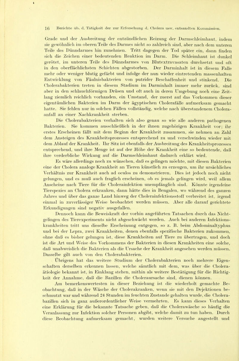 16 Berichte üb. d. Tätigkeit der zur Erforschung d. Cholera usw. entsandten Kommission. Grade und der Ausbreitung der entzündlichen Reizung der Darmschleimhaut, indem sie gewöhnlich im oberen Teile des Darmes nicht so zahlreich sind, aber nach dem unteren Teile des Dünndarmes hin zunehmen. Tritt dagegen der Tod später ein, dann finden sich die Zeichen einer bedeutenden Reaktion im Darm. Die Schleimhaut ist dunkel gerötet, im unteren Teile des Dünndarmes von Blutextravasaten durchsetzt und oft in den oberflächlichsten Schichten abgestorben. Der Darminhalt ist in diesem Falle mehr oder weniger blutig gefärbt und infolge der nun wieder eintretenden massenhaften Entwicklung von Fäuhiisbakterien von putrider Beschaffenheit und stinkend. Die Cholerabakterien treten in diesem Stadium im Darminhalt immer mehr zurück, sind aber in den schlauchförmigen Drüsen und oft auch in deren Umgebung noch eine Zeit- lang ziemlich reichlich vorhanden, ein Umstand, der zuerst auf das Vorkommen dieser eigentümlichen Bakterien im Darm der ägyptischen CholerafäUe aufmerksam gemacht hatte. Sie fehlen nur in solchen Fällen vollständig, welche nach überstandenem Cholera- anfall an einer Nachkrankheit sterben. Die Cholerabakterien verhalten sich also genau so wie alle anderen pathogenen Bakterien. Sie kommen ausschließlich in der ihnen zugehörigen Krankheit vor; ihr erstes Erscheinen fällt mit dem Beginn der Krankheit zusammen, sie nehmen an Zahl dem Ansteigen des Krankheitsprozesses entsprechend zu und verschwinden wieder mit dem Ablauf der Krankheit. Ihr Sitz ist ebenfalls der Ausbreitung des Krankheitsprozesses entsprechend, und ihre Menge ist auf der Höhe der Krankheit eine so bedeutende, daß ihre verderbliche Wirkung auf die Darmschleimhaut dadurch erklärt wird. Es wäre allerdings noch zu wünschen, daß es gelingen möchte, mit diesen Bakterien eine der Cholera analoge Krankheit an Tieren künstlich zu erzeugen, um ihr ursächhches Verhältnis zur Ej'ankheit auch ad oculos zu demonstrieren. Dies ist jedoch noch nicht gelungen, und es muß auch fraglich erscheinen, ob es jemals gehngen wird, weil allem Anscheine nach Tiere für die Cholerainfektion unempfänglich sind. Könnte irgendeine Tierspezies an Cholera erkranken, dann hätte dies in Bengalen, wo während des ganzen Jahres und über das ganze Land hinweg der Cholerainfektionsstoff verbreitet ist, irgend einmal in zuverlässiger Weise beobachtet werden müssen. Aber alle darauf gerichtete Erkundigungen sind negativ ausgefallen. Dennoch kann die Beweiskraft der vorhin angefülirten Tatsachen durch das Nicht- gelingen des Tierexperiments nicht abgeschwächt werden. Auch bei anderen Infektions- krankheiten tritt uns dieselbe Erscheinung entgegen, so z. B. beim Abdominaltyphus und bei der Lepra, zwei Krankheiten, denen ebenfalls spezifische Bakterien zukommen, ohne daß es bisher gelungen ist, diese Krankheiten auf Tiere zu übertragen, und doch ist die Art und Weise des Vorkommens der Bakterien in diesen Krankheiten eine solche, daß unabweislich die Bakterien als die Ursache der Krankheit angesehen werden müssen. Dasselbe gilt auch von den Cholerabakterien. Übrigens hat das weitere Studium der Cholerabakterien noch mehrere Eigen- schaften derselben erkennen lassen, welche sämthch nüt dem, was über die Cholera- ätiologie bekannt ist, in Einklang stehen, mithin als weitere Bestätigung für die Richtig- keit der Annahme, daß die Bazillen die Choleraursache sind, dienen können. Am bemerkenswertesten in dieser Beziehung ist die wiederholt gemachte Be- obachtung, daß in der Wäsche der Cholerakranken, wenn sie mit den Dejektionen be- schmutzt war und während 24 Stunden im feuchten Zustande gehalten wurde, die Cholera- bazillen sich in ganz außerordentlicher Weise vermehrten. Es kann dieses Verhalten eine Erklärung für die bekannte Tatsache geben, daß die Cholerawäsche so häufig die Veranlassung zur Infektion solcher Personen abgibt, welche damit zu tun haben. Durch diese Beobachtung aufmerksam gemacht, wurden weitere Versuche angestellt und