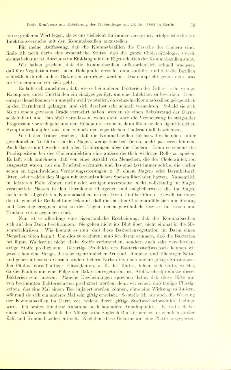 um so größeren Wert legen, als es uns vielleicht für immer versagt ist, erfolgreiche direkte Infektions versuche mit den Kommabazillen anzustellen. Für meine Auffassung, daß die Kommabazillen die Ursache der C'liolera sind, finde ich noch darin eine wesentliche Stütze, daß die ganze Choleraätiologie, soweit sie uns bekannt ist. durchaus im Einklang mit den Eigenschaften der Kommabazillen steht. Wir haben gesehen, daß die Kommabazillen außerordentlich schnell wachsen, daß ihre Vegetation rasch einen Höhepunkt erreicht, dann aufhört, und daß die Bazillen schließlich durch andere Bakterien verdrängt werden. Das entspricht genau dem, was im Choleradarm vor sich geht. Es läßt sich annehmen, daß, wie es bei anderen Bakterien der Fall ist, sehr \\'eni2e Exemplare, unter Umständen ein einziges genügt, um eine Infektion zu bewirken. Dem- entsprechend können w ir uns sehr wohl vorstellen, daß einzelne Kommabazillen gelegentlich in den Darmkanal gelangen und sich daselbst sehr schnell vermehren. Sobald sie sich bis zu einem gewissen Grade vermehrt haben, werden sie einen Reizzustand der Darm- schleimhaut und Durchfall veranlassen, wenn dann aber die Vermehrung in steigender Progression vor sich geht und den Höhepunkt erreicht, dann lösen sie den eigentümlichen Symptomenkomplex aus, den wir als den eigentlichen Choleraanfall bezeichnen. Wir haben früher gesehen, daß die Kommabazillen höchstwahrscheinlich unter gewöhnlichen Verhältnissen den Magen, wenigstens bei Tieren, nicht passieren können. Auch das stimmt wieder mit allen Erfahrungen über die Cholera. Denn es scheint die Prädisposition bei der Cholerainfektion eine außerordentlich wichtige Rolle zu spielen. Es läßt sich annehmen, daß von einer Anzahl von Menschen, die der Cholerainfektion ausgesetzt waren, nur ein Bruchteil erkrankt, und das sind fast immer solche, die vorher schon an irgendwelchen Verdauungsstörungen, z. B. einem Magen- oder Darmkatarrh litten, oder welche den Magen mit unverdaulichen Speisen überladen hatten. Namentlich im letzteren Falle können mehr oder weniger unverdaute, nicht vollständig im Magen verarbeitete Massen in den Darmkanal übergehen und möglicherweise die im Magen noch nicht abgetöteten Kommabazillen m den Darm hinüberführen. Gewiß ist ihnen die oft gemachte Beobachtung bekannt, daß die meisten Choleraanfälle sich am Montag und Dienstag ereignen, also an den Tagen, denen gewöhnlich Exzesse im Essen und Trinken vorausgegangen sind. Nun ist es allerdings eine eigentümliche Erscheinung, daß die Kommabazillen sich auf den Darm beschränken. Sie gehen nicht ins Blut über, nicht einmal in die Me- senterialdrüsen. Wie kommt es nun, daß diese Bakterienvegetation im Darm einen Menschen töten kann ? Um dies zu erklären, muß ich daran erinnern, daß die Bakterien bei ihrem Wachstum nicht allein Stoffe verbrauchen, sondern auch sehr verschieden- artige Stoffe produzieren. Derartige Produkte des Bakterienstoffwechsels kennen wir jetzt schon eine Menge, die sehr eigentümlicher Art sind. Manche sind flüchtiger Natur und geben intensiven Geruch, andere liefern Farbstoffe, noch andere giftige Substanzen. Bei Fäulnis eiweißhaltiger Flüssigkeiten, z. B. des Blutes, bilden sich Gifte, welche, da die Fäulnis nur eine Folge der Bakterienvegetation, ist, Stoffwechselprodukte dieser Bakterien sein müssen. Manche Erscheinungen sprechen dafür, daß diese Gifte nur von bestimmten Bakterienarten produziert werden, denn wir sehen, daß faulige Flüssig- keiten, das eine Mal einem Tier injiziert werden können, ohne eine Wirkung zu äußern, während sie sich ein anderes Mal sehr giftig erweisen. So stelle ich mir auch die Wirkung der Kommabazillen im Darm vor, welche durch giftige Stoffwechselprodukte bedingt wü'd. Ich besitze für diese Annahme noch besondere xlnhaltspunkte. Es traf sich bei einem Kulturversuch, daß die Nährgelatine zugleich Blutkörperchen in ziemlich großer Zahl und Kommabazülen enthielt. Nachdem diese Gelatine auf eine Platte ausgegossen