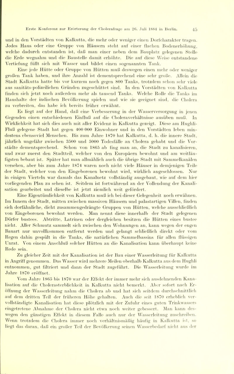 und in den Vorstädten von Kalkutta, die mehr oder weniger einen Dorfeharakter tragen. Jedes Haus oder eine Gruppe von Häusern steht auf einer flachen Bodenerhöhung, welche dadurch entstanden ist, daß man einer neben dem Bauplatz gelegenen Stelle die Erde wegnahm und die Baustelle damit erhöhte. Die auf diese Weise entstandene Vertiefung füllt sich mit Wasser und bildet einen sogenannten Tank. Eine jede Hütte oder Gruppe von Hütten muß deswegen einen mehr oder weniger großen Tank haben, und ihre Anzahl ist dementsprechend eine sehr große. Allein die Stadt Kalkutta hatte bis vor kurzem noch gegen 800 Tanks, trotzdem schon sehr viele aus sanitäts-polizeilichen Gründen zugeschüttet sind. In den Vorstädten von Kalkutta finden sich jetzt noch außerdem mehr als tausend Tanks. Welche Rolle die Tanks im Haushalte der indischen Bevölkerung spielen und wie sie geeignet sind, die Cholera zu verbreiten, das habe ich bereits früher erwähnt. Es liegt auf der Hand, daß eine Verbesserung in der Wasserversorgung in jenen Gegenden einen entschiedenen Einfluß auf die Choleraverhältnisse ausüben muß. In Wirklichkeit hat sich dies auch mit aller Evidenz in Kalkutta gezeigt. Diese am Hughli- Fluß gelegene Stadt hat gegen 400 000 Einwohner und in den Vorstädten leben min- destens ebensoviel Menschen. Bis zum Jahre 1870 hat Kalkutta, d. h. die innere Stadt, jährlich ungefähr zwischen 3500 und 5000 Todesfälle an Cholera gehabt und die Vor- städte dementsprechend. Schon von 1865 ab fing man an, die Stadt zu kanalisieren, und zwar zuerst den Stadtteil, welcher von den Europäern bewohnt und am weitläu- figsten bebaut ist. Später hat man allmählich auch die übrige Stadt mit Saml^^elkanälen versehen, aber bis zum Jalire 1874 waren noch nicht viele Häuser in demjenigen Teile der Stadt, welcher von den Eingeborenen bewohnt wird, wirklich angeschlossen. Nur in einigen Vierteln war damals das Kanalnetz vollständig ausgebaut, wie auf dem hier vorliegenden Plan zu sehen ist. Seitdem ist fortwährend an der Vollendung der Kanali- sation gearbeitet und dieselbe ist jetzt ziemlich weit gefördert. Eine Eigentümlichkeit von Kalkutta muß ich bei dieser Gelegenheit noch erwähnen. Im Innern der Stadt, mitten zwischen massiven Häusern und palastartigen Villen, fmden sich dorfähnhche, dicht zusammengedrängte Gruppen von Hütten, welche ausschließlich von Eingeborenen bewohnt werden. Man nennt diese innerhalb der Stadt gelegenen Dörfer bustees. Abtritte, Latrinen oder dergleichen besitzen die Hütten eines bustee nicht. Aller Schmutz sammelt sich zwischen den Wohnungen an, kann wegen der engen Bauart nur unvollkommen entfernt werden und gelangt schließlich direkt oder vom Regen dahin gespült in die Tanks, die natürlichen Sammelbassins für allen flüssigen Unrat. Von einem Anschluß solcher Hütten an die Kanalisation kann überhaupt keine Rede sein. Zu gleicher Zeit mit der Kanalisation ist der Bau einer Wasserleitung für Kalkutta in Angriff genommen. Das Wasser wird mehrere Meilen oberhalb Kalkutta aus dem Hughli entnommen, gut filtriert und dann der Stadt zugeführt. Die Wasserleitung wurde im Jahre 1870 eröffnet. Vom Jahre 1865 bis 1870 war der Effekt der immer mehr sich ausdehnenden Kana- lisation auf die Cholerasterblichkeit in Kalkutta nicht bemerkt. Aber sofort nach Er- öffnung der Wasserleitung nahm die C^holera ab und hat sich seitdem durchschnittlich auf dem dritten Teil der früheren Höhe gehalten. Auch die seit 1870 erheblich ver- vollständigte Kanalisation hat diese plötzlich mit der Zufuhr eines guten Trinkwassers eingetretene Abnahme der Cholera nicht etwa noch weiter gebessert. Man kami des- Avegen den günstigen Effekt in diesem Falle auch nur der Wasserleitung zuschreiben. Wenn trotzdem die Cholera immer noch verhältnismäßig häufig in Kalkutta ist, so liegt das daran, daß ein großer Teil der Bevölkerung seinen Wasserbedarf nicht aus der