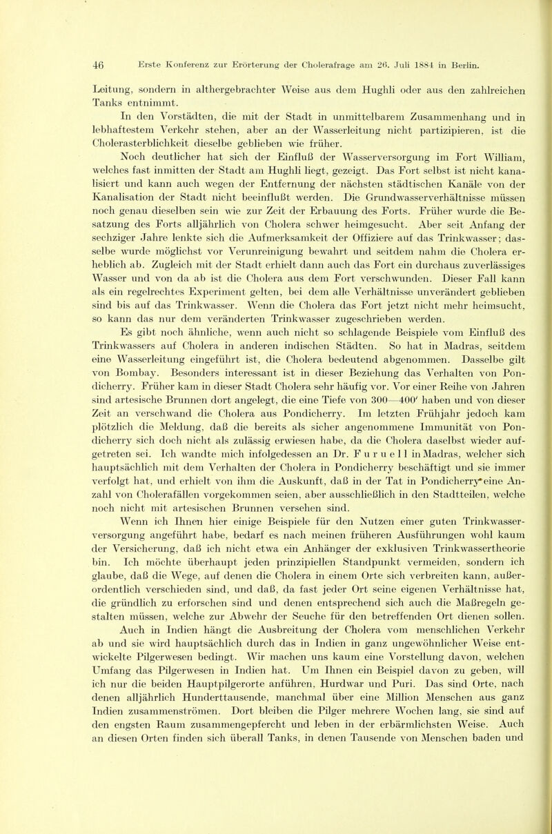 Leitung, sondern in althergebrachter Weise aus dem Hughli oder aus den zahlreichen Tanks entnimmt. In den Vorstädten, die mit der Stadt in unmittelbarem Zusammenhang und in lebhaftestem Verkehr stehen, aber an der Wasserleitung nicht partizipieren, ist die Cholerasterblichkeit dieselbe geblieben wie früher. Noch deutlicher hat sich der Einfluß der Wasserversorgung im Fort William, welches fast inmitten der Stadt am Hughli liegt, gezeigt. Das Fort selbst ist nicht kana- lisiert und kann auch wegen der Entfernung der nächsten städtischen Kanäle von der Kanalisation der Stadt nicht beeinflußt werden. Die Grundwasser Verhältnisse müssen noch genau dieselben sein wie zur Zeit der Erbauung des Forts. Früher wurde die Be- satzung des Forts alljährlich von Cholera schwer heimgesucht. Aber seit Anfang der sechziger Jahre lenkte sich die Aufmerksamkeit der Offiziere auf das Trinkwasser; das- selbe wurde möglichst vor Verunreinigung bewahrt und seitdem nahm die Cholera er- heblich ab. Zugleich mit der Stadt erhielt dann auch das Fort ein durchaus zuverlässiges Wasser und von da ab ist die Cholera aus dem Fort verschwunden. Dieser Fall kann als ein regelrechtes Experiment gelten, bei dem alle Verhältnisse unverändert geblieben sind bis auf das Trinkwasser. Wenn die Cholera das Fort jetzt nicht mehr heimsucht, so kann das nur dem veränderten Trinkwasser zugeschrieben werden. Es gibt noch ähnliche, wenn auch nicht so schlagende Beispiele vom Einfluß des Trinkwassers auf Cholera in anderen indischen Städten. So hat in Madras, seitdem eine Wasserleitung eingeführt ist, die Cholera bedeutend abgenommen. Dasselbe gilt von Bombay. Besonders interessant ist m dieser Beziehung das Verhalten von Pon- dicherry. Früher kam in dieser Stadt Cholera sehr häufig vor. Vor einer Reihe von Jahren sind artesische Brunnen dort angelegt, die eine Tiefe von 300—400' haben und von dieser Zeit an verschwand die Cholera aus Pondicherry. Im letzten Frühjahr jedoch kam plötzlich die Meldung, daß die bereits als sicher angenommene Immunität von Pon- dicherry sich doch nicht als zulässig erwiesen habe, da die Cholera daselbst wieder auf- getreten sei. Ich wandte mich infolgedessen an Dr. F u r u e 11 in Madras, welcher sich hauptsächlich mit dem Verhalten der Cholera in Pondicherry beschäftigt und sie immer verfolgt hat, und erhielt von ihm die Auskunft, daß in der Tat in Pondicherry*eine An- zahl von Cholerafällen vorgekommen seien, aber ausschließlich in den Stadtteilen, welche noch nicht mit artesischen Brunnen versehen sind. Wenn ich Ihnen hier einige Beispiele für den Nutzen einer guten Trinkwasser- versorgung angeführt habe, bedarf es nach meinen früheren Ausführungen wohl kaum der Versicherung, daß ich nicht etwa ein Anhänger der exklusiven Trinkwassertheorie bin. Ich möchte überhaupt jeden prinzipiellen Standpunkt vermeiden, sondern ich glaube, daß die Wege, auf denen die Cholera in einem Orte sich verbreiten kann, außer- ordentlich verschieden sind, und daß, da fast jeder Ort seine eigenen Verhältnisse hat, die gründlich zu erforschen sind und denen entsprechend sich auch die Maßregeln ge- stalten müssen, welche zur Abwehr der Seuche für den betreffenden Ort dienen sollen. Auch in Indien hängt die Ausbreitung der Cholera vom menschlichen Verkehr ab und sie wird hauptsächlich durch das in Indien in ganz ungewöhnlicher Weise ent- wickelte Pilgerwesen bedingt. Wir machen uns kaum eine Vorstellung davon, welchen Umfang das Pilgerwesen in Indien hat. Um Ihnen ein Beispiel davon zu geben, will ich nur die beiden Hauptpilgerorte anführen, Hurdwar und Puri. Das sind Orte, nach denen alljährlich Hunderttausende, manchmal über eine Million Menschen aus ganz Indien zusammenströmen. Dort bleiben die Pilger mehrere Wochen lang, sie sind auf den engsten Raum zusammengepfercht und leben in der erbärmlichsten Weise. Auch an diesen Orten finden sich überall Tanks, in denen Tausende von Menschen baden und