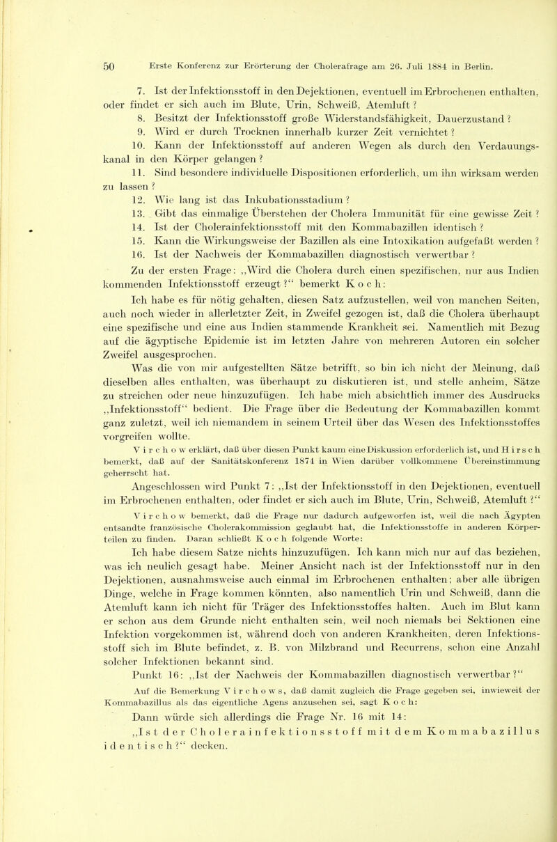 7. Ist der Infektionsstoff in denDejektionen, eventuell im Erbrochenen enthalten, oder findet er sich auch im Blute, Urin, Schweiß, Atemluft ? 8. Besitzt der Infektionsstoff große Widerstandsfähigkeit, Dauerzustand ? 9. Wird er durch Trocknen innerhalb kurzer Zeit vernichtet ? 10. Kann der Infektionsstoff auf anderen Wegen als durch den Verdauungs- kanal in den Körper gelangen ? 11. Sind besondere individuelle Dispositionen erforderlich, um ihn wirksam werden zu lassen ? 12. Wie lang ist das Inkubationsstadium? 13. Gibt das einmalige Überstehen der Cholera Immimität für eine gewisse Zeit ? 14. Ist der Cholerainfektionsstoff mit den Kommabazillen identisch ? 15. Kann die Wirkungsweise der Bazillen als eine Intoxikation aufgefaßt werden ? 16. Ist der Nachweis der Kommabazillen diagnostisch verwertbar ? Zu der ersten Frage: ,,Wird die Cholera durch einen spezifischen, nur aus Indien kommenden Infektionsstoff erzeugt? bemerkt Koch: Ich habe es für nötig gehalten, diesen Satz aufzustellen, weil von manchen Seiten, auch noch wieder in allerletzter Zeit, in Zweifel gezogen ist, daß die Cholera überhaupt eine spezifische und eine aus Indien stammende Krankheit sei. Namentlich mit Bezug auf die ägyptische Epidemie ist im letzten Jahre von mehreren Autoren ein solcher Zweifel ausgesprochen. Was die von mir aufgestellten Sätze betrifft, so bin ich nicht der Meinung, daß dieselben alles enthalten, was überhaupt zvi diskutieren ist, und stelle anheim, Sätze zu streichen oder neue hinzuzufügen. Ich habe mich absichtlich immer des Ausdrucks ,,Infektionsstoff bedient. Die Frage über die Bedeutung der Kommabazillen kommt ganz zuletzt, weil ich niemandem in seinem Urteil über das Wesen des Infektionsstoffes vorgreifen wollte. V i r c h o w erklärt, daß über diesen Punkt kaum eine Diskussion erforderlich ist, und Hirsch bemerkt, daß auf der Sanitätskonferenz 1874 in Wien darüber vollkommene Übereinstimmung geherrscht hat. Angeschlossen wird Punkt 7: ,,Ist der Infektionsstoff in den Dejektionen, eventuell im Erbrochenen enthalten, oder findet er sich auch im Blute, Urin, Schweiß, Atemluft ? V i r c h o w bemerkt, daß die Frage nur dadurch aufgeworfen ist, weil die nach Ägypten entsandte französische Cholerakomnüssion geglaubt hat, die Infektionsstoffe in anderen Körper- teilen zu finden. Daran schließt Koch folgende Worte: Ich habe diesem Satze nichts hinzuzufügen. Ich kann mich nur auf das beziehen, was ich neulich gesagt habe. Meiner Ansicht nach ist der Infektionsstoff nur in den Dejektionen, ausnahmsweise auch einmal im Erbrochenen enthalten; aber alle übrigen Dinge, welche in Frage kommen könnten, also namentlich Urin und Schweiß, dann die Ateraluft kann ich nicht für Träger des Infektionsstoffes halten. Auch im Blut kann er schon aus dem Grunde nicht enthalten sein, weil noch niemals bei Sektionen eine Infektion vorgekommen ist, während doch von anderen Krankheiten, deren Infektions- stoff sich im Blute befindet, z. B. von Milzbrand und Recurrens, schon eine Anzahl solcher Infektionen bekannt sind. Punkt 16: ,,Ist der Nachweis der Kommabazillen diagnostisch verwertbar? Auf die Bemerkung Virchows, daß damit zugleich die Frage gegeben sei, inwieweit der Kommabazillus als das eigentliche Agens anzusehen sei, sagt Koch: Dann würde sich allerdings die Frage Nr. 16 mit 14: ,,Ist der Cholerainfektionsstoff mit dem Kommabazillus identisch? decken.