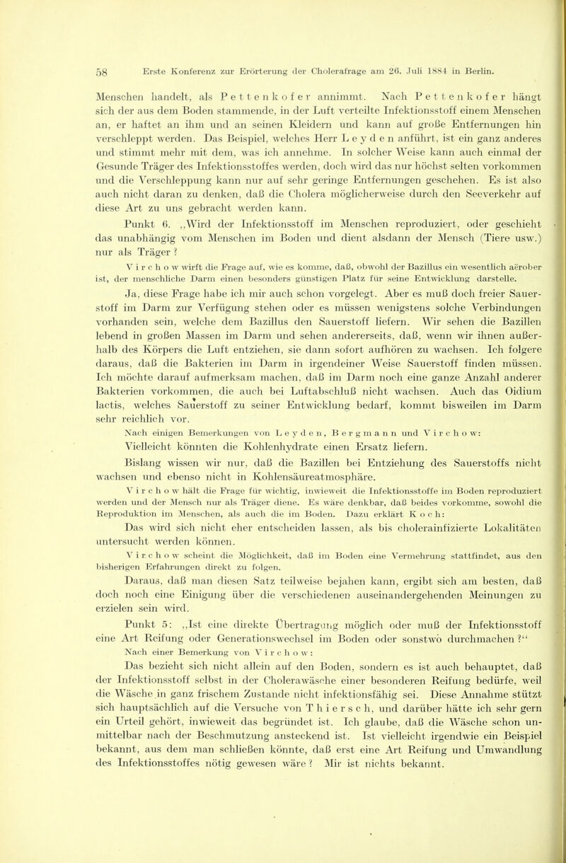 Menschen handelt, als Pettenkofer annimmt. Nach P e 11 e ]i k o f e r hängt sich der aus dem Boden stammende, in der Luft verteilte Infektionsstoff einem Menschen an, er haftet an ihm und an seinen Kleidern und kann auf große Entfernungen hin verschleppt werden. Das Beispiel, welches Herr L e y d e n anführt, ist ein ganz anderes und stimmt mehr mit dem, was ich annehme. In solcher Weise kann auch einmal der Gesunde Träger des Infektionsstoffes werden, doch wird das nur höchst selten vorkommen und die Verschleppung kann nur auf sehr geringe Entfernungen geschehen. Es ist also auch nicht daran zu denken, daß die Cholera möglicherweise durch den Seeverkehr auf diese Art zu ims gebracht werden kann. Punkt 6. ,,Wird der Infektionsstoff im Menschen reproduziert, oder geschieht das unabhängig vom Menschen im Boden und dient alsdann der Mensch (Tiere usw.) nur als Träger ? V i r c h o w wii-ft die Frage auf, wie es komme, daß, obwohl der Bazillus ein wesentlich aerober ist, der menschliche Darm einen besonders günstigen Platz für seine Ent-nicklung darstelle. Ja, diese Frage habe ich mir auch schon vorgelegt. Aber es muß doch freier Sauer- stoff im Darm zur Verfügung stehen oder es müssen wenigstens solche Verbindungen vorhanden sein, welche dem Bazillus den Sauerstoff liefern. Wir sehen die Bazillen lebend in großen Massen im Darm und sehen andererseits, daß, wenn wir ihnen außer- halb des Körpers die Luft entziehen, sie dann sofort aufhören zu wachsen. Ich folgere daraus, daß die Bakterien im Darm in irgendeiner Weise Sauerstoff finden müssen. Ich möchte darauf aufmerksam machen, daß im Darm noch eine ganze Anzahl anderer Bakterien vorkommen, die auch bei Luftabschluß nicht wachsen. Avich das Oidium lactis, welches Sauerstoff zu seiner Entwicklung bedarf, kommt bisweüen im Darm sehr reichlich vor. Nach einigen Bemerkungen von Leyden, Bergmann und V i r c h o w: Vielleicht könnten die Kohlenhydrate einen Ersatz liefern. Bislang wissen wir nur, daß die Bazillen bei Entziehung des Sauerstoffs nicht wachsen und ebenso nicht in Kohlensäureatmosphäre. V i r c h o w hält die Frage für wichtig, inwieweit die Infektionsstoffe im Boden reproduziert werden und der Mensch nur als Träger diene. Es wäre denkbar, daß beides vorkomme, sowohl die Reprodxiktion im INIenschen, als auch tlie im Boden. Dazu erklärt Koch: Das wird sich nicht eher entscheiden lassen, als bis cholerainfizierte Lokalitäten untersucht werden können. V i n c h o w scheint die jMöglichkeit, daß im Boden eine Vermehrung stattfindet, aus den bisherigen Erfahrungen direkt zu folgen. Daraus, daß man diesen Satz teilweise bejahen kann, ergibt sich am besten, daß doch noch eine Einigung über die verschiedenen auseinandergehenden Meinungen zu erzielen sein wird. Punkt 5: ,,Ist eine dhekte Übertragung möglich oder muß der Infektionsstoff eine Art Reifung oder Generationswechsel im Boden oder sonstwo durchmachen ? Nach einer Bemerkung von V i r c h o w : Das bezieht sich nicht allein auf den Boden, sondern es ist auch behauptet, daß der Infektionsstoff selbst in der Cholerawäsohe einer besonderen Reifung bedürfe, weü die Wäsche in ganz frischem Zustande nicht infektionsfähig sei. Diese Annahme stützt sich hauptsächlich auf die Versuche von T h i e r s c h, und darüber hätte ich sehr gern ein Urteil gehört, inwieweit das begründet ist. Ich glaube, daß die Wäsche schon un- mittelbar nach der Beschmutzung ansteckend ist. Ist vielleicht irgendwie ein Beispiel bekannt, aus dem man schließen könnte, daß erst eine Art Reifung und Umwandlung des Infektionsstoffes nötig gewesen wäre ? Mir ist nichts bekannt.