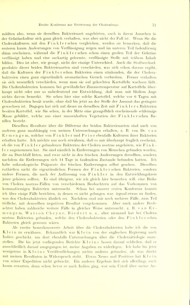 müßten also, wenn sie derselben Bakterienart angehörten, auch in iluem Aussehen in der Gelatinekultur sich ganz gleich verhalten, was aber nicht der Fall ist. Wenn Sie die ('h(jlerakulturen mit (h'ii F i ii k 1 e r sehen vergleichen, werden sie bemerken, daß die ersteren kaum Andeutungen von Verflüssigung zeigen und im unteren Teil fadenförmig dünn erscheinen, während die F i n k 1 e r sehen schon einen großen Teil der Gelatine verflüssigt liaben und eine sackartig geformte, verflüssigte Stelle mit trübem Inhalt bilden. Dies ist aber, wie gesagt, nicht der einzige Unterschied. Auch die Stoffweclisel- produkte dieser beiden Bakterienarten sind verschieden, was sich schon daraus ergibt, daß die Kulturen der F i n k I r sehen Bakterien einen stinkenden, die der Cholera- l)akteiien einen ganz eigentümlich aromatischen Geruch verbreiten. Ferner verhalten sie sich wesentlich verschieden, wenn man sie auf gekochten Kartoffeln wachsen läßt. Cliolerabakterien kommen bei gewöhnlicher Zimmertem])eratur auf Kartoffeln über- haup! iiii ht ddci' nur so unlx'deuteiid zur Kntwicklung, daß man mit bloßem Auge nichts davon bemerkt. Sie sehen hier eine solche Kartoffel, welche vor 6 Tagen mit Cholerabakterien besät wuifle. olnie daß bis jetzt an der Stelle der Aussaat das geringste gewachsen ist. Dagegen hat sicli auf dieser zu derselben Zeit mit F i n k 1 e r s Bakterien besäten Kait(iftt l. wie Sie sehen, hl der Mitte eine graugelblich erscheinende schleimige Mas.se gel)ildet. welche aus einei' massenliaften Vegetation der F i n k 1 e r sehen Ba- zillen besteht. Dieselben Resultate über die Differenz der beiden Bakterienarten sind auch von .luderen ganz unabliängig von meinen Untersucliungen erhalten, z. B. von Dr. van \\ V m enge m, welcher von F i n k 1 e r und P r i o r ebenfalls Kulturen ihrer Bakterien erhalten hatte. Ich möchte nui- nocli erwähnen, daß es mir überhaupt fraglich erscheint, ob die von F i n k 1 c v gefundenen Bakteriein der Cholera nostras angehören, wie F i n k - 1 c I an<_M'nommen hat. Sie sind nämlich in Entleerungen von Menschen gefunden worden, die au Durchfall litten, und zwar nicht in den frischen Ausleerungen derselben, sondern nachdeni die ICntleerungen sich 14 Tage in faulendem Zustande befunden hatten. Ich liabe mikroskopi.sche Präjiarate der frischen Kntleerungen selbst gesehen. Dieselben enthielten nicht die eigentümlichen F(n-men der F i n k I e r sehen Bakterien, sondern andere Formen, die nacli der Auffassung von F i n k 1 e r in den E^ntwicklung.skreis jener gehören sollten. Es sind übrigens, wie ich gleich hier bemerken will, eine Reihe \<>ii Cholera nostras-Fällen von verschiedenen Beobachtern auf das Vorkommen von l\oinmaf<)rmigen l^akterien untei'suclit. Schon bei unserer ersten Konferenz koimte ich ül)er einige Fälle lieiicliten. in denen es nicht gelungen war. irgendetwas zu finden, was den ('holera])akterien ähnlich sei. Nachdem sind mir noch mehrere Fälle, zum Teil tödliche, mit demselben negativen Resultat voi'gekommen. Aber auch andere Beob- achter hal)en zahlreiclie weitere Fälle in gleicher Weise untersuclit. z. B. van Er- ni e u LT e in, W a t s o n (' h e y n e. B i e d e r t u. a.. aber niemand hat bei Cholera nostras Bakterien gefunden, welche den ('holei al)akterien oder den F i ii k 1 (> i'sehen Bakterien gleich gewesen wären. Als zweite bemerkenswerte Arl)eit ülier die Cliolerabakterien lialu' ich die von K 1 e i ]i zu er\vähneii. l>ekaimtlich war i\ I e i n von der englischen Regierung nach Indien geschickt, um dort ebenfalls Untersuchungen über die Choleraäti(jlogie anzu- stellen. Die bis jetzt vorliegenden Berichte Kl eins lassen dai-auf schließen, daß er aussclilieLilich darauf ausgegangen ist, meine Angaben zu widerlegen. Ich habe bis jetzt wenigstens in K 1 e i n s Veröffentlichungen nichts anderes gefunden, als was direkt mit meinen Resultaten hi Widerspruch steht. Etwas Neues und Positives hat Klein von seiner PZxpedition nicht gebraclit. Ein anderes Ergebnis ließ sich allerdings auch kaum erwarti'u. denn schon l)evor er nach Indien gin^. war sein l'rteil über meine An-