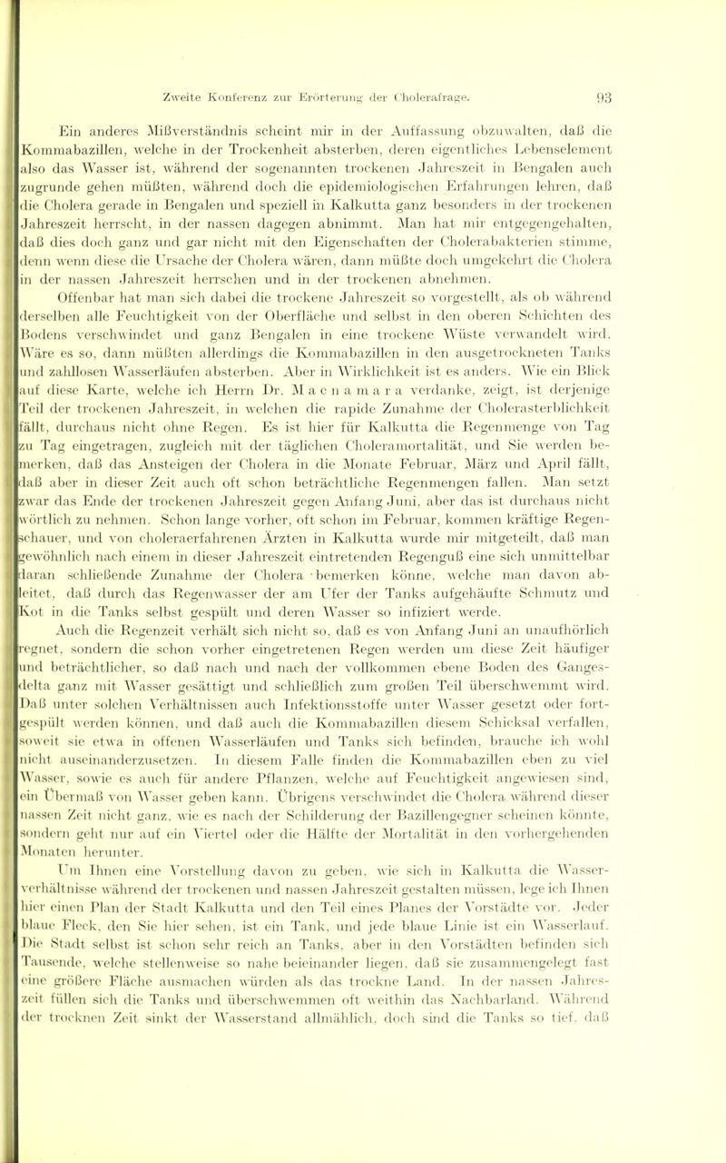 Ein anderes 3Iißver.ständnis scheint mir in der Auffassung obzuwalten, daß die Kommabazillen, welche in der Trockenheit absterben, deren eigentliches LebenselemcDt also das Wasser ist, wählend der sogenannten trockenen Jahreszeit in Bengalen auch zugrunde gehen müßten, während doch die e])ideniiologischen Erfahrungen lehren, daß die Cholera gerade in Bengalen und speziell in Kalkutta ganz besonders in der trockenen .Jahreszeit herrscht, in der nassen dagegen abnimmt. Man hat mir entgegengehalten, daß dies doch ganz und gar nicht mit den Eigenschaften der Cholerabakterien stimme, denn wenn diese die L'rsache dei- Cliolera wären, dann müßte doch umgekehrt die Cholera in der nassen Jahreszeit herrsclien und in der trockenen abnehmen. Offenbai' hat man sicli dahci die trockene Jahreszeit so vorgestellt, als ob während derselben alle Feuchtigkeit von der Oberfläche und selbst in den oberen Scliichten des Pxxlens verschwindet und ganz Bengalen in eine trockene Wüste verwandelt wirtl. Wäre es so, dann müßten allerdings die Kommabazillen in den ausgetrockneten Tanks und zaldlosen Wasserläufen absterben. Aber in Wirklichkeit ist es anders. Wie ein Blick auf diese Karte, welche ich Herrn Dr. Mac na mar a verdanke, zeigt, ist derjenige 'l'cil der trockenen Jahreszeit, in welchen die rapide Zunahme der Cholei'asterbliclikeit fällt, durchaus iiiclit nlme Regen. Es ist liier für Kalkutta die Regenmenge von Tag zu Tag ehigctragen, zugleich mit der täglichen Choleramortalität, imcl Sie werden be- merken, daß das Ansteigen der Cholera in die Monate Februar, März und April fällt, daß aller in dieser Zeit auch oft schon beträchtliche Regenmengen fallen. Man setzt zw ar das Ende der trockenen Jahreszeit gegen Anfang Juni, aber das ist durchaus nicht \\ öl t lieh zu nelimen. Schon lange vorher, oft schon im Februar, kommen kräftige Regen- -^(•haui r, und von eluileraerfahrenen Ärzten in Kalkutta wurde mir mitgeteilt, daß man <j;r\\(ilinli( h nacli eiiu'in in diesei' Jahreszeit eintretenden Regenguß eme sich mimittelbar ihuaii >ehliel.lcnde Zunahme der Cholera • bemerken könne, welche man davon ab- leitet, daß durch das Regenwasser der am Ufer der Tanks aufgehäufte Schmutz und i Kot in die Tanks selbst gespült und deren Wasser so infiziert werde. Auch die Regenzeit verhält sich nicht so, daß es von Anfang Juni an unaufhörlich • rennet, wundern die schon vorher eingetretenen Regen werden um diese Zeit häufiger und beträchtlicher, so daß nach und nach der vollkommen ebene Boden des Ganges- I delta ganz mit Wasser gesättigt und scldießlieli zum großen Teil überschwemmt wird. Daß unt(>r solchen Verliältnissen auch Infektionsstoffe unter Wasser gesetzt oder fort- gespült A\erdcn können, und daß auch die Kommabazillen diesem Schicksal verfallen, soweit sie et\\a in offenen Wasserläufen und Tanks sich befinden, brauche icli wohl nicht auseiiian(UTzusetzen. Tn diesem Falle finden die Kommabazillen eben zu viel Wasser, sowie es aucli für andere Pflanzen, welche auf Feuchtigkeit angewiesen sind, ein rbermaß von Wasser geben kann. Übrifjens verscliAvindet die Cholera während dieser nassen Zeit nicht ganz, wie es nach der Schilderung der Bazillengegner scheinen könnte, sondern geht tun- auf ein ^'icitcl ddcr die Hälfte der Mortalität in den vorlu-rgehenden •Monaten herunter. l ni llnien eine \'orstellunü davon zu ('eben, wie sieli in Kalkutta die Wasser- \ erhält insse wühlend der trockenen und nassen Jahreszeit gestalten müssen, legeich Ihnen hier einen I'lan der Stadt Kalkutta und den Teil eines Planes der Vorstädte vor. Jeder blaue fleck, ileii Sie liier sehen, ist ein Tank, und jede blaue Linie ist ein Wasserlauf. Hie Stadt selbst ist schon sehr reich an Tanks, aber in den Vorstädten befinden sieh Tau.sende. welche stellenweise so nahe beieinander liegen, daß sie zusammengelegt fast ein(> gröl.M>re Fläche ausmachen würden als das trockne Land. In der nassen Jahres- zeit füllen sieli die Tanks und überschwennncn oft weithin das Nachbarland, ^^'ährend der trocknen Zeit sinkt der Wasserstand allmählich, docli süid die Tanks so tief, daß