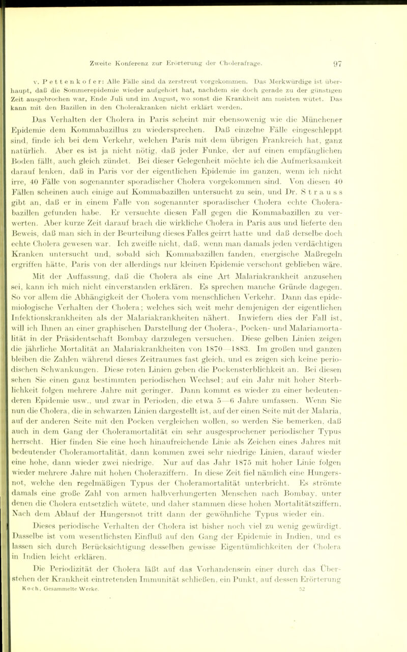 \. Pettenkofer: Alle Fälle sind da zerstreut vorgekommen. Da^ .Merkwiirdige ist ül)er- liaupt, daß die Sommeropidemie wieder aufgehört hat, nachdem sie doch gerade 7,u der günstigen Zeit ausgebrtjchen ^\ar, Ende Juli imd im August, wo sonst die Krankheit ani meisten wütet. Das kann mit den Jiazillen in den C'holerakranken nicht erklart werden. J)as W'rlialton der Cliolera in Paris scheint mir ebensowenig wie die Müncliener K|)idcniic (lein Koiniuribazilliis zu Aviedcrsprechen. Daß einzehie Fälle eingeschleppt sind, linde idi hei dem \'ei'kelu-, welchen Paris mit dem übrigen Frankreich hat, ganz natürlich. Aber es ist ja nicht niiti;,'. daß jeder Funke, der a>d' einen empfängliclien r>()(U'n tällt, auch gleich züntlet. Jiei dieser Gelegenheit möchte ich die Aufnrerksamkeit darauf lenken, daß in Paris vor der eigentliclien Kpideiuie im ganzen, weini ich nicht in-e, 40 Fälle von sogenannter sporadischer Cholera vorgekommen sind. Von diesen 40 ]''ällcii Rclieinon aucli eüiige auf Kommabazillen untersucht zu .seüi, tnid Dr. Strauss gibt an, daß ci- in einem Falle von sogenainiter sporadischer (.'holera echte Cholera- ba/.illcn un lundcn liat)e. \\v vcisuchte diesen Fall gegen die Kommabazillen zu ver- werten. Aber kui ze Zeit darauf l)ra( Ii die wükliche Cholera in Paris aus und lieferte den J5(!weis, daß man sich in der J^eurt eilung dieses Falles geirrt hatte und daß derselbe doch echte Cholei-a gewesen war. Ich zweifle nicht, daß, wenn man damals jeden verdächtigen Kianken unieisuclit und. snbald sich Kommabazillen fanden, energische Maßregeln !■ cru'iiften hätte. J'aris von dei-allerdings niii' kleinen Epidemie verschont geblieben wäre. .Mit dei Auffassinig, daß die Cholera als eine Art Malariakraiikheit anztisehen » sei. kann ich nneli nicht einverstanden erklären. Ks sprechen manche Gründe dagegen. So \ allem die Abhängigkeit der Cholera vom menschlichen A'eikehi'. ])aiHi das epide- miologische X'erhalten der Cholera; welches sich weit mehr demjenigen der eigentlichen ' Infektionskrankheiten als der ^lalariakraiikheiten nähert. Inwiefern dies der Fall ist. will ich ihnen an einei' gra])hischen Darstellung der Cholera-, Pocken- und Malariamorta- lität in der Pi.äsidentschaft Bombay darzulegen versuchen. Diese gelben Linien zeigen ilie jiihrlichr .Mortalität an Malariakrankheiten von 1870 1883. Im großen tuid ganzen lijeihcn die Zahlen während dieses Zeitramnes fast gleich, und es zeigen sich keine perio- dischen Schwankungen. Diese roten J.,inien geljen die i'ockensterblichkeit an. Bei diesen scheu Sie einen ganz Ixstimmlen ])erio(Iischen Wechsel; auf ein Jahr mit hoher Sterb- lichkeil folgen mehrei-e .lahre mit geringer. Dann kommt es wieder zu ehier bedeuten- deieii l'.iiidenüe USW .. und zwar in Perioden, die etwa 5—G Jahre umfassen. Wenn Sie nun die ( liojci a. die in schwarzen Linien dargestellt ist, auf der einen Seite mit der Malaria, auf dci- andei-en Seite mit den Pock(>n vergleichen wollen, so werden Sie bemerken, daß auch in ileni Gang der < holciamoitalität ein sehr ausgesprochener periodischer Typus herrscht, iiier finden Sie eine hoch hinaufreichende Linie als Zeichen eines Jahres mit bedeutender Choleramortalität, dann kommen zwei sehr niedrige Linien, darauf wieder eine hohe, daini wieder zwei niedrige. Nur auf das Jahr 1875 mit hoher Linie folgen wieder mehit re .lahre mit hohen Choleraziffern. In diese Zeit fiel nändich eine Hungers- not, W elche den regelmäßigen Lyjius der ('holeraniortalität unterbricht. Ks strtHute damals eine große Zahl von armen lialb\erhungerten iMenschen nach Bojnbay. unter denen die Cholera entsetzlich wütete, und daher stammen diese hohen Mortalitälsziffern. Nach dem Alilaid' der Hungersnot tiitt daTui der gewöhidichc^ Ty])us wieder ein. Dii'ses ])eriodische Verhalten der Cholera ist bisher iu)ch viel zu wenig gewüi-digt. Dasselbe ist vom wesentlichsten KinfhUi auf den Gang der Kpidemie in Indieji, und es lassen sich durch iierücksichtigung desselben gewisse P^igentümlichkeiten der Cholera in Indien leicht erklären. Die Ptniodizität der Cholera läßt auf das Vorhandensehl einer durch das leer- st eben der Kranldieit eintretenden Immtuiität schließen, ein Punkt, auf dessen Krörterung Koch. Gesammeitc Werke. 52