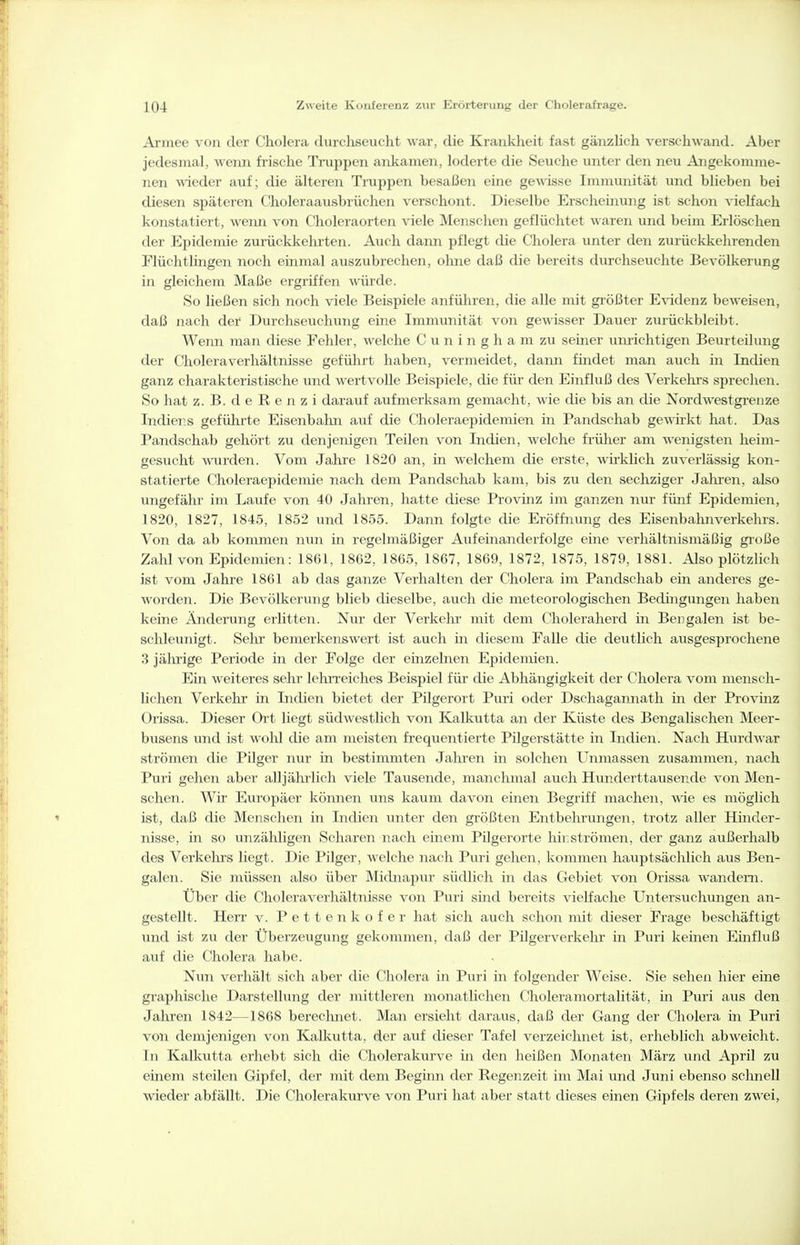 Armee von der Cholera durchseucht war, die Krankheit fast gänzlich verschwand. Aber jedesmal, wenn frische Tinppen ankamen, loderte die Seuche unter den neu Angekomme- nen wieder auf; die älteren Truppen besaßen eine gewisse Immunität und blieben bei diesen späteren Choleraausbrüchen \^erschont. Dieselbe Erscheinung ist schon vielfach konstatiert, weim von Choleraorten viele iNIenschen geflüchtet waren und beim Erlöschen der Epidemie zurückkehrten. Auch dann pflegt die Cholera unter den zuiiickkehrenden Flüchtlingen noch einmal auszubrechen, ohne daß die bereits durchseuchte Bevölkerung in gleichem Maße ergriffen würde. So ließen sich noch viele Beispiele anführen, die alle mit größter Evidenz beweisen, daß nach der Durchseuchung eine Immunität von gewisser Dauer zurückbleibt. Wenn man diese Fehler, welche C u n i n g h a m zu seiner uimchtigen Beurteilung der Cholera Verhältnisse geführt haben, vermeidet, dann findet man auch in Indien ganz charakteristische und wertvolle Beispiele, die für den Einfluß des Verkehrs sprechen. So hat z. B. d e R e n z i darauf aufmerksam gemacht, wie die bis an die Nordwestgrenze Indiens geführte Eisenbahn auf die Choleraepidemien in Pandschab gewirkt hat. Das Pandschab gehört zu denjenigen Teilen von Indien, welche frülier am %^-enigsten heim- gesucht wurden. Vom Jahre 1820 an, in welchem die erste, wirklich zuverlässig kon- statierte Choleraepidemie nach dem Pandschab kam, bis zu den sechziger Jalu-en, also ungefähr im Laufe von 40 Jahren, hatte diese Provinz im ganzen nur fünf Epidemien, 1820, 1827, 1845, 1852 und 1855. Dann folgte die Eröffnung des Eisenbahnverkehrs. Von da ab kommen nun in regelmäßiger Aufeinanderfolge eine verhältnismäßig große Zahl von Epidemien: 1861, 1862, 1865, 1867, 1869, 1872, 1875, 1879, 1881. Also plötzlich ist vom Jahre 1861 ab das ganze Verhalten der Cholera im Pandschab ein anderes ge- worden. Die Bevölkerung blieb dieselbe, auch die meteorologischen Bedingungen haben keine Ändening erlitten. Nur der Verkehr mit dem Choleraherd in Bengalen ist be- schleunigt. Sehr bemerkenswert ist auch in diesem Falle die deutlich ausgesprochene 3 jährige Periode in der Folge der einzelnen Epidemien. Ein weiteres sehr lehrreiches Beispiel für die Abhängigkeit der Cholera vom mensch- lichen Verkehr in Indien bietet der Pilgerort Puri oder Dschagannath in der Provinz Orissa. Dieser Ort liegt südwestlich von Kalkutta an der Küste des Bengalischen Meer- busens und ist wohl die am meisten frequentierte Pilgerstätte in Indien. Nach Hurdwar strömen die Pilger nur in bestimmten Jalu-en in solchen Unmassen zusammen, nach Puri gehen aber alljährlich viele Tausende, manchmal auch Hunderttausende von Men- schen. Wir Eiiropäer können uns kaum davon einen Begriff machen, wie es möglich ist, daß die Menschen in Indieii unter den größten Entbehrungen, trotz aller Hinder- nisse, in so unzähligen Scharen nach einem Pilgerorte hinströmen, der ganz außerhalb des Verkehrs liegt. Die Pilger, welche nach Puri gehen, kommen hauptsächlich aus Ben- galen. Sie müssen also über Midnapur südlich in das Gebiet von Orissa wandern. Über die Choleraverhältnisse von Puri smd bereits vielfache Untersuchungen an- gestellt. Herr v. Pettenkofer hat sich auch schon mit dieser Frage beschäftigt und ist zu der Überzeugung gekommen, daß der Pilgerverkehr in Puri keinen Einfluß auf die Cholera habe. Nun verhält sich aber die Cholera in Puri in folgender Weise. Sie sehen hier eine graphische Darstellung der mittleren monatlichen Choleramortalität, in Puri aus den Jahren 1842—1868 berechnet. Man ersieht daraus, daß der Gang der Cholera in Puri von demjenigen von KaUiutta, der auf dieser Tafel verzeichnet ist, erheblich abweicht. In Kalkutta erhebt sich die Cholerakurve in den heißen Monaten März und April zu emem steilen Gipfel, der mit dem Begimi der Regenzeit im Mai und Juni ebenso schnell wieder abfällt. Die Cholerakurve von Puri hat aber statt dieses einen Gipfels deren zwei,