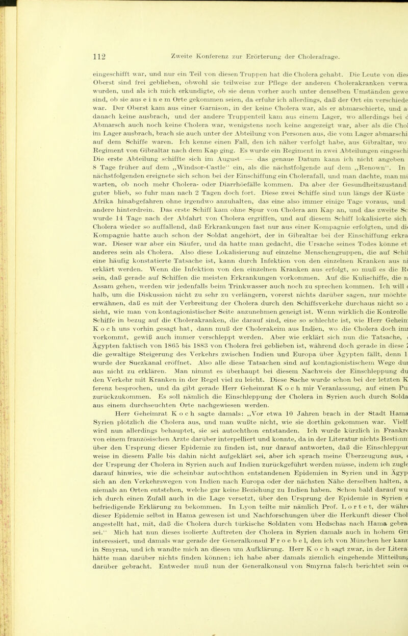 eingeschifft war, und mu- ein Teil von diesen Truppen hat die Cholera gehabt. Die Leute von dies Oberst sind frei geblieben, obwohl sie teilweise zur Pflege der anderen Cholerakranken verwa: wurden, und als ich mich erkundigte, ob sie denn vorher auch unter denselben Umständen gewe sind, ob sie aus einem Orte gekommen seien, da erfuhr ich allerdings, daß der Ort ein verschiede war. Der Oberst kam aus einer Garnison, in der keine Cholera war, als er abmarschierte, imd ai danach keine ausbrach, und der andere Truppenteil kam aus einem Lager, wo allerdings bei d Abmarsch auch noch keine Cholera war, M enigstens noch keine angezeigt war, aber als die Chol im Lager ausbrach, brach sie auch unter der Abteilung von Personen aus, die vom Lager abmarschi auf dem Schiffe waren. Ich kenne einen Fall, den ich näher verfolgt habe, aus Gibraltar, wo Regiment von Gibraltar nach dem Kap ging. Es wurde ein Regiment in zwei Abteilimgen eingeschi Die erste Abteilung schiffte sich im August — das genaue Datum kann ich nicht angeben 8 Tage früher auf dem ,,Windsor-Castle ein, als die nächstfolgende auf dem ,,Renown. In nächstfolgenden ereignete sich schon bei der Einschiffung ein Cholerafall, und man dachte, man mi warten, ob noch mehr Cholera- oder Diarrhöefälle kommen. Da aber der Gesundheitszustand guter bheb, so fiihr man nach 2 Tagen doch fort. Diese zwei Schiffe sind nun längs der Küste ' Afrika hinabgefahren ohne irgendwo anzulialten, das eine also immer einige Tage voraus, und andere hinterdrein. Das erste Schiff kam ohne Spur von Cholera am Kap an, \md das zweite Sc wurde 14 Tage nach der Abfahrt von Cholera ergriffen, und auf diesem Schiff lokahsierte sich Cholera wieder so auffallend, daß Erkrankungen fast nur aus einer Kompagnie erfolgten, und di( Kompagnie hatte auch schon der Soldat angehört, der in Gibraltar bei der Einschiffung erkra war. Dieser war aber ein Säufer, und da hatte man gedacht, die Ursache seines Todes könne et anderes sein als Cholera. Also diese Lokalisierung auf einzelne 3Ienschengruppen, die auf Schil eine häufig konstatierte Tatsache ist, kann durch Infektion von den einzelnen Kranken aus ni erklärt werden. Wenn die Infektion von den einzelnen Kranken aus erfolgt, so muß es die E» sein, daß gerade auf Schiffen die meisten Erkrankungen vorkonmien. Auf die Kulischiffe, die n Assam gehen, werden wir jedenfalls beim Trinkwasser auch noch zu sprechen koumaen. Ich will < halb, um die Diskussion nicht zu sehr zu verlängern, vorerst nichts darüber sagen, nur möchte erwähnen, daß es mit der Verbreitung der Cholera durch den Schiffsverkehr durchaus nicht so s sieht, wie man von kontagionistischer Seite anzvmehmen geneigt ist. Wenn wirklich die Kontrolle Schiffe in bezug auf die Cholerakranken, die darauf sind, eine so schlechte ist, wie Herr Geheia Koch \ms vorhin gesagt hat, dann muß der Cholerakeim aus Indien, wo die Cholera doch iuu vorkommt, gewiß auch inmier verschleppt werden. Aber wie erklärt sich nun die Tatsache, ( Ägypten faktisch von 1865 bis 1883 von Cholera frei gebUeben ist, während doch gerade in diese i die gewaltige Steigerung des Verkehrs zwischen Indien tmd Europa über Ägypten fällt, denn !■ wurde der Suezkanal eröffnet. Also alle diese Tatsachen sind auf kontagionistischem Wege dur aus nicht zu erklären. Man ninmit es überhaupt bei diesem Nachweis der Einsclileppung du den Verkehr mit Kranken in der Regel viel zu leicht. Diese Sache mu?de schon bei der letzten K ferenz besprochen, imd da gibt gerade Herr Geheimrat Koch mir Veranlassiuig, auf einen Pu zurückzukommen. Es soll nämlich die Einschleppung der Cholera in S^i'ien auch durch Solda aus einem durchseuchten Orte nachgewiesen werden. Herr Geheimrat Koch sagte damals: ,,Vor etwa 10 Jahren brach in der Stadt Hama Syrien plötzlich die Cholera aus, und man wußte nicht, wie sie dorthin gekouunen war. VieLf; wird nun allerdings behauptet, sie sei autochthon entstanden. Ich wurde kürzlich in Frankr« von einem französischen Arzte darüber interpelliert und konnte, da in der Literatvu nichts Bestiinn: über den Ursprung dieser Epidemie zu finden ist, nur darauf antworten, daß die Einsclilepjiur weise in diesem Falle bis dahin nicht aufgeklärt sei, aber ich sprach meine Überzeugung aus, ( der Ursprung der Cholera in SjTien auch auf Indien ziirückgeführt werden müsse, indem ich zugle darauf hinwies, wie die scheinbar autochthon entstandenen Epidemien in Syrien und in Agyp sich an den Verkehrswegen von Indien nach Europa oder der nächsten Nähe derselben halten, a niemals an Orten entstehen, welche gar keine Beziehmig zu Indien haben. Schon bald darauf ^^•u ich dtu-ch einen Zufall auch in die Lage versetzt, über den Ursprimg der E])idemie in S>Tien e befriedigende Erklärung zu bekommen. In Lyon teUte mir nämlich Prof. L o r t e t, der Avähr( dieser Epidemie selbst in Hama gewesen ist und Nachforschungen über die Herkunft dieser Chol angestellt hat, mit, daß die Cholera durch türkische Soldaten vom Hedschas nach Hama gebra^ sei. Mich hat nun dieses isolierte Auftreten der Cholera in SjTien damals auch in hohem Grs interessiert, und damals war gerade der Generalkonsul F r o e b e 1, den ich von jMünchen her kann in Smyrna, und ich wandte mich an diesen um Aufklärung. Herr Koch sagt zwar, in der Litera hätte man darüber nichts finden können; ich habe aber damals ziemlich eingehende Mitteilung darüber gebracht. Entweder muß nun der Generalkonsul von Smyrna falsch berichtet sein 0(