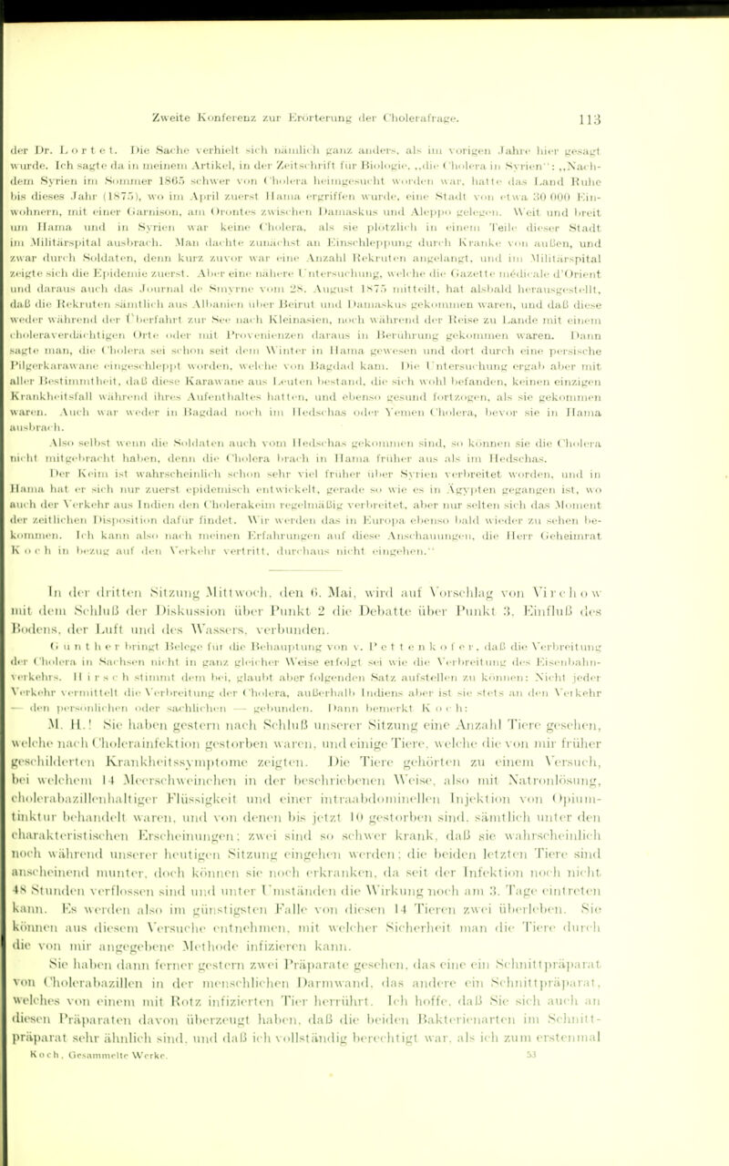 der l)T. I-ni'tot. I)io Safhe verhielt sii-li nämlich ganz amiers, als im xorigen Jahif hier gesagt \\ iii ilf. I' li sagte da in meinem Artikel, in der Zeitschrift fiir Binhigie. ..die ( holera in Syrien: ,,Nacli- (i(-m Syrien im Sommer 18(jö schwer von Cholera heimgesiuht worden war, hatte das Land Ruhe Iiis dieses .Tahr (1S75), wo im April zuerst Haina ergriffen wurde, eine Stadt von etwa 30 000 ICin- uolinern, mit einer Garnison, am Orontes zwisi-hen J)amaskus und Alepi>o gelegen. Weit und hreit um Haina imd in Syrien war keine Cholera, als sie plötzlicli in einem Teili' dieser Stadt inj Militärspital ausbrach. .Man dachte zunächst an Kinschlejipimg durch Kranke xon außen, und /\var ilur< h Soldaten, denn kurz zuvor war eine Anzahl Eekruten angelangt, und ini Militärspital zeiL'te >icli die Epidemie zuerst. Aber eine nähere l'ntersuchung, welche die Gazette mödicale d'Orient und daraus auch tia*; Journal de Sinyrne vom 'IS. August \S~i) mitteilt, hat alsl)ald herausgestellt, (laß die ]{ekrulen sämtlich aus Ailianien ülier Beirut und Dam.uskus gekommen waren, und daß diese uctler währc-nd iler (''herfahrt ziu- See nach Kleina-sien. noch während der IJeise zu Lande mit einem clioleraverdächtigen Orte oder mit Provenienzen daraus in Berührung gekommen wareru l^ann sagte man, die Cholera st;i schon seit dem Winter in Ilama gewesen und dort durch eine persische I'ilg(!rkarawane eingeschlepjit worden, welche von Bagdad kam. Die l'ntersiichung ergah .aber nut aller JJestimintheit, ilaß diese Karawane aus Leuten hestand. die sich wohl befanden, keinen einzigen Kianklu-itsfall während ihres Aufentlialtes hatten, und ebenso gesund fortzogen, als sie gekonmien waren. .\uch war weder in Bagdad noch im Iledschas oder ^'enien Cholera, bevor sie in Haina au-liiai Ii. Also selbst wenn die Soldaten auch vom Hedscha.s gekonunen sind, so können sie die Cliolera tiiclii mitgebracht haben, denn die Cliolera brach in Hama früher aus als im Iledschas. Der Keim ist wahrscheinlich schon sehr viel früher über Syrien verbreitet worden, und in ll.iiiia hat er sich nur zuerst epidemisch entwickelt, gerade so wie es in .\gA^pten gegangen ist, wo a\ic h der N i'rkehr aus Indien den Cholerakeim regelmäßig vertireitet, aber nur selten sich das Monient der zeit liehen Disposition (hifür findet. Wir werden dfis in Europa ebenso liald w ieder zu sehen l)e- ki'niiiic n. Ii Ii k.ann also na<'li meinen lü'fahrungen auf diese Anschauungen, tlie Herr Cieheimrat K Hi ll in tiezug auf den X'erkehr \ertritt. durchaus nicht eingehen. In ili i ilritti ii SilzuiiLi .MiUNMu li. den ti. Miii. wird aul \ nischla^ von X'ircliow Hill ilciii Si liliil.'i (irr I )iskussi()7i iiliri' l'unkt 2 die l)cl)atlc iihcr l'uiikt '.]. I'liiifluß dos l'iidi iis. dci- Lull und des Wassc-is. vcrbiiiidcn. (i 11 n t her bringt Belege fui die Hehau])tung von v. P e t t e n k o f e r, daß die N'erbreitung der Cholera in Saclisen nicht in ganz gleicher Weise eifolgt sei wie die \'ei breit img des Eisenbahn- \eiki'hvs. II i rsc h stimmt dem bei, glaubt aber folgenden Satz aufstellen zu können: Nicht jeder \ eikehr M'rmittelt die N'erbreilung der Cholera, außerhalb IntUens aber ist sie stets an den N'eikehr ■ liii ! 1-.Mulichen oder sachli<-hen - gebimden. Dann bemerkt K och: M. 11.1 Sic liaben gcstoni naclt Sclihiß tiiisercr Sitzung eine Anzahl Tiere gesehen, Weiche nacli t'holcrainfektion gestorben waren, inuleinige Tiere, welelie die von mir früher geschilderten Krankhcitssyinptomc zeigten. J)ie Tiere geliörtcii zu i'ineni X'ersuch, Itci welchem 14 .Mecr.sclnveinchen in der heschricbenen Weise, also mit Natroid<)siing, clioleraha/.illenhaltiger Flüssigkeit inid iinci- intra^ibdomijiellen Injektion von Opitiin- tinktiii- i)rhandcit waren, und \<ni denen bis jetzt In gestorben sind, sämtlidi luiter den cliaraktcristischcn Krschenningen: zwei sind so schwer ki aid<. daß sie \\alirsclieiidich noch während unserer heutigen Sitzung eingelien werden; die beiden letzten Tiere shid anscheinend munter, doch können sie noch erkranken, da seit der Infektion noch nicltt 4S Stiuidcn verflossen sind inul initer l'niständen die Wirkung noch am 3. Tage eintreteji kann. Ks werden also im günstigsten Falle von diesen 14 Tieren zwei überleben. Sie künncn aus diesem Wrsuche entnehmen, mit welcher Sicherheit man die Tiere durch die von mir angegebene Methode infizieren kanti. Sie ha])cn dann fi^Ticr gestern zwei l'räjiarate gesehen, das eine ein Schnittpräjiarat von ( holcrabazillcn in der tnenschlichen Darnnvand. das andere ein Schnitt])räjiarat, welches von einem mit Rotz infizierten Tier hiMrührt. Ich hoffe. dal.'i Sic sich auch an di(>sen Präparaten davon überzeugt haben, daß die beiden Baktcrienarten im Schnitt- präparat sehr ähnlich sind, tmd daß ich vollständig berechtigt war. als ich zum erstenmal K o r Ii. ücsnniinoltc Wcrkr. W