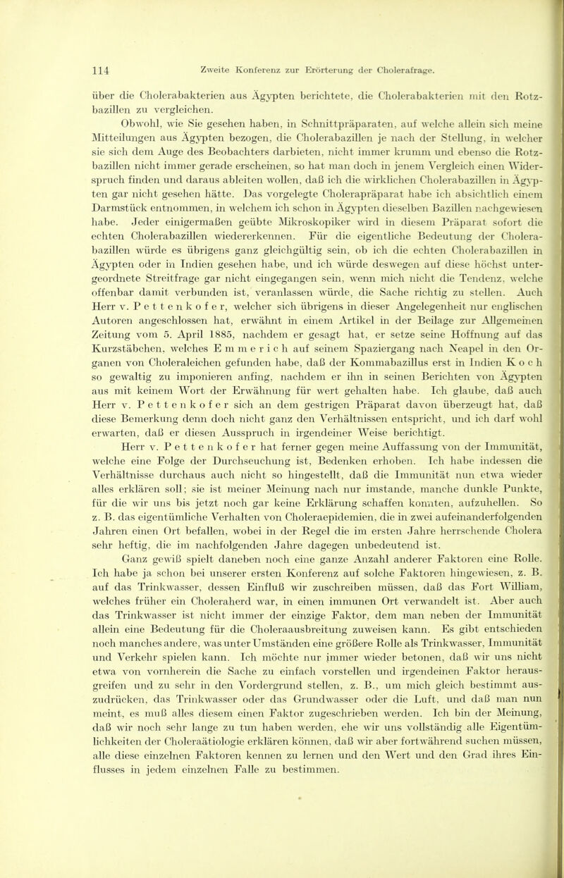 über die Cholerabakterien aus Ägypten berichtete, die Cholerabakterien mit den Rotz- bazillen zu vergleichen. Obwohl, wie Sie gesehen haben, in Schnittpräparaten, auf welche allein sich meine Mitteilungen aus Ägypten bezogen, die Cholerabazillen je nach der Stellung, in welcher sie sich dem Auge des Beobachters darbieten, nicht immer krumm und ebenso die Rotz- bazillen nicht immer gerade erscheinen, so hat man doch in jenem Vergleich einen Wider- spruch finden und daraus ableiten wollen, daß ich die wirklichen Cholerabazillen in ÄgA-])- ten gar nicht gesehen hätte. Das vorgelegte Cholerapräparat habe ich absichtlich einem Darmstück entnommen, in welchem ich schon in Ägypten dieselben Bazillen nachgewiesen habe. Jeder einigermaßen geübte Mikroskopiker wird in diesem Präparat sofort die echten Cholerabazillen wiedererkennen. Für die eigentliche Bedeutung der Cliolera- bazillen würde es übrigens ganz gleichgültig sein, ob ich die echten Cholerabazillen in Ägypten oder in Indien gesehen habe, und ich würde deswegen auf diese höchst unter- geordnete Streitfrage gar nicht eingegangen sem, wenn mich nicht die Tendenz, welche offenbar damit verbunden ist, veranlassen würde, die Sache richtig zu stellen. Auch Herr v. Pettenkofer, welcher sich übrigens in dieser Angelegenheit nur eiigUschen Autoren angeschlossen hat, erwähnt in einem Artikel in der Beilage zur Allgemeuien Zeitung vom 5. April 1885, nachdem er gesagt hat, er setze seine Hoffnung auf das Kurzstäbchen, welches Emmerich auf seinem Spaziergang nach Neapel m den Or- ganen von Choleraleichen gefunden habe, daß der Kommabazillus erst in Indien Koch so gewaltig zu imponieren anfing, nachdem er ihn in seinen Berichten von Agj-pten aus mit keinem Wort der Erwähnung für wert gehalten habe. Ich glaube, daß auch Herr v. Pettenkofer sich an dem gestrigen Präparat davoi\ überzeugt hat, daß diese Bemerkung denn doch nicht ganz den Verhältnissen entspricht, und ich darf wohl erwarten, daß er diesen Ausspruch in irgendeiner Weise berichtigt. Herr v. Pettenkofer hat ferner gegen meine Auffassung von der Immunität, welche eine Folge der Durchseuchung ist. Bedenken erhoben. Ich habe indessen die Verhältnisse durchaus auch nicht so hingestellt, daß die Immunität nun etwa ^\'ieder alles erklären soll; sie ist meiner Meinung nach nur imstande, manche dunkle Punkte, für die wir uns bis jetzt noch gar keine Erklärvmg schaffen konnten, aufzuhellen. So z.B. das eigentümliche Verhalten von Choleraepidemien, die in zwei aufeinanderfolgenden Jahren einen Ort befallen, wobei in der Regel die im ersten Jahre herrschende Cholera sehr heftig, die im nachfolgenden Jahre dagegen unbedeutend ist. Ganz gewiß spielt daneben noch eine ganze Anzahl anderer Faktoren eine Rolle. Ich habe ja schon bei unserer ersten Konferenz auf solche Faktoren hingewiesen, z. B. auf das Trinkwasser, dessen Einfluß wir zuschreiben müssen, daß das Fort William, welches früher ein Choleraherd war, in einen immunen Ort verwandelt ist. Aber auch das Trinkwasser ist nicht immer der einzige Faktor, dem man neben der Immunität allein eine Bedeutung für die Choleraausbreitung zuweisen kann. Es gibt entschieden noch manches andere, was unter Umständen eine größere Rolle als Trinkwasser, Immunität und Verkehr spieleii kann. Ich möchte nur immer wieder betonen, daß wir uns nicht etwa von vornherein die Sache zu einfach vorstellen und irgendeinen Faktor heraus- greifen und zu sehr in den Vordergrund stellen, z. B., um mich gleich bestimmt aus- zudrücken, das Trinkwasser oder das Grundwasser oder die Luft, und daß man nun meint, es muß alles diesem einen Faktor zugeschrieben \\'erden. Ich bin der Meinung, daß wir noch sehr lange zu tun haben werden, ehe wir uns vollständig alle Eigentüm- lichkeiten der Choleraätiologie erklären können, daß wir aber fortwährend suchen müssen, alle diese einzelnen Faktoren kennen zu lernen und den Wert und den Grad ihres Ein- flusses in jedem einzelnen Falle zu bestimmen.