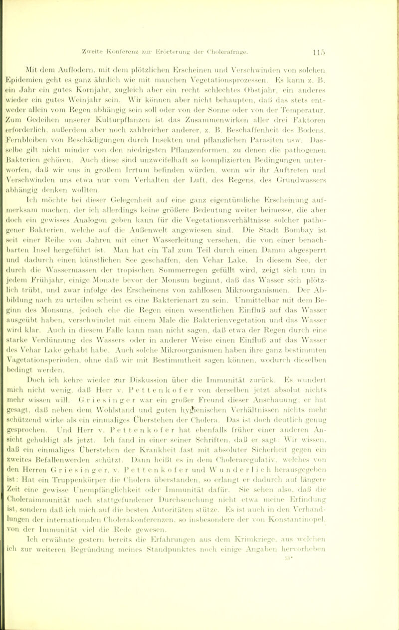 Mii (Iciii Aullodci'ii. mit ilcia iiliii zlii lu u l'lr.sclu'iui'ii inul Wrschwiiulcii \ ou solclien li iiiirn geht es gaiiz äliiilii li w ir mit iiianclien Wf^etatiojisprozcssoi. Ms kaim z. H. ein .l.ilii ein gutes Koiiijalir. ziiglcicli al)cr ein vv(\ü sflilcchtcs Ohstjalir. ein andcics wieder ein gutes W'eiiijahr sein. Wii- köuueu aber nielit behaupten, dali das stets ent- weder allein vom Picgen abliiiiigig sein soll oder von der Sonne oder von der Temperatur. Zniii tiedi'ilii ri iiii-cK i III |)Han/,en ist ilas Zusammeiiw irkeu ;dler drei Faktoren ei torilerlieh. aulierdem aber noch zahlreicher anderer, z. Ji. lieseluittenlieit des Jiodens, !•'( iiil)li'ilien \ <in I5es( liär[iguimen durch Insekten und i)tlanzlichen J'ara,siten usw. Das- selbe gili nii lii iiiiiidci' \<iM den niedrigsten J'fhuizenformen. zu denen die ])ath<)gonen ILdvlerien gehören. Auch diese sind unzweifelhaft .so kom])lizierti'n Jiedingungen unler- wiirten, dal] wir uns in großem liitum Ix'finden wünh'ii. wenn wii- ihr Auftreten und \ II seil winden uns etwa nui- \ nni \'erhaiten di-r Luft, des liegens. des Grundwas.sers ai>lliUlL'i'_' denl^en Wullleil. b Ii möchtt- bei dieser (u'iegenlu'it auf eine ganz eigentüinliclio Krselieinung auf- merksam machen, der ich allerdings keine grc'ißere Bedeutung weiter ])eimesse. die al)er dnch ein gewisses Analogon geix'ii kaini für dii- VegetatioiisverliältnLsse solclier patho- gener iiakterien. welche aut die Außenwelt angewiesen sind. J)ie Stadt Bombay ist seit einer Üeihe \'on .laliren mit einer Wassei'leit ung versehen, die von einer benaeh- li.irlen Ii;-e| |lei'gcfÜbrt ist. .Man iuit ein Tai /.um Teil durcli einen Damm ai)ges]H'rrt und dadindi einen künstlichen See geschaffen, den N'ehar Lake. In diesem See. der • biii Ii ilie W'asseruui.ssen <U'r tropischen Soinmerregen gefüllt wii-d. zeigt sich nuti in Jedem J'ruhj.ihr. einige Monate bevor der Monstui beginnt, daß das Was.ser sicli plötz- lieh trübt, und zwar infolge des Erscheinens von zahllosen Mikroorganismen. Der Ab- iiiidmig nach zu urteilen scheint es eine Baktcrienart zu sein. Unmittelbar mit dem Be- ginn de< .Monsuns, jedoch ehe die Regen einen wesentlielien Einfhiß auf das Wasser .Mis^'erilil haben, verschwindet mit einem .Male die J>akterienvegetation luid das Wasser Wild klar. .Vueh in iliesem Falle kaiui man nicht sagen, daß etwa der Regen durcli eine starke \ ei-(lünnung des Wassers oder in anderer Weise einen Einfluß auf das Wasser di-^ \'eliar Lake gehabt hal)e. Auch solche Mikroorganismen haben ihre ganz i)estimmten \ agetat ions])crio(bM>. ohne daß wir mit I>est inimtheit sagen können, wodurch dieselben beiiiiiL,'! weiden. Doch ich kehre wieder /ui' Diskussion über die Immunität zurück. Ks wundert mich nicht wenig. da|j Herr v. 1'e t t c n k () t c r von dersellxMi jetzt absolut nichts mehr wissen will. (Griesinger war ein großer l'rcund dieser Anschaumig: er luit gesagt, daß neben dem Wohlstand und guten hyfjienischen W'rhiilt nissen nichts mehr sehützend wirke als ein einmaliges Überstehen der Cholera. Das ist doch deutlicli genug gcsproctien. l ud Herr \ . I* c t t c n k o f e r hat ebenfalls früher einer anderen .\n- si< lit üchuhligt als jetzt. Ich fand in einer seiner Scliriften. daß er sagt : Wir wissen, daß ein einmaliges Überstelu-n der Kranklieit fast mit absoluter Sieherlieit gegen ein zweites Befallenworden scliützt. Dann heißt es in dem (holeraregulativ. welches von den Herren (i r i c s i n g e r. v. i* e t t e n k o f e r und \\' u n d c r I i c h herausgegeljcn ist; Hat ein Tru})penkörper die Cholera ül)erstanden. so erlangt er dadurch auf längere Zeit eine g(>wisse rnempfängli<'hkeit oder Immunität dafür. Sie scIhmi also, rlaß die Chnleraimnuuiität nach stattgefundener 1 )urchscuclnuig nicht etwa ukmuc Erfindung ist. .sondern daß ich mich auf di(> besten Autoritäten stütze. Es ist auch in den ^'erlland- l'Higon der internati(uialen Cholerakonfcrenzen. so insbesondere der von Konstantinopel, der Immunität viel die Rede gewesen. Ich erwähnte gestern bereits die Erfahrungen aus dem Krimkriege, aus welchen ich zur weiteren Begründung meines Standptniktes noch einige Angaben hervorlu-ben