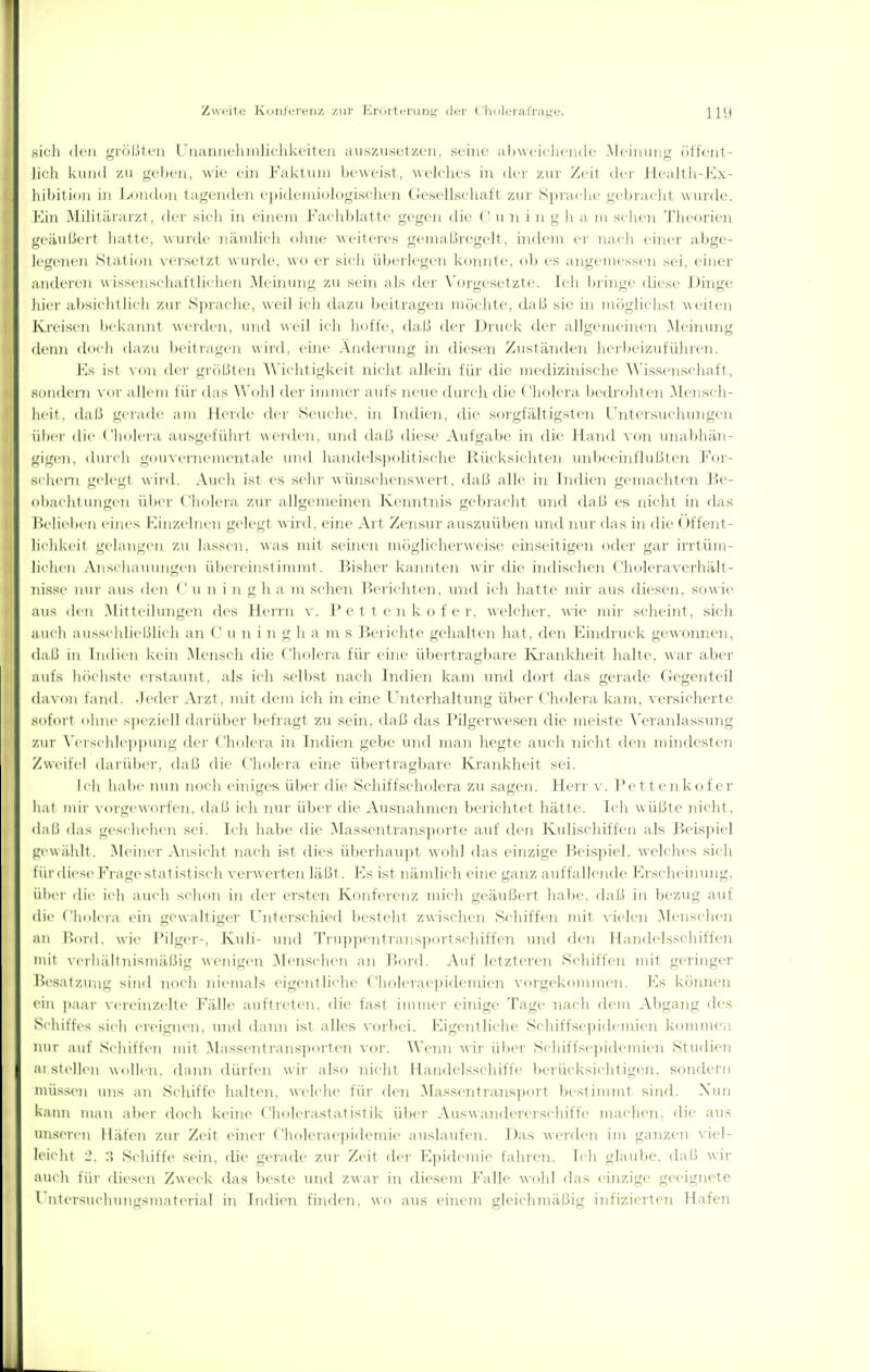 .sich ilcii ^löUU']! L luuiiic'liiiilicliki-iu-ii ausziiscl/.cii. seine aliWcicliciKlc .McimiiiL' (iUcnl- lich kiiiiil 7M geben, wie ein Faktum lu weist, welclies in de r zui Zeit di r I lcaltli-Jv\- hiI)ition in London ta^^cnden cpidciniologischen Gesellschaft zur S])raclu' gel)i-aeht As iirdc. Hin Militärarzt, der sieh in i'inem Faehblatte gegen die (' im i n g h a ni sehen 'l'lieoricn geäuljeii hatte, wurde nänilieh ohne weiteres geinaßregelt. nideni er nach einer abge- legenen Stalidii \eisel/,I wiiiile. wo er sicli Überlegen koniile. ob es angemessen sei, einer anderen w issensehatllit'hen .Meiiiung zu sein als der N'orgesetzte. Ich l)ringe diese Dinge hier al>siehtlieh zui' .Sprache, weil ich dazu beitragen möchte, dixii sie in mögliehst Aveiten Kreisen bekamit werden, und weil ich hoffe, daß der Druck der allgemeinen Meinung deini doi h dazu beitragt'ii wii'd. eine Änderung in diesen Zuständen herbeizuführen. l^s ist dei' gi-()|.Ueii Wichtigkeit nicht allehi für die medizhiische Wissenschaft, sondern \ or allem liii' das ^^'uhl dei- immer aufs neue durch die Cholera bedrohten .Mensch- heit. daß gi'i-ade am Herde dei- Seuche, in Indien, die sorgfältigsten l'ntcisuchungen ülier die ('lioleia ausgeführt weiden, und dal.i diese ^Vufgabe in die Ha.nd von luuibhän- gigen, durch gouAciiiementale und handelspolitische J^ücksichte]i vnibeeittflußten For- sehern gelegt wird, .\iirii ist es sehr wünschenswert, daß alle hi Indien gemachten Be- ohaehinngen übei' ('lioleia zur allgemeinen Kenntnis gebracht und (hiß es nicht in das lielieben eines iMnzelnen gelegt wird, eine Art Zensur auszuüben inid ]uir das in die Offent- lii likeit g(>langen zu lassen. A\as mit seinen möglicherweise einseitigen oder gar ii'rtüm- lichcn .Vnselia nun^en üheicinsl ininit . liislier kannten wir ilie hidischen ('holeraverhält- nisse nur aus dm <' u n i ii g h a m sehen Berichten, und ich hatte mir aus diesen, sowie aus den Mitteilungen des ileirn v. P c t t e n k o f e r, welcher, wie mir scheint, sich auch ausschließlich an (' u n i n g h a m s Berichte gehalten hat, den Kntdruck gewonnen, dal.! in Indien kein Mensch die Cholera für eine übertragbare Ivrankheit halte, war aber aufs liöchste erstaunt, als ich selbst nach Indien kam und dort das gei'ade Gegenteil davon fand. Jeder Arzt, mit dem ich hl eine l'nterhaltung über Cholera kam, versicherte sofort ohne speziell darübt'i' hefiagt zu sein. (hilj das Pilgerwesen die meiste Wraidassinig zur \'ersehle])])ung dei- ( 'Imleia in Indien gebe und man hegte auch nicht den mindesten Zweifel darüber, dal.l dii' ('liolera eine übertragbare Krankheit sei. Ich habe iniii noch eiiuges übei- die Schiffscholera zu sagen. Herr v. Pett enkofer hat mir vorgeworfen, daß ich nui' über die Ausnahmen berichtet hätte. Ich wüßte nicht, dal.> das geschehen sei. Ich habe die ^lassentransporte auf den Kulischiffen als Beispiel gewühlt. Meiner Ansicht nach ist dies überhaupt wohl das einzige Beis])iel. welches sich türdicM' l''rag(>Statist iseh \ erw erlen läßt. Es ist nändich eine ganz auffallende l-]rscheiining, über die ich auch schon in der ersten Konferenz mich geäußert habe, dal.^ in bezug auf di(> Cholera ein gewaltiger rnterschied besteht zwischen Schiffen mit A-ielen .Menschen an I^ord. wie Pilger-, Kuli- und Truppentransportschiffen und den Handelsschiffen mit viM'hähnisiuäl.hg wenigen .Menschen an l'ord. Auf letzteren Schiffen mit geringer Besatzung sind noch niemals eigentliche Cholerae])idemien vorgekommen. Ks können ein i)aar vereinzelte Fälle auftreten, die fast immer einige Tage nach dem Al)gang des Schiffes sich ereignen, und daini ist alles voibei. Eigentliche Schiffse]ndemicn kommen nur auf Schiften mit .Massentransj)orten voi-. A\'enn wir üb(>r Schiffse])idemien Studien zustellen wollen, (hinn dürfen wir also nicht Handelsschiffe berücksichtigen, sondern müssen uns an Schiffe halten, welche für den Massentransport bestimmt sind. Xini kann man aber doch keine Cholerastatistik über Auswandererschiffe machen, die aus im.seren Häfeti zur Zeit ehier Choleraepideinie auslaufen. Das werden im ganzen viel- leicht 2. :> Schiffe sein, die gerade zur Zeit der Epidemie fahren. Ich glaube, daß wir auch für diesen Zweck das liestc und zwar in diesem l'alle wohl das einzige geeignete l nti'isuehungsmaterial in Indien finden, wo aus einem gleichmäßig infizierten Hafen