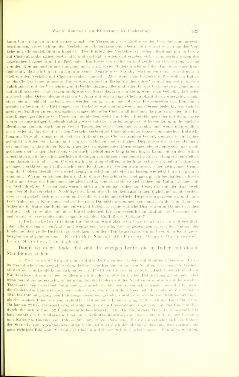 Zweite Kimlc-renz zur KriirtcruiiL: di-r ('holeralrat,'»'- kaiiii (' u II i Ii '4 Ii a iii mit meiner t,';iii/.li< lii n WMiiciiiiiiiL,' des jMiit'liisscs des X'i-rki-lirs nur iiisuwfit licistimiiKMi, als es sicii imi den \'erk«'hi' mit fliolerakraiikcii. alicr iiiclil insoweit es sidi lun den \'i-r- ki-lii' mit ('ii(il(!ral<ikalit;it«'n handelt. Der lunfiiiß des \'<'i ki-lirs ist liishcr allrrdinizs nur in aiil ('lioicrakrankc naiicr hooliaciitt-t und xortol^t worden und cr'^olien sicli da imnit-rliin weiten des da/Wisclicn licKeridcn und niaü^teliiMuien lOinflussos der ortliclien und y,eitli< lu'ii I )is|iiisition, weli iie den i<iiiita'_diinisti'n lüclit an^reiioininen wird. sn\iel Widerspriiciie inil der Annalime einer l\i>n- taiciusitäl. daß ii li ( ' ii n i n tr Ii a iii in seiiici Xetcation \-()ll.ständi^i Ix-ist iimin'ii iiiul.l. sow i-it es sirli MoLi um den N'eikehr mit Cliolerakranken iiandelt. Alicr wenn man liedenkt. dal.i sowold in Indien wo die (lioler.i schon iimnei- zu Hause war. als aiicl) aiiUerhalh Indiens ihre N'erhreitmij^ erst in diesem .1 ahi'hundei t mit der N'eriiiehrun^' und Bes<-lileunijrunp aller uiul jeder Art des X'erkehrs so zuLrt'nommen iiat, daß man sich jetzt l'raicen uuiü, was iler Staat dasjet^en tun kann, wenn man liedenkt. daß jeder ausbrechenden Ortsepich-niie stets ein N'erkehr mit ausw iii't i^en (holeralokalitäten voi heriri'ht. wenig- stens nie als felüend nach^rewieseii werden kann, wenn man oft das Fortschreiten der l''.|iidemicn L'i T.idr in liestiminten Hiclitvni^'eii dis N'erkehrs walirnimml. wenn man fernei' liedenkt. wie sieh in L,'roLieT'en Städten an einen eiir/,elnen einiieschleiiiiten Clioleralall hier und da nur zwei oder (hei Jm'- kraiikun^;en gerade niu- von Personen anschließen, welclie mit dem Junschlepper odei- mit (h'm. was er \on einer answartijien C'hoh'ralokaiität. wo er inl'izii'rt wurde. mit),'eliraeht halien kann, in die nächste Hei-iiin uni,' kamen, am h iiiiter \ ielen Tausenden sonst niemand erkrankt, und wenn man endlieh Ihm h liedenkt. daß der dmeli den \ erkehr verlireitete (holei'.akeim zu seiner epich'miselieii l-liitwiek- Iuiil: :uii .illerdinL;s nicht erst der Ankunft eines Cliolerakranken liedarf. solidem schon fnilier irelirai Iii Worden sein kann, und \ on diM' örtlich«'!! und zeitlichen Di.siiosition des Ortes ahhäiiL'^iü^ i~l, und .lui li. daß (Ueser Keim, ii'gendwo in ii-^rendeinei Form einpce.selile])]it. entwcdei' uar iiieiit uedeiiieti und wil der ahsterhen. odi-i- auch viele .Monate lanjj latent hegen kann. Iiis zu den ortlieh kn-.| ,1 Iii eil aueli die örtlich zeitlichen Jk'thiiirun^'en für seine e))ideinische Knlwicklun^,' sich t'iiist eilen, dann hissen sich all.' \on Cuiiingham aufgestellten, allerdings schwerwiegenden Tatsachen genügend ei klären und fällt, auch ohne Kontagionist wei'den zu müssen, jeder zwingende (Jrund weg, die Cholei-a iiherall. wo sie sicli zeigt, autochthon entstehen zu lassen, wie jetzt (' u n i n g h a m annimmt. W'ai'um entstehen denn z. I{. in den so benachbarten und ganz gleicli beschaffenen Inseln Malt.i und (iozo die Epidemien nie gliMchzeitig, sondern stets so viel fi'idier auf Malta, welches mit der \\ i lt direkten N'erkehi liat, warum nicht auch einmal friilier auf (iozo, das mit der Außenwelt nur iil.ei Malta vei-kehr( ? Nacli Ägypten kann der C'holeiakeim aus Indien täglich gebi-aclit \ver(hMi, aher er entwickelt sich nui'. wann und wo die zeitliche und örtliche Disposition gegeben ist, und kann iss:! früher nach Kairo und erst siiäter nach Damiette gekommen sein und sich doch in Damiette iiiilii'!- ;ils in Kairo zur I',|iideniie entwickelt haben, weil die zeitliclie Disposition in Damiette früher eintrat. Ich trete also mit aller Kntschii'denheit für den wesentlichen l-anfliiß des \'erkelirs auf. und Werde so vei-sta!i<len. als leugnete ich den Einfluß des Verkelirs! \ . l'et tenkofer tritt dann fin die (dauliwürdigkeit von ( u ii i n g Ii a m ein und eiwähiit. ..daß alle die englisi lien .\i zt<> und w enigstens fast alle, welche gezw ungen w aren, den \'erlauf dei- Kpidemie iiber gi(d.!e Distrikte zu verfolgen, von dem 'rrinkwasserglanbeii und von dem Kontagiosi- t.itsijljuiben aliLrefalleii sind. ( K o i-h: Jiit te Namen!) Also H r i d e ii. Monat. M a c p 1 e r s e n, Lew ... M a r s t o n. (' u n i n g b a ni.' Damit ist es /,ti ImkIc. das sind die ('inzi;_'cii Leute, die in Indien auf diesem St,1 ndpiinkt stehen. \. r !■ t t e n k o I e r gellt (Iann ;iuf das Aufticten der ( holei'a auf S( Iiiffeii naher ein. l-ls sei im Wesentlichen nur ges;igt worden, daß sich die Epidemien auf den .Schiffen \ iel laiejer f<irtzielien. als daß sie vom Eande kommen k<iniite!i. \. P e t t e n k o f e i fährt fort: ..Auch habe ich nicht di<- Kauffalirteischiffe in Indien, sondeiii auch die Kulischiffe zu meiner Jieti-achtung genommen, aber wenn man diesi- untersucht, findet man, daß die Cliolera auf den S< hiffi'!i prozentiscli auf die wirkli< h Transportierten berechnet auffallend gerinir ist. so <laß man unendlich zufrieden setin ihirft. wenn die Cholera nm Lande ebenso besi heiden wiire. wie sie auf dem .Meei'e ist. Ich lialie d.i <lie zwischen \S i:\ Iiis ISdii abgeLraneenen Fahrzeuge zusammengestellt, sowohl die, w <-lclie \ on Madras fori L'iiiL'en als eine .indere Linie, die von Kalkutt.i nach andei'en Ländern ging. z. H. nach der Ins 1 .Mauritius. I'a kamen 22 (>TT Transpoi tierle. obwohl sie aus dem Choh-ralande abgiuLren, mit 2(i 1 Cliolei.ifallen durch. dit> sicli auf nur 82 Choleraschiffe beschränkte. Die Tabelle, welche I^ r >■ d <• n ausirearheitet h.it. umfaßt die \ erhältni.sse auf der Linie Kalkutta-.Manritins von Ls.,0—l.s(i.5 mit 10., :',.s2 Personen und Kalkut ta- Amei ika von 18til—ISOn niit 72 t>>Sl Personen. Ii r y d e n verhehlt sic h die .MäuL'el der Statistik von Auswanderersehiffen nicht, ist aber doch der .Aleinung. daß <las, w.is vorliegt, ein ganz richtiges Hild vom \erlauf der Choleia auf diesen .-ichiffen geben müsse. Von allen .Schiffen,