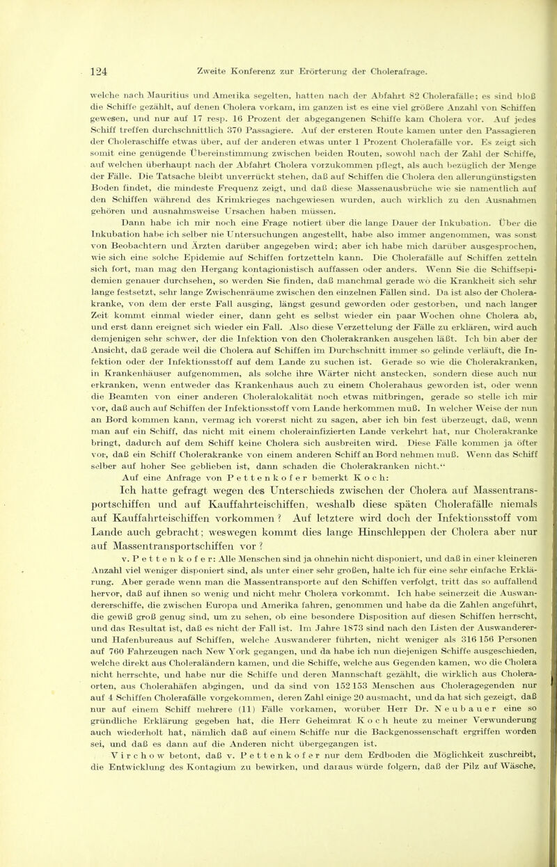 welche nach Mauritius und Ameiika segelten, hatten nach der Abfahi-t 82 Cholerafälle; es sind bloß die Schiffe gezählt, auf denen Cholera vorkam, im ganzen ist es eine viel größere Anzahl von Schiffen gewesen, \md nur auf 17 resp. 16 Prozent der abgegangenen Schiffe kam Cholera vor. Auf jedes Schiff treffen dm?chschnittlich 370 Passagiere. Auf der ersteren Route kamen vmter den Passagieren der Choleraschiffe etwas über, auf der anderen etwas unter 1 Prozent Cholerafälle vor. Es zeigt sich somit eine genügende Übereinstimmung zwischen beiden Routen, sowohl nach der Zahl der Schiffe, auf welchen überhaupt nach der Abfahrt Cholera vorzukommen pflegt, als auch bezüglich der Menge der Fälle. Die Tatsache bleibt unverrückt stehen, daß auf Schiffen die Cholera den aUerungünstigsten Boden findet, die mindeste Frequenz zeigt, und daß diese Massenausbrüche wie sie namentlich auf den Schiffen während des Krimkrieges nachgewiesen wurden, auch ^^■i^klich zu den Ausnahmen gehören vmd ausnalmisweise Ursachen haben müssen. Dann habe ich mir noch eine Frage notiert über die lange Davier der Inkubation. Übei' die Inkubation halje ich selber nie Untersuchungen angestellt, habe also immer angenommen, was sonst von Beobachtern und Ärzten darüber angegeben wird; aber ich habe mich darüber ausgesprochen, wie sich eine solche Epidemie auf Schiffen fortzetteln kann. Die Cholerafälle auf Schiffen zetteln sich fort, man mag den Hergang kontagionistisch auffassen oder anders. Wenn Sie die Sclüffsepi- demien genauer durchsehen, so werden Sie finden, daß manchmal gerade wo die Kranklieit sich sehr lange festsetzt, sehr lange Zwischemäume zwischen den einzelnen Fällen sind. Da ist also der Cholera- kranke, von dem der erste Fall ausging, längst gesund geworden oder gestorben, und nach langer Zeit kommt einmal wieder einer, dann geht es selbst wieder ein paar Wochen ohne Cholera ab, und erst dann ereignet sich wieder ein Fall. Also diese Verzettelung der Fälle zu erklären, ^^■ird auch demjenigen sehr schwer, der die Infektion von den Cholerakranken ausgehen läßt. Ich bin aber der Ansicht, daß gerade weil die Cholera auf Schiffen im Diu-chschnitt immer so gelinde verläuft, die In- fektion oder der Infektionsstoff auf dem Lande zu suchen ist. Gerade so wie die Cholerakranken, in Krankenhäuser aufgenommen, als solche ihre Wärter nicht anstecken, sondern diese auch nm erkranken, wenn entweder das Krankenhaus auch zu einem Cholerahaus geworden ist, oder wenn die Beamten von einer anderen Choleralokalität noch etwas mitbringen, gerade so stelle ich mir vor, daß auch auf Schiffen der Infektionsstoff vom Lande herkommen muß. In welcher Weise der nun an Bord kommen kann, vermag ich vorerst mcht zu sagen, aber ich bin fest überzeugt, daß, wenn man auf ein Schiff, das nicht mit einem cholerainfizierten Lande verkehrt hat, nur Cholerakranke bringt, dadurch auf dem Schiff keine Cholera sich ausbreiten wird. Diese Fälle kommen ja öfter vor, daß ein Schiff Cholerakranke von einem anderen Schiff an Bord nehmen muß. Wenn das Scliiff selber auf hoher See gebüeben ist, daim schaden die Cholerakranken nicht. Auf eine Anfrage von P e 11 e n k o f e r bemerkt Koch: Ich hatte gefragt wegen des Unterschieds zwischen der Cholera auf Massentrans- portschiffen und auf Kauffahrteischiffen, weshalb diese späten Cholerafälle niemals auf Kauffahrteischiffen vorkommen ? Auf letztere wird doch der Infektionsstoff vom Lande auch gebracht; weswegen kommt dies lange Hinschleppen der Cholera aber nur auf Massentransportschiffen vor ? V. Pettenkofer: Alle Menschen sind ja ohnehin nicht lüsponiert, und daß in einer kleineren Anzahl viel weniger disponiert sind, als unter einer sehr großen, halte ich für eine sehr einfache Erklä- rimg. Aber gerade wenn man die Massentransporte auf den Schiffen verfolgt, tritt das so auffallend hervor, daß auf ihnen so wenig und mcht mehr Cholera vorkommt. Ich habe seinerzeit die Auswan- dererschiffe, die zwischen Europa und Amerika falu-en, genommen mid habe da die Zahlen angeführt, die gewiß groß genug sind, um zu sehen, ob eine besondere Disposition auf diesen Schiffen herrscht, und das Resultat ist, daß es nicht der Fall ist. Im .Jahre 1873 sind nach den Listen der Auswanderer- und Hafenbureaus auf Schiffen, welche Auswanderer führten, nicht weniger als 316 156 Personen auf 760 Fahrzeugen nach New York gegangen, und da habe ich nun diejenigen Schiffe ausgeschieden, welche direkt aus Choleraländern kamen, und die Schiffe, welche aus Gegenden kamen, wo die Choleia nicht herrschte, und habe nur die Schiffe und deren Mannschaft gezählt, die wirklich aus Cholera- orten, aiis Cholerahäfen abgingen, und da sind von 152 153 Menschen aus Choleragegenden nur auf 4 Schiffen Cholerafälle vorgekommen, deren Zahl einige 20 ausmacht, und da hat sich gezeigt, daß nur auf einem Schiff mehrere (11) Fälle vorkamen, worüber Herr Dr. Neubauer eine so gründliche Erklärung gegeben hat, die Herr Geheimrat Koch heute zu meiner Verwunderung auch wiederholt hat, nämlich daß auf einem Schiffe nur die Backgenossenschaft ergriffen worden sei, imd daß es dann auf die Anderen nicht übergegangen ist. V i r c h o w betont, daß v. Pettenkofer nur dem Erdboden die Möglichkeit zuschreibt, die Entwicklung des Kontagium zu bewirken, und daraus würde folgern, daß der Pilz auf Wäsche,