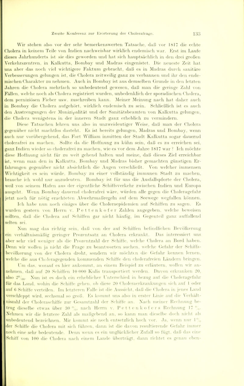 Wir stc'lu-n also \oi- dci- sehr bonu'rkciiswcrfoii Tatsac'hc. daß vm Isl7 die cclite Cholera in keinem Teile \ (>u Indien naclnseisbai' wirklich endeniiseh war, i-jst im J^aufe dieses Jahrhunderts ist sie dies geworden und hat sich hauptsächlich in den drei großen V'erkehrszentren. in Ivalkiitta. r)iiiid)ay nud Madras eingenistet. ]^ie neueste Zeit hat uns aber (Uis noch \ icl wichtigen' Faktum gcl)iacht. daß es in Madras durch sanitäre N'erbe.sserungen gelungen ist, die f'holera zeitweilig ganz zu vei-bainien und ihr den ende- mischen < 'ha ral<t er /,u Mchnicn. Amli in üombay ist aus dem sc Iben (Jruudc in den letzten .lalu'cn die ('Imlcia mehrlach so uidjt-deutend gewesen, daß man die gei'inge Zahl \()n Fällen, welche noch alsChoh-ra registriert wurden, unbi'derd<lich der sporadischen Cholera, dem |M I iiiziü.sen J'iel)er usw. zusehreiben kann, .Meiner Meiinnig nach hat dahei' auch in l'ombay «lie ('Imlei-a aut'geluirt, w irklich endemisch zu sein. Sehließlich ist es auch den Ans! Icngungen der .Munizi|ialität und der Saiiitätsbeamtcn von Kalkutta, gelungen, die ('lioleia wenigstens in der iinieren Stadt ganz erheblich zu vermindern. Diese 'l'ats.iehen jehien uns also in unzw cideut i^ei- Weise, dal.l man dei' Cholera gegenüber nicht machtlos dasteht. Ks ist bereits gelungen, Madras und Bombay, weiui auch luu' voi-ül»ergehend. das l'^orl Williaiu inmitten d(ir Stadl Kalkutta sogar dauernd chojeiatVei /.u maehen, Siijjie da die llotiiiui]g zu kühn sein, dal.i es zu erreichen sei, ganz Indien w ie<lci- so choieiafici zu machen, wie es vor dem Jahre 1S17 war ? Ich möchte diese Ibittnung uii ht für zu weil gehend halten und meine, daß dieses Ziel erreiclibar i.sl. wenn man den in Kalkutta, lidndjay und .Madias bisher gemachten günstigen Er- fahrungen gegenüi)ei' nicht a li^ieht lieh die Augen \ (•i scliliel,)t, \'oii w i'lcher immenseji \\'ichtigkeit es sein würde, Jjiuubay zu einer vollständig imnunien Stadt zu macheji. brauche ii h wohl inn- anzudeuten. J^(unl)ay ist für uns die Ausfalls])forle der Cholera, weil von seinem Hafen aus ilei' eigentliche Schiffsverkehr zwischen Indien mid Kuropa ausL'elii \\'enn Jiombay dauernd cholerafrei wäre, würden alle gegen die ('holeragefahr jetzt h ihr ni'ilig erachteten .Vbwchrmaßregeln auf dem Seewege wegfallen können. b h habe inni noch einiges über die Choleraepidemien auf Schiffen zu sagen. Ks \\uiilen gestei n \ <in Herrn \'. ]* e t t e n k o f e r Zahlen angegeben, welche beweisen ,Milltcn. dal.i die Clmlcia auf Schiffen gar nicht häufig, im (icgenleil ganz auffallenfl selten sei Nun mag das richtig sein, dal.i von der auf Schiffen befindlichen J^x'vc'llkerung ein \ erliidt insmäLIiu' geringer l'rozentsa,tz an ( holera ei-kra]d<t. .Das interessiert mis aber sehr \ ie| wemger als flie l'iozentzahl der Schiffe, welche Cholera an Bord haben. Denn wii- Wüllen ja nicht die Frage zu Ijeantworten suchen, welche Gefahr der Schiffs- bi\ (ilkei ung \(tn der Cliolera droht, sondern wir nuichtcn die (Jefahr kennen lernen, welehe die atls ('h. .leragegeiiden kommenden Schiffe den cholcrafreien Ländern bringen, l'm das, worauf es hier aid^ommt, an einem Beispiel zu erläutern, wollen wir an- iicluiien, daß auf l'o Schiffen loiiiio Kulis Iranspoi-tiert werden. Davon erkranken 20. al.so i' „„, Nun ist es cUich ein eiheblicher rnterschied in bezug auf die Choleragefahr für dius Land, wohin die Schiffe gehen, ol) diese 20 Choleraerkrankungen sich auf 1 oder auf (■) Schiffe verteilen. Im letzteren Falle ist die .\ussichl. daß die Cholera in jenes Land \ersrhl( jipi wird, sechsmal so groß. Ks k(unmt uns also in erster J>inie auf die \'erhält- luszahl dei Ciioleraschiffe zur Gk>samtzahl der Schiffe an. Nach meiner Beclnunig be- trug dieselbe etwas über W ^„. nach Herrn v. rettenkofers Rechiunig 17 n- Xclnuen wii- die letztere Zahl als maßgebend an, so kaiui man dieselbe doch iiicht als unhedi'utend bezeichnen. Mir kommt sie noch entfietzlich hoch vor. .Ja, weini nur I,, der Schiffe die Cholera mit sich führen, dann ist die davon resultierende Gefahr immer noch ciuv sehr bedeutende. Demi wenn es ein unglücklicher Zufall so fügt, daß rlas eine Schiff von Inn die ( holera nach einem Lande überträgt, daini richtet es gejiau ebcTi-