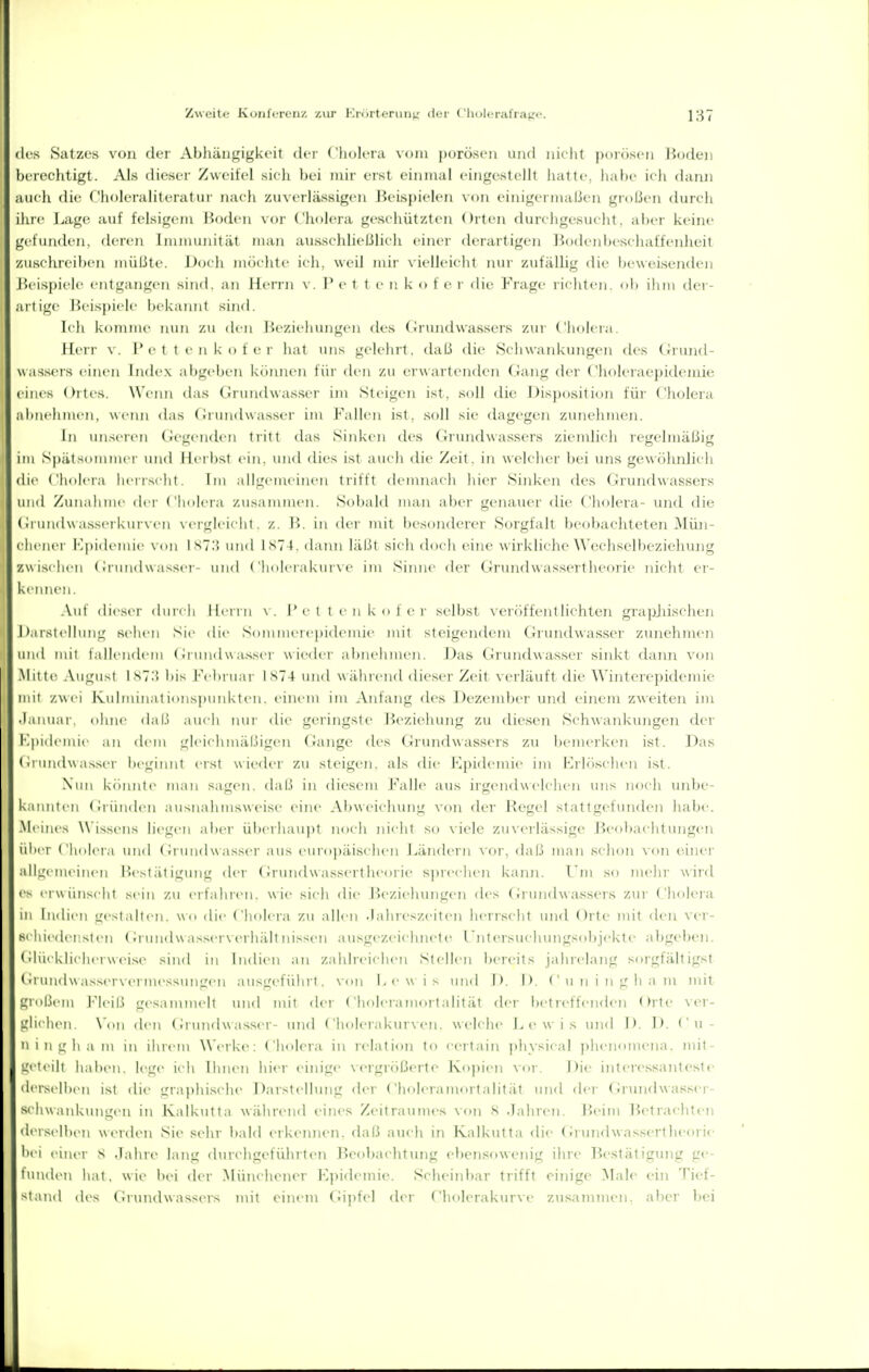 ! I Zweite Konfcroiiz zur KrorteruM^: der ('liolorafrai;«'. 137 des Satzes von der Abhängigkeit der ('liolera vom jjürösen und nielit poWisen Hoflen berechtigt. Als dieser Zweitel sieli bei mir erst einmal eingestellt liatti-, habi- ich dann aiicli die ('holeraiiteratui- nach ziucrlässigen Beispielen \(in einigermaßen großen durcli ihre J..age auf felsigem Hoden Choleia geschützten Oiten durchgesueht. ai)er keine gefunden, deren Imiuunitiit man aussclilieljlicli einer (h'rartigen Hodenbesehaffenheit zuschreiben iiiiilite. Doch möchte ich, weil niii- vielleicht nui- zufällig die beweisenden l'eispiele entgangen sind, an Herrn \ . I' e 1 t e n k o t e r die Frage richten, db ihni der- artige Beis])iele bekannt sind. Ich komme nun zu den Beziehungen des (irundwassers ziu' (holeia. Herr \ . I'c i i c n k n 1 e r hat uns gelehil. (hiLi die Schwankungen (U's (Jruntl- uassers eiiuMi Index aitgeben können tiii' den zu erwartenden (rang der ('holeraepideinie eiiu's Ortes. W'eini ilas Grundwasser im Steigen ist. soll die Disposition für Cliolera abiielimen, wenn das (iiuiidwasser im l'allen ist. soll sie dagegen zunehmen. In miscreii Ciegenden tiitt das Sinken des Grundwassers ziemlich regelmäßig im Spätsommer und Herbst ein. und dies ist auch die Zeit, in welcher bei uns gewöhnlich die ('holera hcriNcht. Im all^cuicinen trifft denuiach hier Sinken des Grundwassers und Zunahme dn ( Imli ia zusammen. Sobald man aber genam-r die Cholera- und die (irundw asserkui \( II \cigleicht. z. ]^>. in dei' mit besonderer Sorgfalt beobachteten Mün- chener l'lpidemie N im IST.'i und Is7). dann läl.^t sicli doch eine wirkliche Wechselbezieluuig zwischen (Grundwasser- und ('h(ileiakur\c im Sinne der (Jrundwassertlu'oi'ie nicht er- kcniK'n, .Vut dieser duit li Hi iin \. 1'c t t e n k (i f i'i' selbst veixlffentlichten grapjiischen Darstellung sehen Sie die Sommei(■|)idemie mit steigendem Grundwasser zunehmen iinii mit tallendeiii (ii undwasser w iedci- al)nehmen. Das (Grundwasser sinkt dann von .Milte .Vugust Int.! bis h\ bruar iS74 und während dieser Zeit verläuft die Winterepidemie mit zwei Kidminations])tnikten. einem im Anfang des Dezember und einem zweiten im • lainiar. ohne dal.l auch nui- die geringste Bezielnmg zu diesen Schwankungen der i']|udeunc an dem gleichmäl.ligen (Jange des Grundwassers zu benu-iken ist. Das (irundw a^sel■ beginnt erst wieder zu steigen, als die Epidemie im Krhlschen ist. Nun köinnle man sagen, dal.l in diesem Falle aus irgendwelchen uns noch unbe- kannten (oiindeu ausnahmsweise eine Abweichung von der Hegel stattgefunden habe. .Mcine> \\ issens !ie<_'en aber überhaupt noch nicht so viele zuverlässige ßeobaehtujigen iil'cr ( hiijci ,! und (ii und w assci- aus eurupiiischen Ländern vor, daß man schon von einer allgemeinen Bestätigung der (Ji undwassertheoi ie s])i'eehen kann. I'm so mehr wird CS erwünscht sein zu erfahren, wie sich die F)eziehungen (h's (iiundw a,ssers zur (holera m Indien gestalt(Mi. wo die Cholera zu allen .lahreszeiten herrscht und Orte mit den ver- schiedensten (irundwasserverhältnissen ausgezeichnete Untersuchungsobjekte abgeben. (Glücklicherweise sind in liulien an zahlreichen Stellen bereits jahrelang sorgfältigst (irundw asserverm(>ssungen ausgeführt, von Lew is und 1). 1). Cuningham mit grn|.icm l'leil.^ gesammelt mul mit der Choleramortalität der betreffenden Orte ver- L;li(hcn \'(in den (irundw asser- und Cholerakurven, welche Lewis uml l> !> Cu- 'ii n g h a m in ihrem \\'erke: Cholera in relation to eertain ])hysical ])hen'imeiia. mit- u'eteilt haben, lege ich Ihmui hi(>r einige vergnißerte Kopien vor. Die interessanteste dcrscllicn Ist die i.'ra]ihische Darstelbnig der ('hnleranuirtalität und der (irundwasscr- schwankimgen in Kalkutta während eines Zeitraunu-s von S .Tahren. J^)eim Betrachten derselben werden Sie sehr l)ald erkeimen. daß auch in Kalkutta die (irundwassertheorie bei einer S Jahre lang durchgeführten Beobachtung ebensowenig ihre Bestätigung ge- funden hat. wie bei der Münchener Epidemie. Scheinbar trifft einige Male ein Tief- sland des ( irundw assers mit einem (^ipfel der Cholerakm-ve zusammen, aber bei