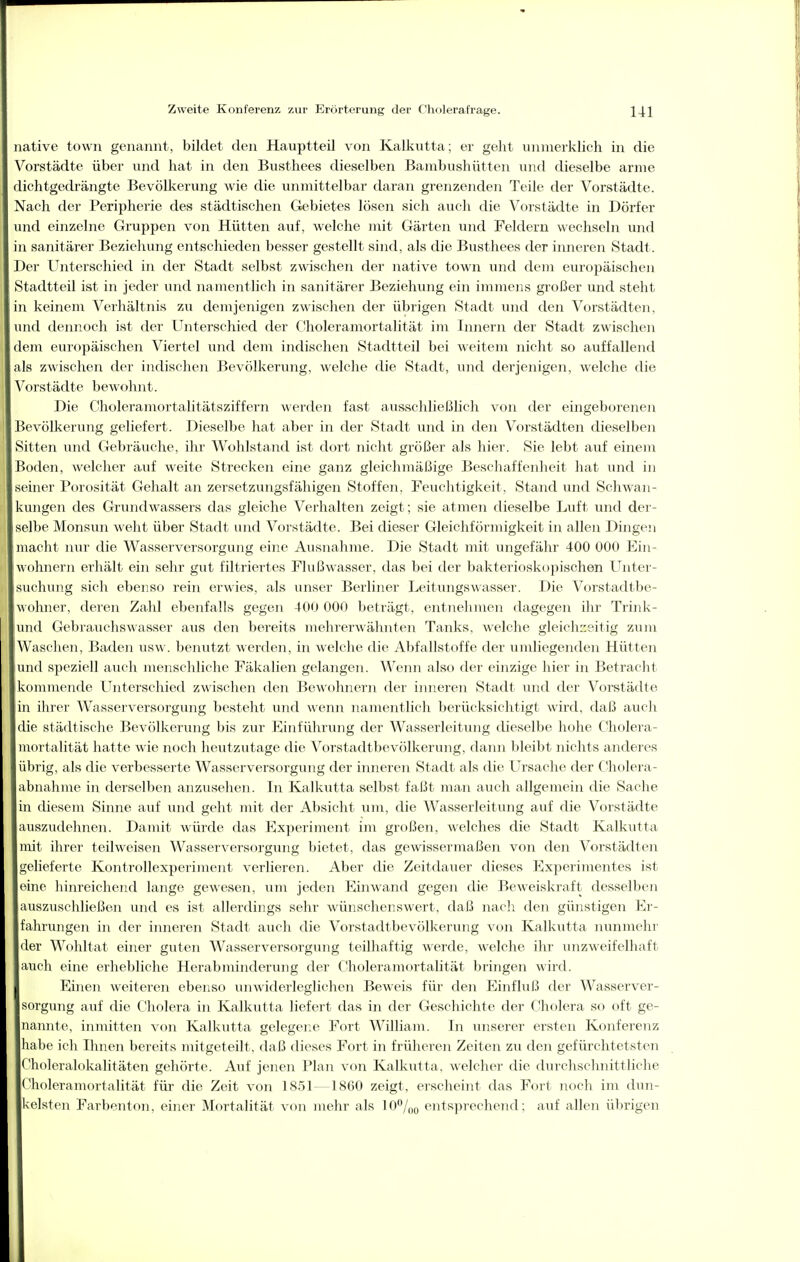 native town genannt, bildet den Hauptteil von Kalkutta; er geht unmerklich in die Vorstädte über und hat in den Busthees dieselben Bambushütten und dieselbe arme dichtgedrängte Bevölkerung wie die unmittelbar daran grenzenden Teile der Vorstädte. Nach der Peripherie des städtischen Gfcbietes lösen sich auch die Vorstädte in Dörfer und einzelne Gruppen von Hütten auf, welche mit Gärten und Feldern wechseln und m sanitärer Beziehung entschieden besser gestellt sind, als die Busthees der inneren Stadt. Der Unterschied in der Stadt selbst zwischen der native town und dem europäischen Stadtteil ist in jeder und nanientlich in sanitärer Beziehung ein immens gi'oßer und steht ni keinem Verhältnis zu demjenigen zwischen der übrigen Stadt inid den Vorstädten, und dennoch ist der Unterschied der Choleramortalität im Innern der Stadt zwischen dem europäischen Viertel und dem indischen Stadtteil bei weitem nicht so auffallend als zwischen der indischen Bevölkerung, welche die Stadt, und derjenigen, welche die Vorstädte bewohnt. Die Choleramortalitätsziffern werden fast ausschließlich von der eingeborenoi Bevölkennig geliefert. Dieselbe hat aber in der Stadt und in den Vorstädten dieselben Sitten und Gebräuche, ihr Wohlstand ist dort nicht gi-ößer als hier. Sie lebt auf einem Boden, welcher auf weite Strecken eine ganz gleichmäßige Bescliaffenheit hat und in seiner Porosität Gehalt an zersetzungsfähigen Stoffen. Feuchtigkeit, Stand und Schwan- kungen des Grimdwassers das gleiche Verhalten zeigt; sie atmen dieselbe Luft und der- selbe Monsun weht über vStadt und Vorstädte. Bei dieser Gleichförmigkeit in allen Dingen macht nur die Wasserversorgung eine Ausnahme. Die Stadt mit ungefähr 400 000 Ein- wohnern erhält ein sehr gut filtriertes Flußwasser, das bei der bakterioskojjischen Unter- suchung sich ebenso rein erwies, als unser Berliner Leitungswasser. Die Vorstadtbe- wohner, deren Zahl ebenfalls gegen 400 000 beträgt, entnehmen dagegen ilir Trink- nd Gebrauchs Wasser aus den bereits mehrerwähnten Tanks, welche gleich::sitig zum Waschen, Baden usw. benutzt werden, in welche die Abfallstoffe der umliegenden Hütten und speziell auch menschliche Fäkalien gelangen. Wenn also der einzige hier in Betracht kommende Unterschied zwischen den Bewohnern der inneren Stadt und der Vorstädte ni ihrer Wasserversorgung besteht und wenn namentlich berücksichtigt wird, daß aucli die städtische Bevölkerung bis zur Einführung der Wasserleitung dieselbe hohe Cholera- mortalität hatte wie noch heutzutage die Vorstadtbevölkerung, dann bleibt nichts anderes übrig, als die verbesserte Wasserversorgung der inneren Stadt als die Ursache der Cholera- ibnahme in derselben anzusehen. In Kalkutta selbst faßt man auch allgemein die Sache m diesem Siniie auf und geht mit der Absicht um, die Wasserleitung auf die Vorstädte auszudehnen. Damit würde das Experiment im großen, welches die Stadt Kalkutta mit ihrer teilweisen Wasserversorgung bietet, das gewissermaßen von den Vorstädten gelieferte Kontrollexperiment verlieren. Aber die Zeitdauer dieses Experimentes ist eine hinreichend lange gewesen, um jeden Einwand gegen die Beweiskraft desselben auszuschließen und es ist allerdings sehr wünschenswert, daß nacli den günstigen Er- fahrungen in der inneren Stadt auch die Vorstadtbevölkerung von Kalkutta nunmehr der Wohltat einer guten Wasserversorgung teilhaftig werde, welche ihr unzweifelhaft auch eine erhebliche Herabminderung der Choleramortalität bringen wird. Eiiien weiteren ebenso unwiderleglichen Beweis für den Einfluß der Wasserver- sorgung auf die Cholera in Kalkutta liefert das in der Geschichte der Cholera so oft ge- nannte, inmitten von Kalkutta gelegene Fort William. In unserer ersten Konferenz habe ich Ihnen bereits mitgeteilt, daß dieses Fort in früheren Zeiten zu don gefürchtetsten Choleralokalitäten gehörte. Auf jenen Plan von Kalkutta, welcher die durcliselmittliche Choleramortalität für die Zeit von 1851—1860 zeigt, erscheint das Fort noch im dun- kelsten Farbonton, einer Mortalität von mehr als 10%o entsprechend: auf allen übrigen