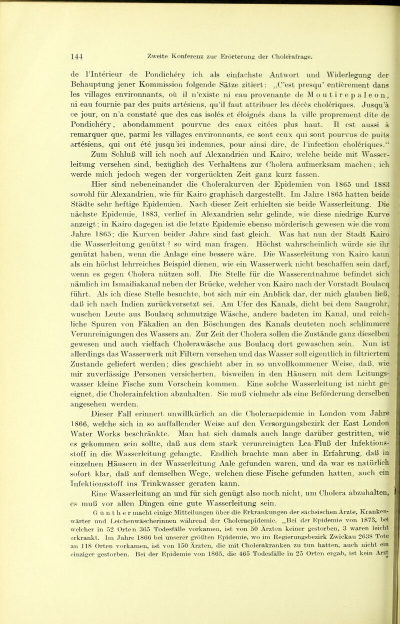 de rinterieur de Poiidichery ich als einfacliste Antwort und Widerlegung der Behauptvmg jener Kommission folgende Sätze zitiert: ,,C'est presqu' entierement dans les villages environnants, oü il n'existe ni eau provenante de M o u t i r e p a 1 e o n , ni eau fournie par des puits artesiens, qu'il faut attribuer les deces choleriques. Jusqu'ä ce jour, on n'a constate que des cas isoles et eloignes dans la viUe proprement dite de Pondichery, abondamment pourvue des eaux citees plus haut. II est aussi ä remarquer que, parmi les villages environnants, ce sont ceux qui sont pour\'us de puits artesiens, qui ont ete jusqu'ici indemnes, pour ainsi dire, de l'infection choleriques. Zum Schluß will ich noch auf Alexandrien imd Kairo, welche beide mit Wasser- leitung versehen sind, bezüglich des Verhaltens zur Cholera aufmerksam machen; ich werde mich jedoch wegen der vorgerückten Zeit ganz kurz fassen. Hier sind nebeneinander die Cholerakurven der Epidemien von 1865 und 1883 sowohl für Alexandrien, wde für Kairo graphisch dargestellt. Im Jahre 1865 hatten beide Städte sehr heftige Epidemien. Nach dieser Zeit erhielten sie beide Wasserleitung. Die nächste Epidemie, 1883, verlief in Alexandrien sehr gelinde, Avie diese niedrige Kurve anzeigt; in Kairo dagegen ist die letzte Epidemie ebenso mörderisch gewesen wie die vom Jahre 1865; die Kvirven beider Jahre sind fast gleich. Was hat nun der Stadt Kairo die Wasserleitung genützt ? so w'ird man fragen. Höchst wahrscheinlich würde sie ihr genützt haben, wenn die Anlage eine bessere wäre. Die Wasserleitung von Kairo kann als ein höchst lehrreiches Beispiel dienen, wie ein Wasserwerk nicht beschaffen sein darf, wenn es gegen Cholera nützen soll. Die Stelle für die Wasserentnahme befindet sicli nämlich im Ismailiakanal neben der Brücke, welcher von Kairo nach der Vorstadt Boulacq führt. Als ich diese Stelle besuchte, bot sich mir ein Anblick dar, der mich glauben ließ, daß ich nach Indien zurückversetzt sei. Am Ufer des Kanals, dicht bei dem Saugrohr, wuschen Leute aus Boulacq schmutzige Wäsche, andere badeten im Kanal, und reich- liche Spuren von Fäkalien an den Böschungen des Kanals deuteten noch schlimmere Verunreinigungen des Wassers an. Zur Zeit der Cholera sollen die Zustände ganz dieselben gewesen und auch vielfach Cholerawäsche aus Boulacq dort gewaschen sein. Nun ist allerdings das Wasserw-erk mit Filtern versehen und das Wasser soll eigentlich in filtriertem Zustande geliefert werden; dies geschieht aber in so unvollkommener Weise, daß, wie mir zuverlässige Personen versicherten, bisweilen in den Häusern mit dem Leitungs- wasser kleine Fische zum Vorschein kommen. Eine solche Wasserleitung ist niclit ge- eignet, die Cholerainfektion abzuhalten. Sie muß vielmehr als eine Beförderung derselben angesehen werden. Dieser Fall erinnert unwillkürlich an die Choleraepidemie in London vom Jahre 1866, welche sich in so auffallender Weise auf den Versorgungsbezirk der East London Water Works beschränkte. Man hat sich damals auch lange darüber gestritten, wie es gekommen sein sollte, daß aus dem stark verunreinigten Lea-Fluß der Infektioiis- stoff in die Wasserleitung gelangte. Endlich brachte man aber in Erfahrung, daß in einzelnen Häusern in der Wasserleitung Aale gefunden waren, und da war es natürlich sofort klar, daß auf demselben Wege, welchen diese Fische gefunden hatten, auch ein Infektionsstoff ins Trinkwasser geraten kann. Eine Wasserleitung an und für sich genügt also noch nicht, um Cholera abzuhalten, es muß vor allen Dingen eine gute Wasserleitung sein. Günther macht einige Mitt«iKuigen über die Erkrankungen der sächsischen Ärzt«, Kranken- wärter und Leichenwäscherinnen während der Choleraepidemie. ,,Bei der Epidemie von 1873, bei welcher in 52 Orten 365 Todesfälle vorkamen, ist von 50 Ärzten keiner gestorben, 3 waren leicht erkrankt. Im Jahre 1866 bei unserer größten Epidemie, wo im Regierungsbezirk Zwickau 2638 Tote an 118 Orten vorkamen, ist von 150 Ärzten, die mit Cholerakranken zu tun hatten, auch nicht ein einziger gestorben. Bei der Epidemie von 1865, die 465 Todesfälle in 25 Orten ergab, ist kein Arzt