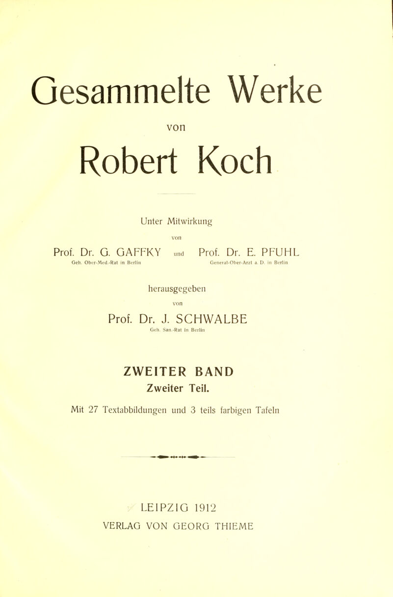 Gesammelte Werke von Robert Koch Unter Mitwirkung von Prof. Dr. G. GAFFKY und Prof. Dr. E. PFUHL Geh. Ober-Med.-Rat in Berlin Genera!-Ober-Arzt a. D. in Berlin herausgegeben von Prof. Dr. J. SCHWALBE Geh. San.-Rat in Berlin ZWEITER BAND Zweiter Teil. Mit 27 Textabbildungen und 3 teils farbigen Tafeln V LEIPZIG 1912 VERLAG VON GEORG THIEME