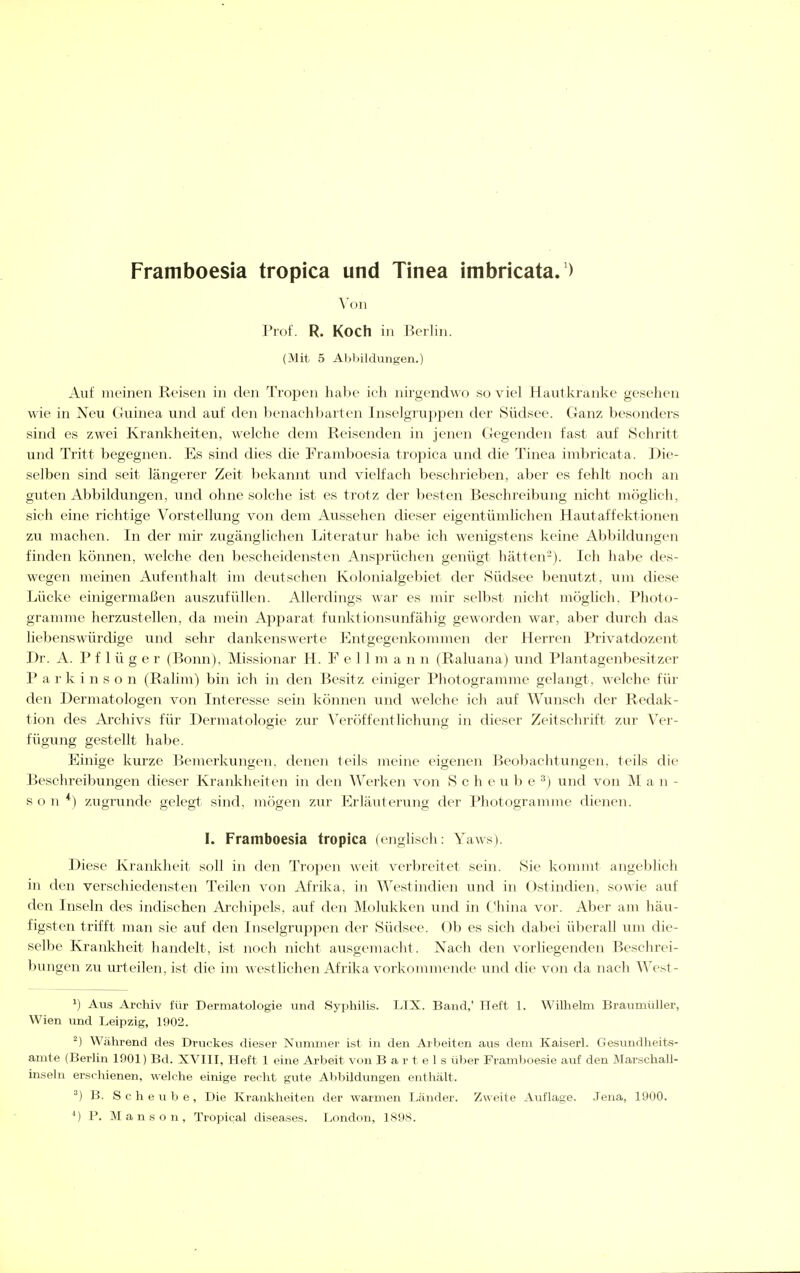 Framboesia tropica und Tinea imbricata.') Von Prof. R. Koch in Berlin. (Mit 5 Abliildungen.) Auf meinen Reisen in den Tropen habe ieh nirgendwo so viel Hautkranke gesehen wie in Neu Guinea und auf den benachbarten Inselgruppen der Südsee. Ganz besonders sind es zwei Krankheiten, welche dem Reisenden in jenen Gegenden fast auf Schritt und Tritt begegnen. Es sind dies die Framboesia tropica und die Tinea imbricata. Die- selben sind seit längerer Zeit bekannt und vielfach beschrieben, aber es fehlt noch an guten Abbildungen, und ohne solche ist es trotz der besten Beschreibung nicht möglich, sich eine richtige Vorstellung von dem Aussehen dieser eigentümlichen Hautaffektionen zu machen. In der mir zugänglichen Literatur habe ich wenigstens keine Abbildungen finden können, welche den bescheidensten Ansprüchen genügt hätten'-). Ich habe des- wegen meinen Aufenthalt im deutschen Kolonialgebiet der Südsee benutzt, um diese Lücke einigermaßen auszufüllen. Allerdings war es mir selbst nicht möglich, Photo- grannne herzustellen, da mein Apparat funktionsunfähig geworden war, aber durch das liebenswürdige und sehr dankenswerte Entgegenliommen der Herren Privatdozent Dr. A. P f 1 ü g e r (Bonn), Missionar H. Fell m a n n (Raluana) und Plantagenbesitzer Parkinson (Ralim) bin ich in den Besitz einiger Photogramme gelangt, welche für den Dermatologen von Interesse sein können und welche ich auf Wunsch der Redak- tion des Archivs für Dermatologie zur Veröffentlichung in dieser Zeitschrift zur Ver- fügung gestellt habe. Einige kurze Bemerkungen, denen teils meine eigenen Beobachtungen, teils die Beschreibungen dieser Krankheiten in den Werken von Sehe u b e ^) und von M a n - s o n *) zugrunde gelegt sind, mögen zur Erläuterung der Photogramme dienen. I. Framboesia tropica (englisch: Yaws). Diese Krankheit soll in den Tropen weit verbreitet sein. Sie kommt angeblich in den verschiedensten Teilen von Afrika, in Westindien und in Ostindien, sowie auf den Inseln des indischen Archipels, auf den Molukken und in China vor. Aber am häu- figsten trifft man sie auf den Inselgruppen der Südsee. Ob es sich dabei überall um die- selbe Krankheit handelt, ist noch nicht ausgemacht. Nach den vorliegenden Beschrei- bungen zu urteilen, ist die im westlichen Afrika vorkommende und die von da nach West- ^) Aus Archiv für Dermatologie und Syphilis. LIX. Band, Heft 1. Wilhelm Braimiüller, Wien und Leipzig, 1902. ^) Während des Druckes dieser Nummer ist in den Arbeiten aus dem Kaiserl. Gesundheits- amte (Berlin 1901) Bd. XVIII, Heft 1 eine Arbeit von Bartels über Framboesie auf den Marschall- inseln erschienen, welche einige recht gute Abbildimgen enthält. ^) B. S c h e u b e , Die Krankheiten der warmen Länder. Zweite Auflage. Jena, 1900. ') P. Manson, Tropical diseases. London, 1898.