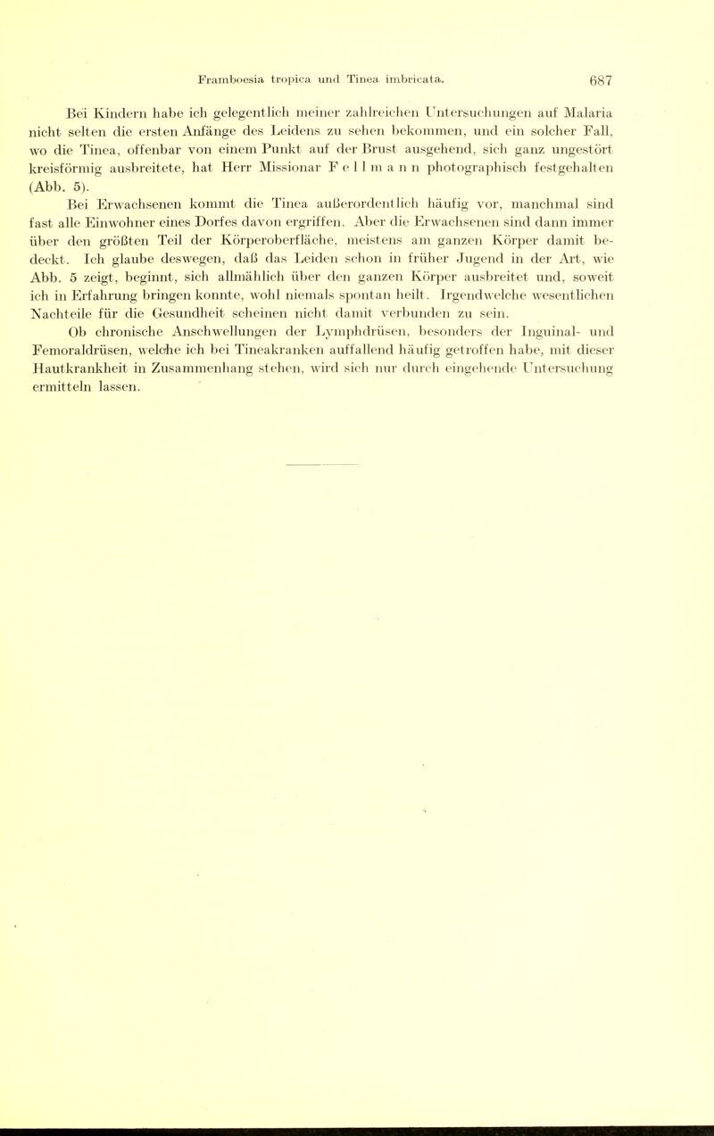 Bei Kindern habe ich gelegentlich meiner zahlreichen Unterssuchungen auf Malaria nicht selten die ersten Anfänge des Leidens zu sehen bekommen, und ein solcher Fall, wo die Tinea, offenbar von einem Punlit auf der Brust ausgehend, sich ganz ungestört kreisförmig ausbreitete, hat Herr Missionar F e 11 m a n n photographisch festgehalten (Abb. 5). Bei Erwachsenen kommt die Tinea außerordentlich häufig vor, manchmal sind fast alle Einwohner eines Dorfes davon ergriffen. Aber die Erwachsenen sind dann immer über den größten Teil der Körperoberfläche, meistens am ganzen Körper damit be- deckt. Ich glaube deswegen, daß das Leiden schon in früher Jugend in der Ai't, wie Abb. 5 zeigt, beginnt, sich allmählich über den ganzen Körper ausbreitet und, soweit ich in Erfahrung bringen konnte, wohl niemals spontan heilt. Irgendwelche wesenthchen Nachteile für die Gesundheit scheinen nicht damit verbunden zu sein. Ob chronische Anschwellungen der Lymphdrüsen, besonders der Inguinal- und Femoraldrüsen, weldie ich bei Tincakranken auffallend häufig getroffen habe, mit dieser Hautkrankheit in Zusammenhang stehen, wird sich nur durch eingehende Untersuchung ermitteln lassen.