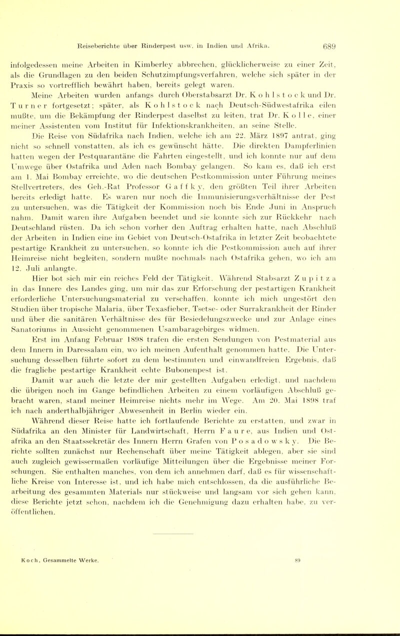 iixfolgedesseii meine Arbeiten in Kimberley abbrechen, glücklicherweise zu einer Zeit, als die Grundlagen zu den beiden Schutzimpfungsverfahren, welche sich später in der Praxis so vortrefflich bewährt haben, bereits gelegt waren. Meine Arbeiten wurden anfangs durch Oberstabsarzt Dr. K o h 1 s t o c k und Dr. Turner fortgesetzt; später, als Kohlstock nach Deutsch-Südwestafrika eilen mußte, um die Bekämpfung der Rinderpest daselbst zu leiten, trat Dr. Kolle. einer meiner Assistenten vom Institut für Infektionskrankheiten, an seine Stelle. Die Reise von Südafrika nach Indien, welche ich am 22. März 1897 antrat, ging nicht so schnell vonstatten, als ich es gewünscht hätte. Die direkten Dampferlinien hatten wegen der Pestquarantäne die Fahrten eingestellt, und ich konnte nur auf dem Umwege über Ostafrika und Aden nach Bombay gelangen. So kam es, daß ich erst am 1. Mai Bombay erreichte, wo die deutschen Pestkommission unter Führung meines Stellvertreters, des Geh.-Rat Professor Gaff k y, den größten Teil ihrer Arbeiten bereits erledigt hatte. Es waren nur noch die Immunisierungsverhältnisse der Pest zu untersuchen, was die Tätigkeit der Kommission noch bis Ende Juni in Anspruch nahm. Damit waren ihre Aufgaben beendet und sie konnte sich zur Rückkehr nach Deutschland rüsten. Da ich schon vorher den Auftrag erhalten hatte, nach Abschluß der Arbeiten in Indien eine im Gebiet von Deutsch-Ostafrika in letzter Zeit beobachtete pestartige Krankheit zu untersuchen, so konnte ich die Pestkommission auch auf ihrer Heimreise nicht begleiten, sondern mußte nochmals nach Ostafrika gehen, wo ich am 12. Juli anlangte. Hier bot sich mir ein reiches Feld der Tätigkeit. Während Stabsarzt Z u p i t z a in das Innere des Landes ging, um mir das zur Erforschung der pestartigen Krankheit erforderliche Untersuchungsmaterial zu verschaffen, konnte ich mich ungestört den Studien über tropische Malaria, über Texasfieber, Tsetse- oder Surrakrankheit der Rinder und über die sanitären Verhältnisse des für Besiedelungszwecke und zur Anlage eines Sanatoriums in Aussicht genommenen Usambaragebirges widmen. Erst im Anfang Februar 1808 trafen die ersten Sendungen von Pestmaterial aus dem Innern in Daressalani ein, wo ich meinen Aufenthalt genommen hatte. Die Unter- suchung desselben führte sofort zu dem bestimmten und einwandfreien Ergebnis, daß die fragliche pestartige Krankheit echte Bubonenpest ist. Damit war auch die letzte der mir gestellten Aufgaben erledigt, und nachdem die übrigen noch im Gange befindlichen Arbeiten zu einem vorläufigen Abschluß ge- bracht waren, stand meiner Heimreise nichts mehr im Wege. Am 20. Mai 1898 traf ich nach anderthalbjähriger Abwesenheit in Berlin wieder ein. Während dieser Reise hatte ich fortlaufende Berichte zu erstatten, und zwar in Südafrika an den Minister für Landwirtschaft, Herrn F a u r e, aus Indien und C)st- afrika an den Staatssekretär des Innern Herrn Grafen von P o s a d o w s k y. Die Be- richte sollten zunächst nur Rechenschaft über meine Tätigkeit ablegen, aber sie sind auch zugleich gewissermaßen vorläufige Mitteilungen über die Ergebnisse meiner For- schungen. Sie enthalten manches, von dem ich annehmen darf, daß es für wissenschaft- liche Kreise von Interesse ist, und ich habe mich entschlossen, da die ausführliche Be- arbeitung des gesammten Materials nur stückweise und langsam vor sich gehen kann, diese Berichte jetzt schon, nachdem ich die Genehmigung dazu erhalten habe, zu ver- öffentlichen. Koch, Gesammelte Werke. 89