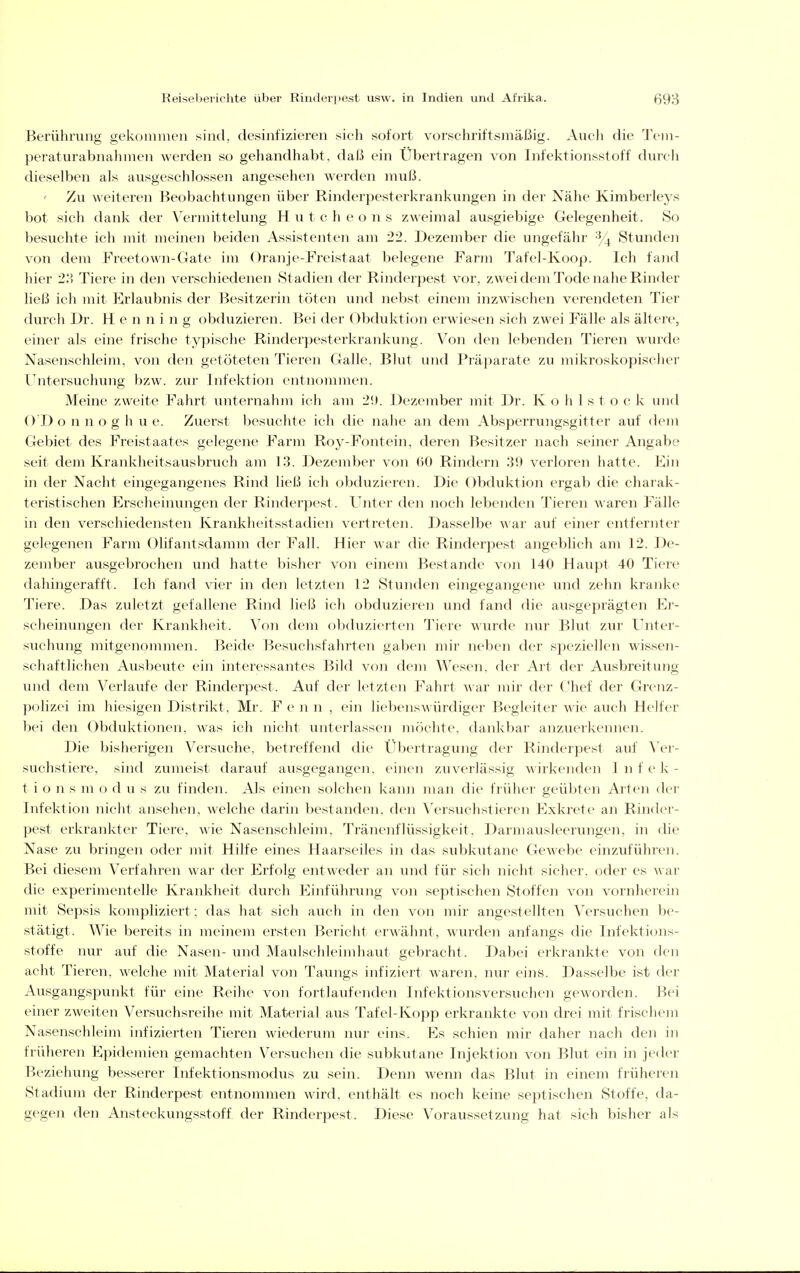 Berührung gekoiniiien sind, desinfizieren sich sofort vorschriftsmäßig. Audi die Tvm- ])eraturabnahmen werden so gehandhabt, daß ein Übertragen von Infektionsstoff durcli dieselben als ausgeschlossen angesehen werden muß. Zvi weiteren Beobachtungen über Rinderpesterkrankungen in der Nähe Kimberleys bot sich dank der Vermittelung H u t c h e o n s zweimal ausgiebige Gelegenheit. So Ijesuchte ich mit meinen beiden Assistenten am 22. Dezember die ungefähr ■y_^ Stunden von dem Freetown-Gate im Oranje-Freistaat belegene Farm Tafel-Koop. Ich fand hier 2.' Tiere in den verschiedenen Stadien der Rinderpest vor, zwei dem Tode nahe Rinder ließ ich mit Krlaubnis der Besitzerin töten und nebst einem inzwischen verendeten Tier durch Dr. Henning obduzieren. Bei der Obduktion erwiesen sich zwei Fälle als ältei'e, einer als eine frische typische Rinderpesterkrankung. Von den lebenden Tieren wurde Nasenschleim, von den getöteten Tieren Galle, Blut inid Präparate zu mikroskopischer Untersuchung bzw. zur Infektion entnommen. Meine zweite Fahrt unternahm ich am 2!). Dezember mit Dr. K o h 1 s t o c k und ()T) o n n o g h u e. Zuerst besuchte ich die nahe an dem Absperrungsgitter auf dem Gebiet des Freistaates gelegene Farm Roy-Fontein, deren Besitzer nach seiner Angabe seit dem Krankheitsausbruch am 13. Dezember von 60 Rindern 30 verloren hatte. Kin in der Nacht eingegangenes Rind ließ ich obduzieren. Die Obduktion ergab die charak- teristischen Erscheinungen der Rinderpest. Unter den noch lebenden Tieren waren Fälle in den verschiedensten Krankheitsstadien vertreten. Dasselbe war auf einer entfernter gelegenen Farm Olifantsdamm der Fall. Hier war die Rinderpest angeblich am 12. De- zember ausgebrochen und hatte bisher von einem Bestände von 140 Haupt 40 Tiere dahingerafft. Ich fand vier in den letzten 12 Stunden eingegangene und zehn kranke Tiere. Das zuletzt gefallene Rind ließ ich obduzieren und fand die ausgeprägten Er- scheinungen der Krankheit. Von dem obduzic>rten Tiere wurde mar Blut zur Unter- suchung mitgenommen. Beide Besuchsfahrten gaben mir neben der speziellen wissen- schaftlichen Ausbeute ein interessantes Bild von dem Wesen, der Art der Ausbreitung und dem Verlaufe der Rinderpest. Auf der letzten Fahrt war mir der Chef der Grenz- polizei im hiesigen Distrikt, Mr. Fenn, ein liebensAvürdiger Begleiter wie auch Helfer bei den Obduktionen, was ich nicht unterlassen möchte, dankbar anzuerkennen. Die bisherigen Versuche, betreffend die Übertragung der Rinderpest auf Yer- suchstiere, sind zumeist darauf ausgegangen, einen zuve'rlässig wirkenden I n f e k - t i o n s m o d u s zu finden. Als einen solchen kann man die früher geübten Arten der Infektion nicht ansehen, welche darin bestanden, den Versuchstieren Exkrete an Rinder- pest erkrankter Tiere, wie Nasenschleim, Tränenflüssigkeit. Darmausleerungen, in die Nase zu bringen oder mit Hilfe eines Haarseiles in das subkutane Gewebe einzuführen. Bei diesem Verfahren war der Erfolg entAveder an und für sich nicht sicher, oder es a\ ar die experimentelle Krankheit durch Einführung von septischen Stoffen von vornherein mit Sepsis kompliziert ; das hat sich auch in den von mir angestellten Versuchen be- stätigt. Wie bereits in meinem ersten Bericht erwähnt, wurden anfangs die Infektions- stoffe nur auf die Nasen- und Maulschleimhaut gebracht. Dabei erkrankte von den acht Tieren, welche mit Material von Taungs infiziert waren, nur eins. Dasselbe ist der Ausgangspunkt für eine Reihe von fortlaufenden Infektionsversuchen geworden. Bei einer zweiten Versuchsreihe mit Material aus Tafel-Kopp erkrankte von drei mit frischem Nasenschleim infizierten Tieren wiederum nur eins. Es schien mir daher nach den in früheren Epidemien gemachten Versuchen die subkutane Injektion von Blut ein in jeder Beziehung besserer Infektionsmodus zu sein. Denn wenn das Blut in einem früheren Stadiu}n der Rinderpest entnommen wird, enthält es noch keine septischen Stoffe, da- gegen den Ansteckungsstoff der Rinderpest. Diese Voraussetzung hat sich bisher als