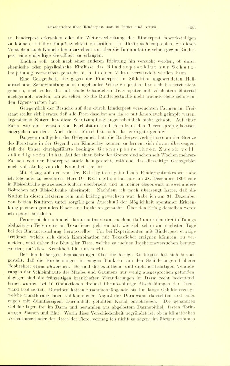 an Rinderpest erkranken oder die Weiterverbreitung der Rinderpest bewerkstelligen zu können, auf ihre Empfänglichkeit zu prüfen. Es dürfte sich empfehlen, zu diesen Versuchen auch Kamele heranzuziehen, um über die Immunität derselben gegen Rinder- pest eine endgültige Gewißheit zu erlangen. Endhch soll auch nach einer anderen Richtung hin versucht werden, ob durch chemische oder physikalische Einflüsse das R i n d e r p e s t b 1 u t zur Schutz- impfung verwertbar gemacht, d. h. in einen Vakzin verwandelt werden kann. Eine Gelegenheit, die gegen die Rinderpest in Südafrika angewendeten Heil- mittel und Schutzimpfungen in eingehender Weise zu prüfen, hat sich bis jetzt nicht geboten, doch sollen die mit Galle behandelten Tiere sjoäter mit virulentem Material nachgeimpft werden, um zu sehen, ob die Rinderpestgalle nicht irgendwelche schützen- den Eigenschaften hat. Gelegentlich der Besuche auf den durch Rinderpest verseuchten Farmen im Frei- staat stellte sich heraus, daß alle Tiei'e daselbst am Halse mit Knoblauch geimpft waren. Irgendeinen Nutzen hat diese Schutzimpfung augenscheinlich nicht gehabt. Auf einer Farm war ein Gemisch von Karbolsäure und Petroleum den Tieren prophylaktisch eingegeben worden. Auch dieses Mittel hat nicht das geringste genutzt. Dagegen muß jeder, der Gelegenheit hat, die Rinderpestverhältnisse an der Grenze des Freistaats in der Gegend von Kimberley kennen zu lernen, sich davon überzeugen, daß die bisher durchgeführte bedingte G r e n z s p e r r e ihren Zweck voll- ständig erfüllt hat. Auf der einen Seite der Grenze sind schon seit Wochen mehrere Farmen von der Rinderpest stark heimgesucht, während das diesseitige Grenzgebiet noch vollständig von der Krankheit frei ist. Mit Bezug auf den von Dr. E d i n g t o n gefundenen Rinderpestmikroben habe ich folgendes zu berichten: Herr Dr. E d i n g t o n hat mir am 28. Dezember 1896 eine in Fleischbrühe gewachsene Kultur überbracht und in meiner Gegenwart in zwei andere Röhrchen mit Fleischbrühe überimpft. Nachdem ich mich überzeugt hatte, daß die Kultur in diesen letzteren rein und kräftig gewachsen war, habe ich am 31. Dezember von beiden Kulturen unter sorgfältigem Ausschluß der Möghchkeit spontaner Erkran- kung je einem gesunden Rinde eine Injektion gemacht. Über den Erfolg derselben werde ich später berichten. Ferner möchte ich auch darauf aufmerksam machen, daß unter den drei in Taungs obduzierten Tieren eins an Texasfieber gelitten hat, wie sich schon am nächsten Tage bei der Blutuntersuchung herausstellte. Um bei Experimenten mit Rinderpest etwaige Irrtümer, welche sich durch Kombination mit Texasfieber ereignen könnten, zu ver- meiden, wird daher das Blut aller Tiere, welche zu meinen Injektionsversuchen benutzt werden, auf diese Krankheit hin untersucht. Bei den bisherigen Beobachtungen über die hiesige Rinderpest hat sich heraus- gestellt, daß die Erscheinungen in einigen Punkten von den Schilderungen früherer Beobachter etwas abweichen. So sind die exanthem- und diphtheritisartigen Verände- rungen der Schleimhäute des Maules und Gaumens nur wenig ausgesprochen gefunden, dagegen sind die frühzeitigen krankhaften Veränderungen im Darm recht bedeutend, ferner wurden bei 10 Obduktionen dreimal fibrinös-blutige Abscheidungen der Darni- wand beobachtet. Dieselben hatten zusammenhängende bis 1 m lange Gebilde erzeugt, welche wurstförmig einen vollkommenen x\bguß der Darmwand darstellten und einen engen mit dünnflüssigem Darminhalt gefüllten Kanal einschlössen. Die genannten Gebilde lagen frei im Darm und bestanden aus abgelöstem Darmepithel, festen fibrin- artigen Massen und Blut. Worin diese Verschiedenheit begründet ist, ob in klimatischen Verhältnissen oder der Rasse der Tiere, vermag ich nicht zu sagen; im übrigen stimmen