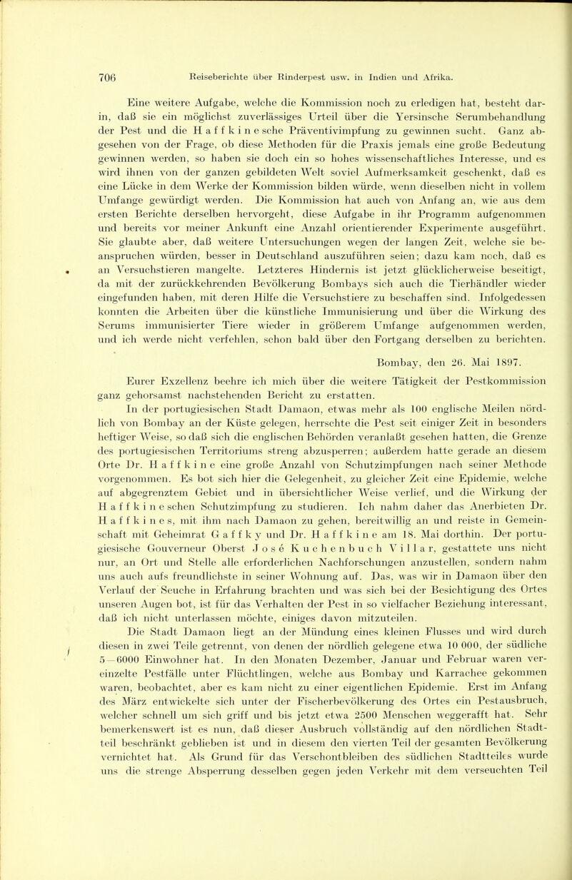 Eine weitere Aufgabe, welche die Kommission noch zu erledigen hat, besteht dar- in, daß sie ein möglichst zuverlässiges Urteil über die Yersinsche Serumbehandlung der Pest und die Haffkine sehe Präventivimpfung zu gewinnen sucht. Ganz ab- gesehen von der Frage, ob diese Methoden für die Praxis jemals eine große Bedeutung gewinnen werden, so haben sie doch ein so hohes wissenschaftliches Interesse, und es wird ihnen von der ganzen gebildeten Welt soviel Aufmerksamkeit geschenkt, daß es eine Lücke in dem Werke der Kommission bilden würde, wenn dieselben nicht in vollem Umfange gewürdigt werden. Die Kommission hat auch von Anfang an, wde aus dem ersten Berichte derselben hervorgeht, diese Aufgabe in ihr Programm aufgenommen und bereits vor meiner Ankunft eine Anzahl orientierender Experimente ausgeführt. Sie glaubte aber, daß weitere Untersuchungen wegen der langen Zeit, welche sie be- anspruchen würden, besser in Deutschland auszuführen seien; dazu kam noch, daß es an Versuchstieren mangelte. Letzteres Hindernis ist jetzt glücklicherweise beseitigt, da mit der zurückkehrenden Bevölkerung Bombays sich auch die Tierhändler wieder eingefunden haben, mit deren Hilfe die Versuchstiere zu beschaffen sind. Infolgedessen konnten die Arbeiten über die künstliche Immunisierung und über die Wirkung des Serums immunisierter Tiere wieder in größerem Umfange aufgenommen werden, und ich werde nicht verfehlen, schon bald über den Fortgang derselben zu berichten. Bombay, den 26. Mai 1897. Eurer Exzellenz beehre ich mich über die weitere Tätigkeit der Pestkommission ganz gehorsamst nachstehenden Bericht zu erstatten. In der portugiesischen Stadt Damaon, etwas mehr als 100 englische Meilen nörd- lich von Bombay an der Küste gelegen, herrschte die Pest seit einiger Zeit in besonders heftiger Weise, so daß sich die englischen Behörden veranlaßt gesehen hatten, die Grenze des portugiesischen Territoriums streng abzusperren; außerdem hatte gerade an diesem Orte Dr. Haffkine eine große Anzahl von Schutzimpfungen nach seiner Methode vorgenommen. Es bot sich hier die Gelegenheit, zu gleicher Zeit eine Epidemie, welche auf abgegrenztem Gebiet und in übersichtlicher Weise verlief, und die Wirkung der Haffkine sehen Schutzimpfung zu studieren. Ich nahm daher das Anerbieten Dr. H a f f k i n e s, mit ihm nach Damaon zu gehen, bereitwillig an und reiste in Gemein- schaft mit Geheimrat G a f f k y und Dr. Haffkine am 18. Mai dorthin. Der portu- giesische Gouverneur Oberst Jose Kuchenbuch Villa r, gestattete uns nicht nur, an Ort und Stelle alle erforderlichen Nachforschungen anzustellen, sondern nahm uns auch aufs freundlichste in seiner Wohnung auf. Das, was wir in Damaon über den Verlauf der' Seuche in Erfahrung brachten und was sich bei der Besichtigung des Ortes unseren Augen bot, ist für das Verhalten der Pest in so vielfacher Beziehung interessant, daß ich nicht unterlassen möchte, einiges davon mitzuteilen. Die Stadt Damaon hegt an der Mündung eines kleinen Flusses und wird durch diesen in zwei Teile getrennt, von denen der nördhch gelegene etwa 10 000, der südliche 5 — 6000 Einwohner hat. In den Monaten Dezember, Januar und Februar waren ver- einzelte Pestfälle unter Flüchtlingen, welche aus Bombay und Karrachee gekommen waren, beobachtet, aber es kam nicht zu einer eigentlichen Epidemie. Erst im Anfang des März entwickelte sich unter der Fischerbevölkerung des Ortes ein Pestausbruch, welcher schnell um sich griff und bis jetzt etwa 2500 Menschen weggerafft hat. Sehr bemerkenswert ist es nun, daß dieser Ausbruch vollständig auf den nördlichen Stadt- teil beschränkt geblieben ist und in diesem den vierten Teil der gesamten Bevölkerung vernichtet hat. Als Grund für das Verschontbleiben des südlichen Stadtteiles wurde uns die strenge Absperrung desselben gegen jeden Verkehr mit dem verseuchten Teil