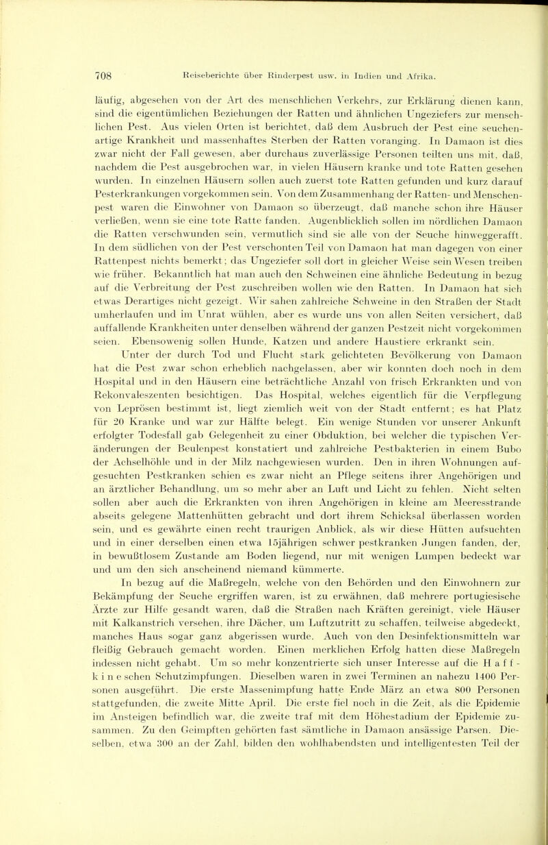 läufig, abgesehen von der Art des menschlichen Verkehrs, zur Erklärung dienen kann, sind die eigentümlichen Beziehungen der Ratten und ähnlichen Ungeziefers zur mensch- lichen Pest. Aus vielen Orten ist berichtet, daß dem Ausbruch der Pest eine seuchen- artige Krankheit vmd massenhaftes Sterben der Ratten voranging. In Damaon ist dies zwar nicht der Fall gewesen, aber durchaus zuverlässige Personen teilten uns mit. daß. nachdem die Pest ausgebrochen war, in vielen Häusern kranke und tote Ratten gesehen wurden. In einzelnen Häusern sollen auch zueilst tote Ratten gefunden und kurz darauf Pesterkranlvungen vorgekommen sein. Von dem Zusammenhang der Ratten- und Menschen- pest waren die Einwohner von Damaon so überzeugt, daß manche schon ihre Häuser verließen, wenn sie eine tote Ratte fanden. Augenblicklich sollen im nördlichen Damaon die Ratten verschwunden sein, vermutlich sind sie alle von der Seuche hinweggerafft. In dem südlichen von der Pest verschonten Teil von Damaon hat man dagegen von einer Rattenpest nichts bemerkt; das Ungeziefer soll dort in gleicher Weise sein Wesen treiben wie früher. Bekanntlich hat man auch den Schweinen eine ähnliche Bedeutung in bezug auf die Verbreitung der Pest zuschreiben wollen wie den Ratten. In Damaon hat sich etwas Derartiges nicht gezeigt. Wir sahen zahlreiche Schweine in den Straßen der Stadt umherlaufen und im Unrat wühlen, aber es wurde uns von allen Seiten versichert, daß auffallende Krankheiten unter denselben während der ganzen Pestzeit nicht vorgekommen seien. Ebensowenig sollen Hunde, Katzen und andere Haustiere erkrankt sein. Unter der durch Tod und Flucht stark gelichteten Bevölkerung von Damaon hat die Pest zwar schon erheblich nachgelassen, aber wir konnten doch noch in dem Hospital und in den Häusern eine beträchtliche Anzahl von frisch Erkrankten und von Rekonvaleszenten besichtigen. Das Hospital, Avelches eigentlich für die Verpflegung von Leprösen bestimmt ist, liegt ziemlich weit von der Stadt entfernt; es hat Platz für 20 Kranke und war zur Hälfte belegt. Ein wenige Stunden vor unserer Ankunft erfolgter Todesfall gab Gelegenheit zu einer Obduktion, bei welcher die typischen Ver- änderungen der Beulenpest konstatiert und zahlreiche Pestbakterien in einem Bubo der Achselhöhle und in der Milz nachgewiesen wurden. Den in ihren Wohnungen auf- gesuchten Pestkranken schien es zwar nicht an Pflege seitens ihrer Angehörigen und an ärztlicher Behandlung, um so mehr aber an Luft und Licht zu fehlen. Nicht selten sollen aber auch die Erkrankten von ihren Angehörigen in kleine am Meeresstrande abseits gelegene Mattenhütten gebracht und dort ihrem Schicksal überlassen worden sein, und es gewährte einen recht traurigen Anblick, als wir diese Hütten aufsuchten und in einer derselben einen etwa 15jährigen schwer pestkranken Jungen fanden, der. in bewußtlosem Zustande am Boden liegend, nur mit wenigen Lumpen bedeckt war und um den sich anscheinend niemand kümmerte. In bezug auf die Maßregeln, welche von den Behörden und den Einwohnern zur Bekämpfung der Seuche ergriffen waren, ist zu erwähnen, daß mehrere portugiesische Ärzte zur Hilfe gesandt waren, daß die Straßen nach Kräften gereinigt, viele Häuser mit Kalkanstrich versehen, ihre Dächer, um Luftzutritt zu schaffen, teilweise abgedeckt, manches Haus sogar ganz abgerissen wurde. Auch von den Desinfektionsmitteln war fleißig Gebrauch gemacht worden. Einen merklichen Erfolg hatten diese Maßregeln indessen nicht gehabt. Um so mehr konzentrierte sich unser Interesse auf die H a f f - k i n e sehen Schutzimpfungen. Dieselben waren in zwei Terminen an nahezu 1400 Per- sonen ausgeführt. Die erste Massenimpfung hatte Ende März an etwa 800 Personen stattgefunden, die zweite Mitte April. Die erste fiel noch in die Zeit, als die Epidemie im Ansteigen befindlich war, die zweite traf mit dem Höhestadium der Epidemie zu- sammen. Zu den Geimpften gehörten fast sämtliche in Damaon ansässige Parsen. Die- selben, etwa 300 an der Zahl, bilden den wohlhabendsten und intelligentesten Teil der