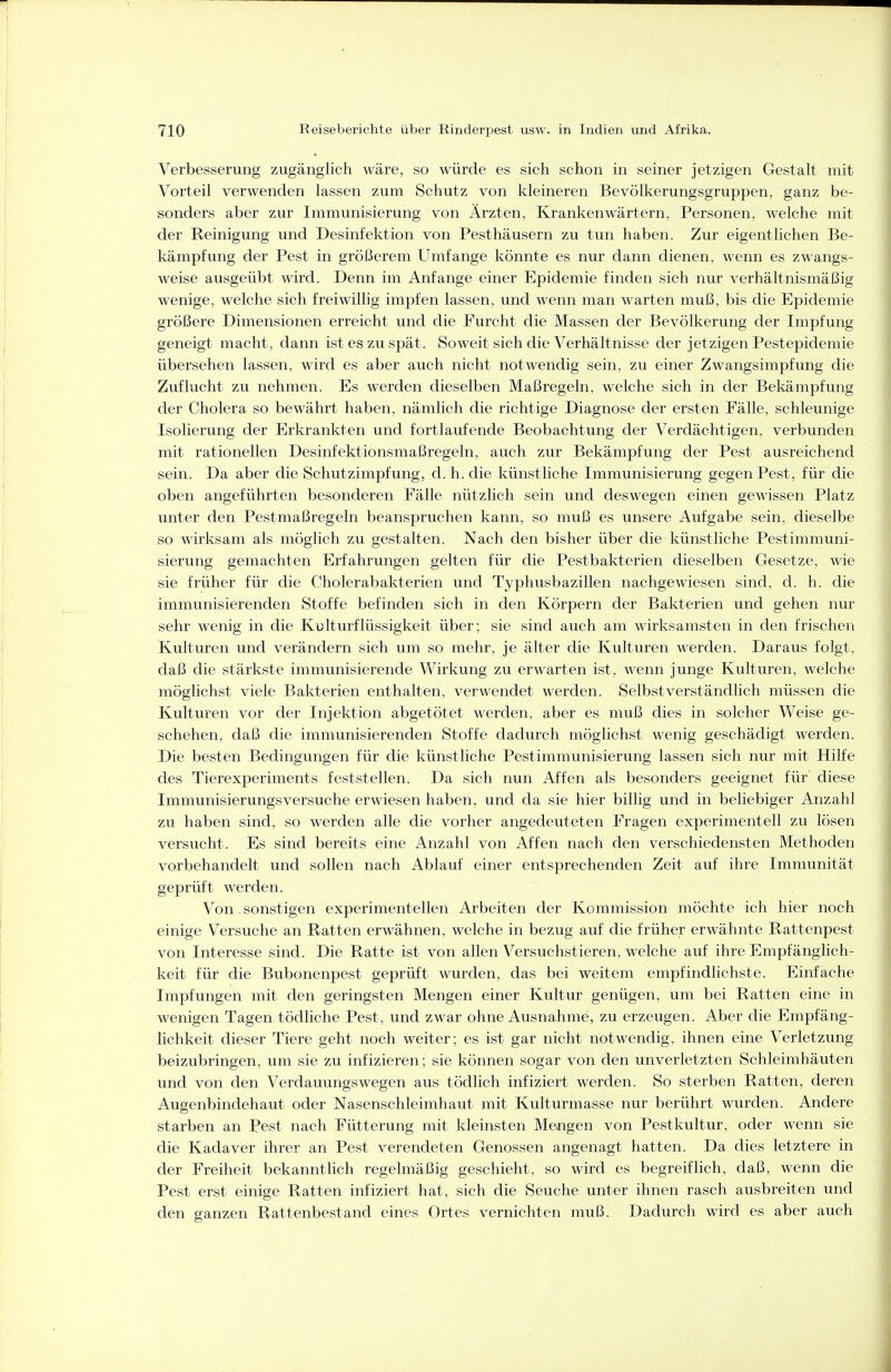Verbesserung zugänglich wäre, so würde es sich schon in seiner jetzigen Gestalt mit Vorteil verwenden lassen zum Schutz von kleineren Bevölkerungsgruppen, ganz be- sonders aber zur Immunisierung von Ärzten, Krankenwärtern, Personen, welche mit der Reinigung und Desinfektion von Pesthäusern zu tun haben. Zur eigentlichen Be- kämpfung der Pest in größerem Umfange könnte es nur dann dienen, wenn es zwangs- weise ausgeübt wird. Denn im Anfange einer Epidemie finden sich nur verhältnismäßig wenige, welche sich freiwillig impfen lassen, und wenn man warten muß, bis die Epidemie größere Dimensionen erreicht und die Furcht die Massen der Bevölkerung der Impfung geneigt macht, dann ist es zu spät. Soweit sich die Verhältnisse der jetzigen Pestepidemie übersehen lassen, wird es aber auch nicht notwendig sein, zu einer Zwangsimpfung die Zuflucht zu nehmen. Es werden dieselben Maßregeln, welche sich in der Bekämpfung der Cholera so bewährt haben, nämlich die richtige Diagnose der ersten Fälle, schleunige Isolierung der Erkrankten und fortlaufende Beobachtung der Verdächtigen, verbunden mit rationellen Desinfektionsmaßregeln, auch zur Bekämpfung der Pest ausreichend sein. Da aber die Schutzimpfung, d. h. die künstliche Immunisierung gegen Pest, für die oben angeführten besonderen Fälle nützlich sein und deswegen einen gewissen Platz unter den Pestmaßregeln beanspruchen kann, so muß es unsere Aufgabe sein, dieselbe so wirksam als möglich zu gestalten. Nach den bisher über die künstliche Pestimmuni- sierung gemachten Erfahrungen gelten für die Pestbakterien dieselben Gesetze, wie sie früher für die Cholerabakterien und Typhusbazillen nachgewiesen sind, d. h. die immunisierenden Stoffe befinden sich in den Körpern der Bakterien und gehen nur sehr wenig in die Kulturflüssigkeit über; sie sind auch am wirksamsten in den frischen Kulturen und verändern sich um so mehr, je älter die Kulturen werden. Daraus folgt, daß die stärkste immunisierende Wirkung zu erwarten ist, wenn junge Kulturen, welche möglichst viele Bakterien enthalten, verwendet werden. Selbstverständlich müssen die Kulturen vor der Injektion abgetötet werden, aber es muß dies in solcher Weise ge- schehen, daß die immunisierenden Stoffe dadurch möglichst wenig geschädigt werden. Die besten Bedingungen für die künstliche Pestimmunisierung lassen sich nur mit Hilfe des Tierexperiments feststellen. Da sich nun Affen als besonders geeignet für diese Immunisierungsversuche erwiesen haben, und da sie hier billig und in beliebiger Anzahl zu haben sind, so werden alle die vorher angedeuteten Fragen experimentell zu lösen versucht. Es sind bereits eine Anzahl von Affen nach den verschiedensten Methoden vorbehandelt und sollen nach Ablauf einer entsprechenden Zeit auf ihre Immunität geprüft werden. Von. sonstigen experimentellen Arbeiten der Kommission möchte ich hier noch einige Versuche an Ratten erwähnen, welche in bezug auf die früher erwähnte Rattenpest von Interesse sind. Die Ratte ist von allen Versuchstieren, welche auf ihre Empfänglich- keit für die Bubonenpest geprüft wurden, das bei weitem empfindlichste. Einfache Impfungen mit den geringsten Mengen einer Kultur genügen, um bei Ratten eine in wenigen Tagen tödliche Pest, und zwar ohne Ausnahme, zu erzeugen. Aber die Empfäng- lichkeit dieser Tiere geht noch weiter; es ist gar nicht notwendig, ihnen eine Verletzung beizubringen, um sie zu infizieren; sie können sogar von den unverletzten Schleimhäuten und von den Verdauungswegen aus tödlich infiziert werden. So sterben Ratten, deren Augenbindehaut oder Nasenschleimhaut mit Kulturmasse nur berührt wurden. Andere starben an Pest nach Fütterung mit kleinsten Mengen von Pestkultur, oder wenn sie die Kadaver ihrer an Pest verendeten Genossen angenagt hatten. Da dies letztere in der Freiheit bekanntlich regelmäßig geschieht, so wird es begreiflich, daß, wenn die Pest erst einige Ratten infiziert hat, sich die Seuche unter ihnen rasch ausbreiten und den ganzen Rattenbestand eines Ortes vernichten muß. Dadurch wird es aber auch
