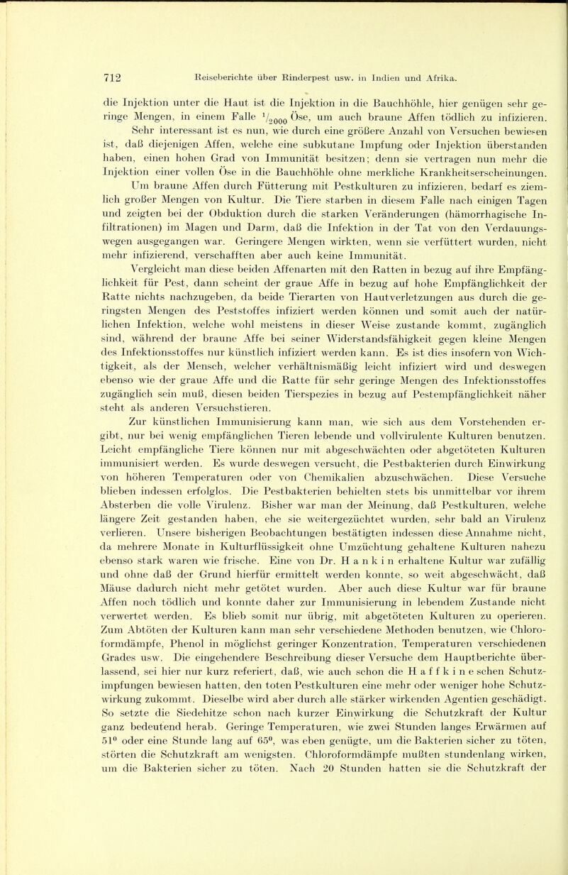 die Injektion unter die Haut ist die Injektion in die Bauchhöhle, hier genügen sehr ge- ringe Mengen, in einem Falle V2000 ^^^^ braune Affen tödhch zu infizieren. Sehr interessant ist es nun, wie durch eine größere Anzahl von Versuchen bewiesen ist, daß diejenigen Affen, welche eine subkutane Impfung oder Injektion überstanden haben, einen hohen Grad von Immunität besitzen; denn sie vertragen nun mehr die Injektion einer vollen Öse in die Bauchhöhle ohne merkhche Krankheitserscheinungen. Um braune Affen durch Fütterung mit Pestkulturen zu infizieren, bedarf es ziem- lich großer Mengen von Kultur. Die Tiere starben in diesem Falle nach einigen Tagen und zeigten bei der Obduktion durch die starken Veränderungen (hämorrhagische In- filtrationen) im Magen und Darm, daß die Infektion in der Tat von den Verdauungs- wegen ausgegangen war. Geringere Mengen wirkten, wenn sie verfüttert wurden, nicht mehr infizierend, verschafften aber auch keine Immunität. Vergleicht man diese beiden Affenarten mit den Ratten in bezug auf ihre Empfäng- lichkeit für Pest, dann scheint der graue Affe in bezug auf hohe Empfänglichkeit der Ratte nichts nachzugeben, da beide Tierarten von Hautverletzungen aus durch die ge- ringsten Mengen des Peststoffes infiziert werden können und somit auch der natür- lichen Infektion, welche wohl meistens in dieser Weise zustande kommt, zugänglich sind, während der braune Affe bei seiner Widerstandsfähigkeit gegen kleine Mengen des Infektionsstoffes nur künstlich infiziert werden kann. Es ist dies insofern von Wich- tigkeit, als der Mensch, welcher verhältnismäßig leicht infiziert wird und deswegen ebenso wie der graue Affe und die Ratte für sehr geringe Mengen des Infektionsstoffes zugänglich sein muß, diesen beiden Tierspezies in bezug auf Pestempfänglichkeit näher steht als anderen Versuchstieren. Zur künstlichen Immunisierung kann man, wie sich aus dem Vorstehenden er- gibt, nur bei wenig empfänglichen Tieren lebende und vollvirulente Kulturen benutzen. Leicht empfängliche Tiere können nur mit abgeschwächten oder abgetöteten Kulturen immunisiert werden. Es wurde deswegen versucht, die Pestbakterien durch Einwirkung von höheren Temperaturen oder von Chemikalien abzuschwächen. Diese Versuche blieben indessen erfolglos. Die Pestbakterien behielten stets bis unmittelbar vor ihrem Absterben die volle Virulenz. Bisher war man der Meinung, daß Pestkulturen, welche längere Zeit gestanden haben, ehe sie weitergezüchtet wurden, sehr bald an Virulenz verlieren. Unsere bisherigen Beobachtungen bestätigten indessen diese Annahme nicht, da mehrere Monate in Kulturflüssigkeit ohne Umzüchtung gehaltene Kulturen nahezu ebenso stark waren wie frische. Eine von Dr. H a n k i n erhaltene Kultur war zufällig und ohne daß der Grund hierfür ermittelt werden konnte, so weit abgeschwächt, daß Mäuse dadurch nicht mehr getötet wurden. Aber auch diese Kultur war für braune Affen noch tödlich und konnte daher zur Immunisierung in lebendem Zustande nicht verwertet werden. Es blieb somit nur übrig, mit abgetöteten Kulturen zu operieren. Zum Abtöten der Kulturen kann man sehr verschiedene Methoden benutzen, wie Chloro- formdämpfe, Phenol in möglichst geringer Konzentration, Temperaturen verschiedenen Grades usw. Die eingehendere Beschreibung dieser Versuche dem Hauptberichte über- lassend, sei hier nur kurz referiert, daß, wie auch schon die Haffkine sehen Schutz- impfungen bewiesen hatten, den toten Pestkulturen eine mehr oder weniger hohe Schutz- wirkung zukommt. Dieselbe wird aber durch alle stärker wirkenden Agentien geschädigt. So setzte die Siedehitze schon nach kurzer Einwirkung die Schutzkraft der Kultur ganz bedeutend herab. Geringe Temperaturen, wie zwei Stunden langes Erwärmen auf 51^ oder eine Stunde lang auf 65°, was eben genügte, um die Bakterien sicher zu töten, störten die Schutzkraft am wenigsten. Chloroformdämpfe mußten stundenlang wirken, um die Bakterien sicher zu töten. Nach 20 Stunden hatten sie die Schutzkraft der