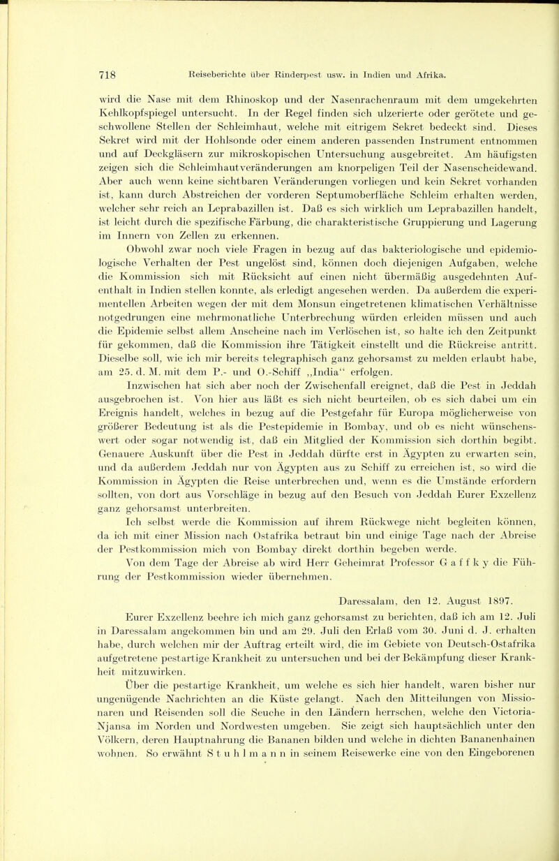 wird die Nase mit dem Rhinoskop und der Nasenrachenraum mit dem umgekehrten Kehlkopfspiegel untersucht. In der Regel finden sich ulzerierte oder gerötete und ge- schwollene Stellen der Schleimhaut, welche mit eitrigem Sekret bedeckt sind. Dieses Sekret wird mit der Hohlsonde oder einem anderen passenden Instrument entnommen und auf Deckgläsern zur mikroskopischen Untersuchung ausgebreitet. Am häufigsten zeigen sich die Schleimhautveränderungen am knorpeligen Teil der Nasenscheidewand. Aber auch wenn keine sichtbaren Veränderungen vorliegen und kein Sekret vorhanden ist, kann durch Abstreichen der vorderen Septumoberfläche Schleim erhalten werden, welcher sehr reich an Leprabazillen ist. Daß es sich wirklich um Leprabazillen handelt, ist leicht durch die spezifische Färbung, die charakteristische Gruppierung und Lagerung im Innern von Zellen zu erkennen. Obwohl zwar noch viele Fragen in bezug auf das bakteriologische und epidemio- logische Verhalten der Pest ungelöst sind, können doch diejenigen Aufgaben, welche die Kommission sich mit Rücksicht auf einen nicht übermäßig ausgedehnten Auf- enthalt in Indien stellen konnte, als erledigt angesehen werden. Da außerdem die experi- mentellen Arbeiten wegen der mit dem Monsun eingetretenen klimatischen Verhältnisse notgedrungen eine mehrmonatliche Unterbrechung würden erleiden müssen und auch die Epidemie selbst allem Anscheine nach im Verlöschen ist, so halte ich den Zeitpunkt für gekommen, daß die Kommission ihre Tätigkeit einstellt und die Rückreise antritt. Dieselbe soll, wie ich mir bereits telegraphisch ganz gehorsamst zu melden erlaubt habe, am 25. d. M. mit dem P.- und 0.-Schiff ,,India erfolgen. Inzwischen hat sich aber noch der Zwischenfall ereignet, daß die Pest in Jeddah ausgebrochen ist. Von hier aus läßt es sich nicht beurteilen, ob es sich dabei um ein Ereignis handelt, welches in bezug auf die Pestgefahr für Europa möglicherweise von größerer Bedeutung ist als die Pestepidemie in Bombay, und ob es nicht wünschens- wert oder sogar notwendig ist, daß ein Mitglied der Kommission sich dorthin begibt. Genauere Auskunft über die Pest in Jeddah dürfte erst in Ägypten zu erwarten sein, und da außerdem Jeddah nur von Ägypten aus zu Schiff zu erreichen ist, so wird die Kommission in Ägypten die Reise unterbrechen und, wenn es die Umstände erfordern sollten, von dort aus Vorschläge in bezug auf den Besuch von Jeddah Eurer Exzellenz ganz gehorsamst unterbreiten. Ich selbst werde die Kommission auf ihrem Rückwege nicht begleiten können, da ich mit einer Mission nach Ostafrika betraut bin und einige Tage nach der Abreise der Pestkommission mich von Bombay direkt dorthin begeben werde. Von dem Tage der Abreise ab wird Herr Geheimrat Professor G a f f k y die Füh- rung der Pestkommission wieder übernehmen. Daressalam, den 12. August 1897. Eurer Exzellenz beehre ich mich ganz gehorsamst zu berichten, daß ich am 12. Juli in Daressalam angekommen bin und am 29. Juli den Erlaß vom 30. Juni d. J. erhalten habe, durch welchen mir der Auftrag erteilt wird, die im Gebiete von Deutsch-Ostafrika aufgetretene pestartige Krankheit zu untersuchen und bei der Bekämpfung dieser Krank- heit mitzuwirken. Über die pestartige Krankheit, um welche es sich hier handelt, waren bisher nur ungenügende Nachrichten an die Küste gelangt. Nach den Mitteilungen von Missio- naren und Reisenden soll die Seuche in den Ländern herrschen, welche den Victoria- Njansa im Norden und Nordwesten umgeben. Sie zeigt sich hauptsächlich unter den Völkern, deren Hauptnahrung die Bananen bilden und welche in dichten Bananenhainen wohnen. So erwähnt S t u h 1 m a n n in seinem Reisewerke eine von den Eingeborenen