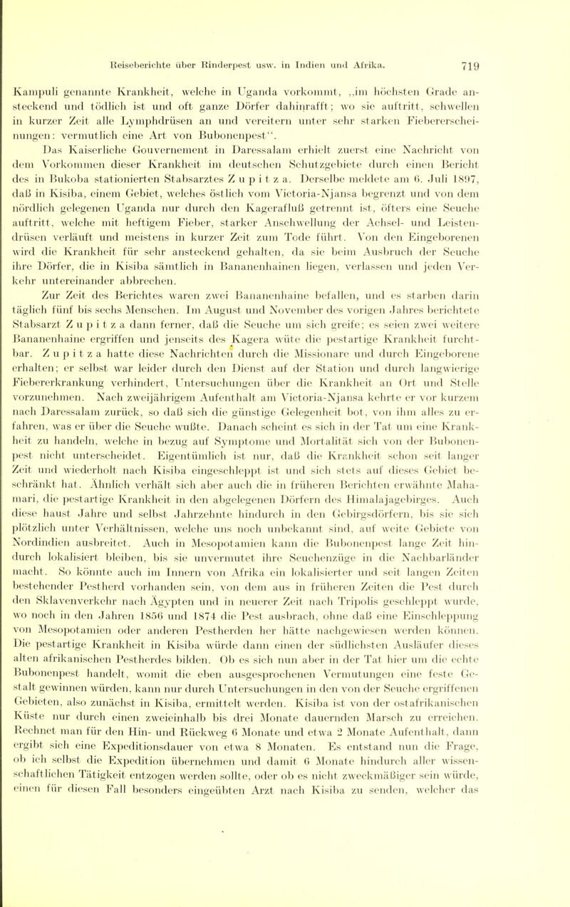 Kampuli genannte Krankheit, welche in Uganda vorkommt, ,,im höchsten Grade an- steckend und tödhch ist und oft ganze Dörfer dahinrafft; wo sie auftritt, schwellen in kurzer Zeit alle Lymphdrüsen an und vereitern unter sehr starken Fiebererschei- nungen: vermutlich eine Art von Bubonenpest. Das Kaiserliche Gouvernement in Daressalam erhielt zuerst eine Nachricht von dem Vorkommen dieser Krankheit im deutschen Schutzgebiete durch einen Bericht des in Bukoba stationierten Stabsarztes Z u p i t z a. Derselbe meldete am 6. Juli 1897, daß in Kisiba, einem Gebiet, welches östlich vom Victoria-Njansa begreiizt und von dem nördlich gelegenen Uganda nur durch den Kagerafluß getrennt ist, öfters eine Seuche auftritt, welche mit heftigem Fieber, starker Anschwellung der Achsel- und Leisten- drüsen verläuft und meistens in kurzer Zeit zum Tode führt. Von den Eingeborenen wird die Krankheit für sehr ansteckend gehalten, da sie beim Ausbruch der Seuche ihre Dörfer, die in Kisiba sämtlich in Bananenhainen liegen, verlassen und jeden Ver- kehr untereinander abbrechen. Zur Zeit des Berichtes waren zwei Bananenhaine befallen, und es starben darin täglich fünf bis sechs Menschen. Im August und November des vorigen Jahres berichtete Stabsarzt Z u p i t z a dann ferner, daß die Seuche um sich greife; es seien zwei weitere Bananenhaine ergriffen und jenseits des Kagera wüte die pestartige Krankheit furcht- bar. Z u p i t z a hatte diese Nachrichten durch die Missionare und durch Eingeborene erhalten; er selbst war leider durch den Dienst auf der Station und durch langwierige Fiebererkrankung verhindert, LTntersuchungen über die Krankheit an Ort und Stelle vorzunehmen. Nach zweijährigem Aufenthalt am Victoria-Njansa kehrte er vor kurzem nach Daressalam zurück, so daß sich die günstige Gelegenheit bot, von ihm alles zu er- falu-en, was er über die Seuche wußte. Danach scheint es sich in der Tat um eine Krank- heit zu handeln, welche in bezug auf Symptome und Mortalität sich von der Bubonen- pest nicht unterscheidet. Eigentümlich ist nur, daß die Krankheit schon seit langer Zeit und wiederholt nach Kisiba eingeschleppt ist und sich stets auf dieses Gebiet be- schränkt hat. Ähnlich verhält sich aber auch die in früheren Berichten erwähnte Maha- mari, die pestartige Krankheit in den abgelegenen Dörfern des Himalajagebirges. Auch diese haust Jahre und selbst Jahrzehnte hindurch in den Gebirgsdörfern, bis sie sich plötzlich unter Verhältnissen, welche uns noch unbekannt sind, auf weite Gebiete von Nordindien ausbreitet. Auch in Mesopotamien kann die Bubonenpest lange Zeit hin- durch lokalisiert bleiben, bis sie unvermutet ihre Seuchenzüge in die Nachbarländer macht. So könnte auch im Innern von Afrika ein lokalisierter und seit langen Zeiten bestehender Pestherd vorhanden sein, von dem aus in früheren Zeiten die Pest durch den Sklavenverkehr nach Ägypten und in neuerer Zeit nach Tripolis geschleppt wurde, wo noch in den Jahren 1856 und 1874 die Pest ausbrach, ohne daß eine Einschleppung von Mesopotamien oder anderen Pestherden her hätte nachgewiesen werden können. Die pestartige Krankheit in Kisiba würde dann einen der südlichsten Ausläufer dieses alten afrikanischen Pestherdes bilden. Ob es sich nun aber in der Tat hier um die echte Bubonenpest handelt, womit die eben ausgesprochenen Vermutungen eine feste Ge- stalt gewinnen würden, kann nur durch Untersuchungen in den von der Seuche ergriffenen Gebieten, also zunächst in Kisiba, ermittelt werden. Kisiba ist von der ostafrikanischen Küste nur durch einen zweieinhalb bis drei Monate dauernden Marsch zu erreichen. Rechnet man für den Hin- und Rückweg 6 Monate und etwa 2 Monate Aufenthalt, dann ergibt sich eine Expeditionsdauer von etwa 8 Monaten. Es entstand nun die Frage, ob ich selbst die Expedition übernehmen und damit 6 Monate hindurch aller wissen- schaftlichen Tätigkeit entzogen werden sollte, oder ob es nicht zweckmäßiger sein würde, einen für diesen Fall besonders eingeübten Arzt nach Kisiba zu senden, welcher das