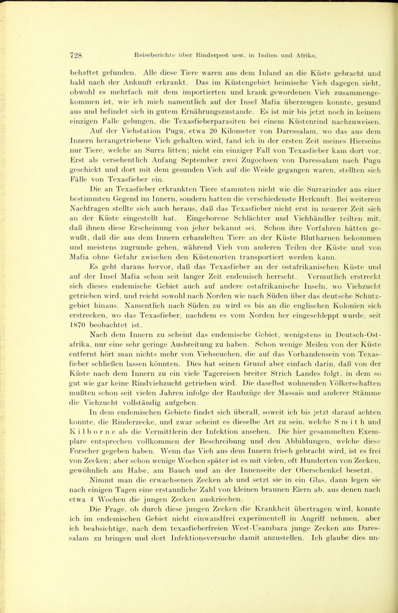 behaftet gefunden. Alle diese Tiere waren aus dem Inland an die Küste gebracht und bald nach der Ankunft erkrankt. Das im Küstengebiet heimische Vieh dagegen sieht, obwohl es mehrfach mit dem importierten und krank gewordenen Vieh zusammenge- kommen ist, wie ich mich namentlich auf der Insel Mafia überzeugen konnte, gesund aus und befindet sich in gutem Ernährungszustande. Es ist mir bis jetzt noch in keinem einzigen Falle gelungen, die Texasfieberparasiten bei einem Küstenrind nachzuweisen. Auf der Viehstation Pugu, etwa 20 Kilometer von Daressalam, wo das aus dem Innern herangetriebene Vieh gehalten wird, fand ich in der ersten Zeit meines Hierseins nur Tiere, welche an Surra litten; nicht ein einziger Fall von Texasfieber kam dort vor. Erst als versehentlich Anfang September zwei Zugochsen von Daressalam nach Pugu geschickt und dort mit dem gesunden Vieh auf die Weide gegangen waren, stellten sich Fälle von Texasfieber ein. Die an Texasfieber erkrankten Tiere stammten nicht wie die Surrarinder aus einer bestimmten Gegend im Innern, sondern hatten die verschiedenste Herkunft. Bei weiterem Nachfragen stellte sich auch heraus, daß das Texasfieber nicht erst in neuerer Zeit sich an der Küste eingestellt hat. Eingeborene Schlächter und Viehhändler teilten mit, daß ihnen diese Erscheinung von jeher bekannt sei. Schon ihre Vorfahren hätten ge- wußt, daß die aus dem Innern erhandelten Tiere an der Küste Blutharnen bekommen und meistens zugrunde gehen, während Vieh von anderen Teilen der Küste und von Mafia ohne Gefahr zwischen den Küstenorten transportiert werden kann. Es geht daraus hervor, daß das Texasfieber an der ostafrikanischen Küste und auf der Insel Mafia schon seit langer Zeit endemisch herrscht. Vermutlich erstreckt sich dieses endemische Gebiet auch auf andere ostafrikanische Inseln, wo Viehzucht getrieben wird, und reicht sowohl nach Norden wie nach Süden über das deutsche Schutz- gebiet hinaus. Namentlich nach Süden zu wird es bis an die englischen Kolonien sich erstrecken, wo das Texasfieber, nachdem es vom Norden her eingeschleppt wurde, seit 1870 beobachtet ist. Nach dem Innern zu scheint das endemische Gebiet, wenigstens in Deutsch-Ost- afrika, nur eine sehr geringe Ausbreitung zu haben. Schon wenige Meilen von der Küste entfernt hört man nichts mehr von Viehseuchen, die auf das Vorhandensein von Texas- fieber schließen lassen könnten. Dies hat seinen Grund aber einfach darin, daß von der Küste nach dem Innern zu ein viele Tagereisen breiter Strich Landes folgt, in dem so gut wie gar keine Rindviehzucht getrieben wird. Die daselbst wohnenden Völkerschaften mußten schon seit vielen Jahren infolge der Raubzüge der Massais und anderer Stämme die Viehzucht vollständig aufgeben. In dem endemischen Gebiete findet sich überall, soweit ich bis jetzt darauf achten konnte, die Rinderzecke, und zwar scheint es dieselbe Art zu sein, welche S m i t h und K i 1 b o r n e als die Vermittlerin der Infektion ansehen. Die hier gesammelten Exem- plare entsprechen vollkommen der Beschreibung und den Abbildungen, welche diese Forscher gegeben haben. Wenn das Vieh aus dem Innern frisch gebracht wird, ist es frei von Zecken; aber schon wenige Wochen später ist es mit vielen, oft Hunderten von Zecken, gewöhnlich am Halse, am Bauch und an der Innenseite der Oberschenkel besetzt. Ninmit man die erwachsenen Zecken ab und setzt sie in ein Glas, dann legen sie nach einigen Tagen eine erstaunliche Zahl von kleinen braunen Eiern ab, aus denen nach etwa 4 Wochen die jungen Zecken auskriechen. Die Frage, ob durch diese jimgen Zecken die Krankheit übertragen wird, konnte ich im endemischen Gebiet nicht einwandfrei experimentell in Angriff nehmen, aber ich beabsichtige, nach dem texasfieberfreien West-Usambara junge Zecken aus Dares- salam zu bringen und dort Infektionsversuche damit anzustellen. Ich glaube dies un-