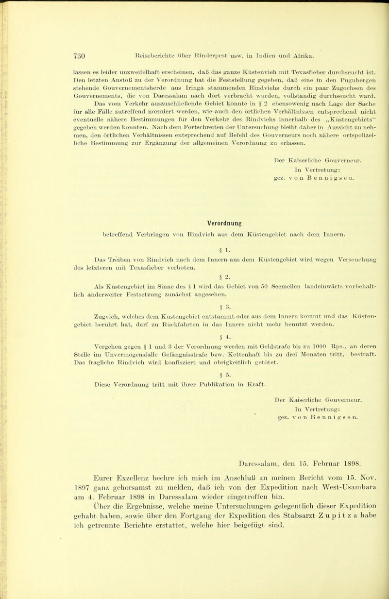 lassen es leider unzweifelhaft erscheinen, daß das ganze Küstenvieh mit Texasfieber durchseucht ist. Den letzten Anstoß zu der Verordnung hat die Feststellung gegeben, daß eine in den Pugubergen stehende Gouvernementsherde aus Iringa stammenden Rindviehs durch ein paar Zugochsen des Gouvernements, die von Daressalam nach dort verbracht wurden, vollständig durchseucht ward. Das vom Verkehr auszuschließende Gebiet konnte in § 2 ebensowenig nach Lage der Sache für alle Fälle zutreffend normiert werden, wie auch den örtlichen Verhältnissen entsprechend nicht eventuelle nähere Bestimmungen für den Verkehr des Rindviehs innerhalb des ,,Küstengebiets gegeben werden konnten. Nach dem Fortschreiten der Untersuchung bleibt daher in Aussicht zu neh- men, den örtlichen Verhältnissen entsprechend auf Befehl des Gouverneurs noch nähere ortspolizei- liche Bestimmung zur Ergänzung der allgemeinen Verordnung zu erlassen. Der Kaiserliche Gouverneur. In Vertretung: gez. von Bennigsen. Verordnung betreffend Verbringen von Rindvieh aus dem Küstengebiet nach dem Innern. § 1- Das Treiben von Rindvieh nach dem Innern aus dem Küstengebiet wird wegen Verseuchung des letzteren mit Texasfieber verboten. § 2. Als Küstengebiet im Sinne des § 1 wird das Gebiet von 50 Seemeilen landeinwärts vorbehalt- lich anderweiter Festsetzung zunächst angesehen. § 3. Zugvieh, welches dem Küstengebiet entstammt oder aus dem Innern kommt und das Küsten- gebiet berührt hat, darf zu Rückfahrten in das Innere nicht mehr benutzt werden. § 4. Vergehen gegen § 1 imd 3 der Verordnung werden mit Geldstrafe bis zu 1000 Rps., an deren SteUe im Unvermögensfalle Gefängnisstrafe bzw. Kettenhaft bis zu drei Monaten tritt, bestraft. Das fragliche Rindvieh wird konfisziert und obrigkeitlich getötet. § 5. Diese Verordnung tritt mit ihrer Publikation in Kraft. Der Kaiserliche Gouverneur. In Vertretung: gez. von Bennigsen. Daressalam, den 15. Februar 1898. Eurer Exzellenz beehre ich mich im Anschluß an meinen Bericht vom 15. Nov. 1897 ganz gehorsamst zu melden, daß ich von der Expedition nach West-Usambara am 4. Februar 1898 in Daressalam wieder eingetroffen bin. Über die Ergebnisse, welche meine Untersuchungen gelegentlich dieser Expedition gehabt haben, sowie über den Fortgang der Expedition des Stabsarzt Z u p i t z a habe ich getrennte Berichte erstattet, welche hier beigefügt sind.