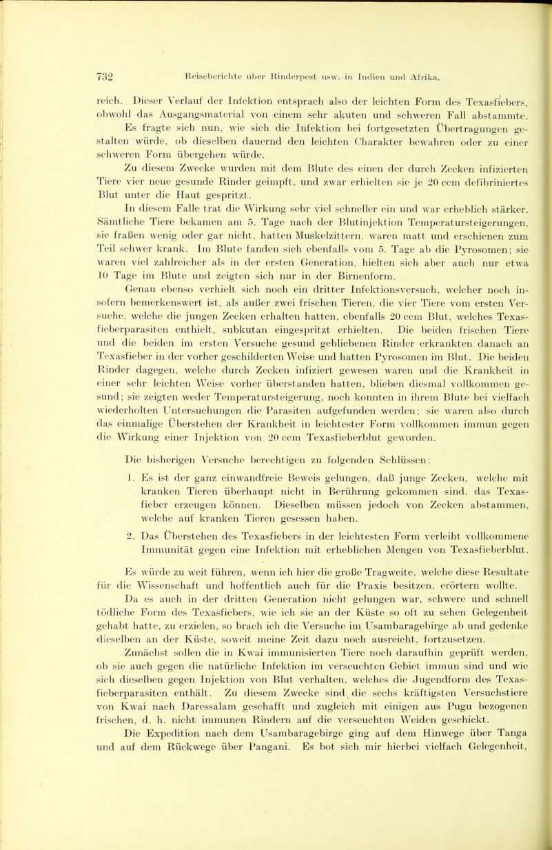 reich. Dieser Verlauf der Infektion entsprach also der leichten Form des Texasfi'ebers, obwohl das Ausgangsmaterial von einem sehr akuten und schweren Fall abstammte. Es fragte sich nun, wie sich die Infektion bei fortgesetzten Übertragungen ge- stalten würde, ob dieselben dauernd den leichten Charakter bewahren oder zu einer schweren Form übergehen würde. Zu diesem Zwecke wurden mit dem Blute des einen der durch Zecken infizierten Tiere vier neue gesunde Rinder geimpft, und zwar erhielten sie je 20 ccm defibriniertes Blut unter die Haut gespritzt. In diesem Falle trat die Wirkung sehr viel schneller ein und war erheblich stärker. Sämtliche Tiere bekamen am 5. Tage nach der Blutinjektion Temperatursteigerungen, sie fraßen wenig oder gar nicht, hatten Muskelzittern, waren matt und erschienen zum Teil schwer krank. Im Blute fanden sich ebenfalls vom 5. Tage ab die Pyrosomen; sie waren viel zahlreicher als in der ersten Generation, hielten sich aber auch nur etwa 10 Tage im Blute und zeigten sich nur in der Birnenform. Genau ebenso verhielt sich noch ein dritter Infektionsversuch, welcher noch in- sofern bemerkenswert ist, als außer zwei frischen Tieren, die vier Tiere vom ersten Ver- suche, welche die jungen Zecken erhalten hatten, ebenfalls 20 ccm Blut, welches Texas- fieberparasiten enthielt, subkutan eingespritzt erhielten. Die beiden frischen Tiere und die beiden im ersten Versuche gesund gebliebenen Rinder erkrankten danach an Texasfieber in der vorher geschilderten Weise und hatten Pyrosomen im Blut. Die beiden Rinder dagegen, welche durch Zecken infiziert gewesen waren und die Krankheit in einer sehr leichten Weise vorher überstanden hatten, blieben diesmal vollkommen ge- sund; sie zeigten weder Temperatursteigerung, noch konnten in ihrem Blute bei vielfach wiederholten Untersuchungen die Parasiten aufgefunden werden; sie waren also durch das einmalige Überstehen der Krankheit in leichtester Form vollkommen immun gegen die Wirkung einer Injektion von 20 ccm Texasfieberblut geworden. Die bisherigen Versuche berechtigen zu folgenden Schlüssen: 1. Es ist der ganz einwandfreie Beweis gelungen, daß junge Zecken, welche mit kranken Tieren überhaupt nicht in Berührung gekommen sind, das Texas- fieber erzeugen können. Dieselben müssen jedoch von Zecken abstammen, welche auf kranken Tieren gesessen haben. 2. Das Überstehen des Texasfiebers in der leichtesten Form verleiht vollkommene Immunität gegen eine Infektion mit erheblichen Mengen von Texasfieberblut. Es würde zu weit führen, wenn ich hier die große Tragweite, welche diese Resultate für die Wissenschaft und hoffentlich auch für die Praxis besitzen, erörtern wollte. Da es auch in der dritten Generation nicht gelungen war, schwere und schnell tödliche Form des Texasfiebers, wie ich sie an der Küste so oft zu sehen Gelegenheit gehabt hatte, zu erzielen, so brach ich die Versuche im Usambaragebirge ab und gedenke dieselben an der Küste, soweit meine Zeit dazu noch ausreicht, fortzusetzen. Zunächst sollen die in Kwai immunisierten Tiere noch daraufhin geprüft werden, ob sie auch gegen die natürliche Infektion im verseuchten Gebiet immun sind und wie sich dieselben gegen Injektion von Blut verhalten, welches die Jugendform des Texas- fieberparasiten enthält. Zu diesem Zwecke sind die sechs kräftigsten Versuchstiere von Kwai nach Daressalam geschafft und zugleich mit einigen aus Pugu bezogenen frischen, d. h. nicht immunen Rindern auf die verseuchten Weiden geschickt. Die Expedition nach dem Usambaragebirge ging auf dem Hinwege über Tanga und auf dem Rückwege über Pangani. Es bot sich mir hierbei vielfach Gelegenheit,