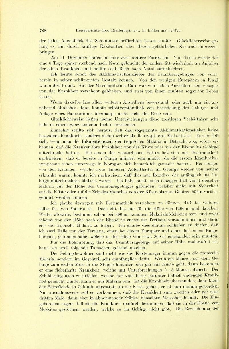 der jeden Augenblick das Schlimmste befürchten lassen mußte. Glücklicherweise ge- lang es, ihn durch kräftige Exzitantien über diesen gefährlichen Zustand hinwegzu- bringen. Am 11. Dezember trafen in Gare zwei weitere Patres ein. Von diesen wurde der eine 8 Tage später sterbend nach Kwai gebracht, der andere Htt wiederholt an Anfällen derselben Krankheit und mußte schließlich nach Natal zurückkehren. Ich lernte somit das Akklimatisationsfieber des Usambaragebirges von vorn- herein in seiner schlimmsten Gestalt kennen. Von den wenigen Europäern in Kwai waren drei krank. Auf der Missionsstation Gare war von sieben Ansiedlern kein einziger von der Krankheit verschont geblieben, und zwei von ihnen mußten sogar ihr Leben lassen. Wenn dasselbe Los allen weiteren Ansiedlern bevorstand, oder auch nur ein an- nähernd ähnliches, dann konnte selbstverständlich von Besiedelung des Gebirges und Anlage eines Sanatoriums überhaupt nicht mehr die Rede sein. Glücklicherweise ließen meine Untersuchungen diese trostlosen Verhältnisse sehr bald in einem ganz anderen Lichte erscheinen. Zunächst stellte sich heraus, daß das sogenannte Akklimatisationsfieber keine besondere Krankheit, sondern nichts weiter als die tropische Malaria ist. Ferner ließ sich, wenn man die Inkubationszeit der tropischen Malaria in Betracht zog, sofort er- kennen, daß die Kranken ihre Krankheit von der Küste oder aus der Ebene ins Gebirge mitgebracht hatten. Bei einem der verstorbenen Patres ließ sich mit Bestimmtheit nachweisen, daß er bereits in Tanga infiziert sein mußte, da die ersten Krankheits- symptome schon unterwegs in Korogwe sich bemerklich gemacht hatten. Bei einigen von den Kranken, welche trotz längeren Aufenthaltes im Gebirge wieder von neuem erkrankt waren, konnte ich nachweisen, daß dies nur Rezidive der anfänglich ins Ge- birge mitgebrachten Malaria waren. Ich habe nicht einen einzigen Fall von tropischer Malaria auf der Höhe des Usambaragebirges gefunden, welcher nicht mit Sicherheit auf die Küste oder auf die Zeit des Marsches von der Küste bis zum Gebirge hätte zurück- geführt werden können. Ich glaube deswegen mit Bestimmtheit versichern zu können, daß das Gebirge selbst frei von Malaria ist. Doch gilt dies nur für die Höhe von 1200 m und darüber. Weiter abwärts, bestimmt schon bei 800 m, kommen Malariainfektionen vor, und zwar scheint von der Höhe nach der Ebene zu zuerst die Tertiana vorzukommen und dann erst die tropische Malaria zu folgen. Ich glaube dies daraus schließen zu dürfen, daß ich zwei Fälle von der Tertiana, einen bei einem Eiiropäer und einen bei einem Einge- borenen, gefunden habe, welche in der Höhe von etwa 800 ra entstanden sein mußten. Für die Behauptung, daß das Usambaragebirge auf seiner Höhe malariafrei ist, kann ich noch folgende Tatsachen geltend machen. Die Gebirgsbewohner sind nicht wie die Küstenneger immun gegen die tropische Malaria, sondern im Gegenteil sehr empfänglich dafür. Wenn ein Mensch aus dem Ge- birge zum ersten Male in die Steppe hinunter oder gar zur Küste geht, dann bekommt er eine fieberhafte Krankheit, welche mit Unterbrechungen 2—3 Monate dauert. Der Schilderung nach zu urteilen, welche mir von dieser mitunter tödlich endenden Krank- heit gemacht wurde, kann es nur Malaria sein. Ist die Krankheit überwunden, dann kann der Betreffende in Zukunft ungestraft an die Küsite gehen, er ist nun immun geworden. Nur ausnahmsweise soll es vorkommen, daß die Krankheit zum zweiten oder gar zum dritten Male, dann aber in abnehmender Stärke, denselben Menschen befällt. Die Ein- geborenen sagen, daß sie die Krankheit dadurch bekommen, daß sie in der Ebene von Moskitos gestochen werden, welche es im Gebirge nicht gibt. Die Bezeichnung der