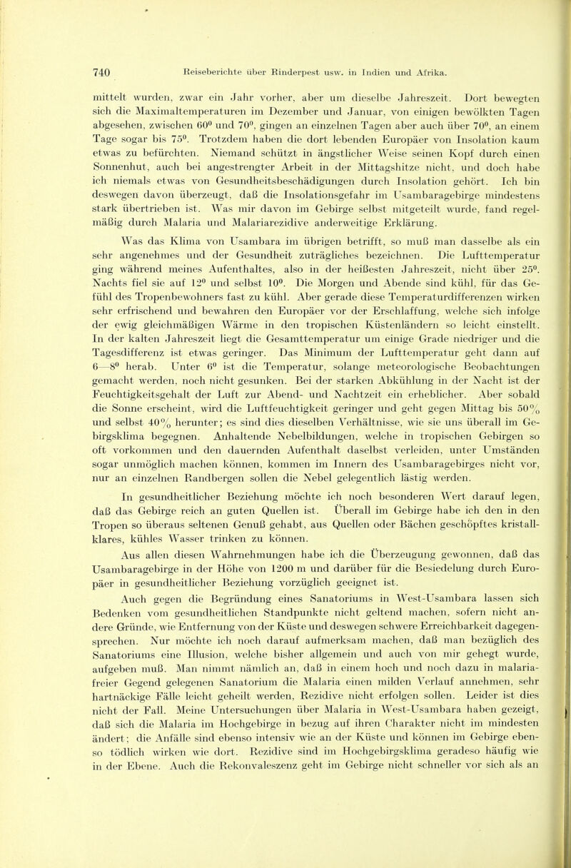mittelt wurden, zwar ein Jahr vorher, aber um dieselbe Jahreszeit. Dort bewegten sich die Maximaltemperaturen im Dezember und Januar, von einigen bewölkten Tagen abgesehen, zwischen 60*^ und 70°, gingen an einzelnen Tagen aber auch über 70, an einem Tage sogar bis 75. Trotzdem haben die dort lebenden Europäer von Insolation kaum etwas zu befürchten. Niemand schützt in ängsthcher Weise seinen Kopf durch einen Sonnenhut, auch bei angestrengter Arbeit in der Mittagshitze nicht, und doch habe ich niemals etwas von Gesundheitsbeschädigungen durch Insolation gehört. Ich bin deswegen davon überzeugt, daß die Insolationsgefahr im Usambaragebirge mindestens stark übertrieben ist. Was mir davon im Gebirge selbst mitgeteilt wurde, fand regel- mäßig durch Malaria und Malariarezidive anderweitige Erklärung. Was das Klima von Usambara im übrigen betrifft, so muß man dasselbe als ein sehr angenehmes und der Gesundheit zuträgliches bezeichnen. Die Lufttemperatur ging während meines Aufenthaltes, also in der heißesten Jahreszeit, nicht über 25°. Nachts fiel sie auf 12° und selbst 10°. Die Morgen und Abende sind kühl, für das Ge- fühl des Tropenbewohners fast zu kühl. Aber gerade diese Temperaturdifferenzen wirken sehr erfrischend und bewahren den Europäer vor der Erschlaffung, welche sich infolge der ewig gleichmäßigen Wärme in den tropischen Küstenländern so leicht einstellt. In der kalten Jahreszeit liegt die Gesamttemperatur um einige Grade niedriger und die Tagesdifferenz ist etwas geringer. Das Minimum der Lufttemperatur geht dann auf 6—8° herab. Unter 6° ist die Temperatur, solange meteorologische Beobachtungen gemacht werden, noch nicht gesunken. Bei der starken Abkühlung in der Nacht ist der Feuchtigkeitsgehalt der Luft zur Abend- und Nachtzeit ein erheblicher. Aber sobald die Sonne erscheint, wird die Luftfeuchtigkeit geringer und geht gegen Mittag bis 50% \md selbst 40% herunter; es sind dies dieselben Verhältnisse, wie sie uns überall im Ge- birgsklima begegnen. Anhaltende Nebelbildungen, welche in tropischen Gebirgen so oft vorkommen und den dauernden Aufenthalt daselbst verleiden, unter Umständen sogar unmöglich machen können, kommen im Innern des Usambaragebirges nicht vor, nur an einzelnen Randbergen sollen die Nebel gelegentlich lästig werden. In gesundheitlicher Beziehung möchte ich noch besonderen Wert darauf legen, daß das Gebirge reich an guten Quellen ist. Überall im Gebirge habe ich den in den Tropen so überaus seltenen Genuß gehabt, aus Quellen oder Bächen geschöpftes kristall- klares, kühles Wasser trinken zu können. Aus allen diesen Wahrnehmungen habe ich die Überzeugung gewonnen, daß das Usambaragebirge in der Höhe von 1200 ni und darüber für die Besiedelung durch Euro- päer in gesundheitlicher Beziehung vorzüglich geeignet ist. Auch gegen die Begründung eines Sanatoriums in West-Usambara lassen sich Bedenken vom gesundheitlichen Standpunkte nicht geltend machen, sofern nicht an- dere Gründe, wie Entfernung von der Küste und deswegen schwere Erreichbarkeit dagegen- sprechen. Nur möchte ich noch darauf aufmerksam machen, daß man bezüghch des Sanatoriums eine Illusion, welche bisher allgemein und auch von mir gehegt wurde, aufgeben muß. Man nimmt nämlich an, daß in einem hoch und noch dazu in malaria- freier Gegend gelegenen Sanatorium die Malaria einen milden Verlauf annehmen, sehr hartnäckige Fälle leicht geheilt werden, Rezidive nicht erfolgen sollen. Leider ist dies nicht der Fall. Meine Untersuchungen über Malaria in West-Usambara haben gezeigt, daß sich die Malaria im Hochgebirge in bezug auf ihren Charakter nicht im mindesten ändert; die Anfälle sind ebenso intensiv wie an der Küste und können im Gebirge eben- so tödlich wirken wie dort. Rezidive sind im Hochgebirgsklima geradeso häufig wie in der Ebene. Auch die Rekonvaleszenz geht im Gebirge nicht schneller vor sich als an