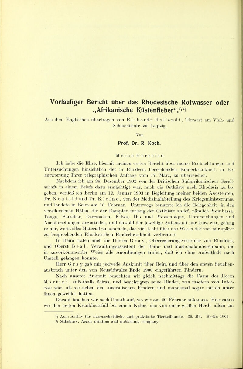 Vorläufiger Bericht über das Rhodesische Rotwasser oder „Afrikanische Ktistenfieber.')') Aus dem Englischen übertragen von Richardt Hollandt, Tierarzt am Vieh- und Schlachthofe zu Leipzig, Von Prof. Dr. R. Koch. MeineHerreise. Ich habe die Ehre, hiermit meinen ersten Bericht über meine Beobachtungen und Untersuchungen hinsichtlich der in Rhodesia herrschenden Rinderkrankheit, in Be- antwortung Ihrer telegraphischen Anfrage vom 17. März, zu überreichen. Nachdem ich am 24. Dezember 1902 von der Britischen Südafrikanischen Gesell- schaft in einem Briefe dazu ermächtigt war, mich via Ostküste nach Rhodesia zu be- geben, verließ ich Berlin am 12. Januar 1903 in Begleitung meiner beiden Assistenten, Dr. N e u f e 1 d und Dr. Kleine, von der Medizinalabteilung des Kriegsministeriums, und landete in Beira am 18. Februar. Unterwegs benutzte ich die Gelegenheit, in den verschiedenen Häfen, die der Dampfer entlang der Ostküste anlief, nämlich Mombassa, Tanga, Sansibar, Daressalam, Kilwa, Ibo und Mozambique, Untersuchungen und Nachforschungen anzustellen, und obwohl der jeweilige AufentJialt nur kurz war, gelang es mir, wertvolles Material zu sammeln, das viel Licht über das Wesen der von mir später zu besprechenden Rhodesischen Rinderkrankheit verbreitete. In Beira trafen mich die Herren Gray, Oberregierungsveterinär von Rhodesia, und Oberst B e a 1, Verwaltungsassistent der Beira- und Mashonalandeisenbahn, die in zuvorkommender Weise alle Anordnungen trafen, daß ich ohne Aufenthalt nach Umtali gelangen konnte. Herr Gray gab mir jedwede Auskunft über Beira und über den ersten Seuchen- ausbruch unter den von Neusüdwales Ende 1900 eingeführten Rindern. Nach unserer Ankunft besuchten wir gleich nachmittags die Farm des Herrn Martini, außerhalb Beiras, und besichtigten seine Rinder, was insofern von Inter- esse war, als sie neben den australischen Rindern und manchmal sogar mitten unter ihnen geweidet hatten. Darauf brachen wir nach Umtali auf, wo wir am 20. Februar ankamen. Hier sahen wir den ersten Krankheitsfall bei einem Kalbe, das von einer großen Herde allein am 1) Aus: Archiv für wissenschaftliche und praktische Tierheilkunde. 30. Bd. Berlin 1904. ^) Salisbury, Argus printing and Publishing Company.