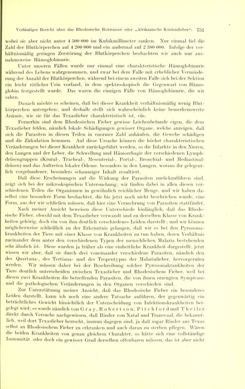 wobei sie aber nicht unter 4 500 000 im Kubikmillimeter sanken. Nur einmal fiel die Zahl der Blutkörperchen auf 4 200 000 und ein andermal auf 2 380 000. Infolge der ver- hältnismäßig geringen Zerstörung der Blutkörperchen beobachten wir auch nur aus- nahmsweise Hämoglobinurie. Unter unseren Fällen wurde nur einmal eine charakteristische Hämoglobinurie während des Lebens wahrgenommen, und zwar bei dem Falle mit erheblicher Verminde- rung der Anzahl der Blutkörperchen, während bei einem zweiten Falle sich bei der Sektion ein leicht rötlicher Urin vorfand, in dem spektroskopisch die Gegenwart von Hämo- globin festgestellt wurde. Das waren die einzigen Fälle von Hämoglobinurie, die wir sahen. Danach möchte es scheinen, daß bei dieser Krankheit verhältnismäßig wenig Blut- körperchen untergehen; und deshalb stellt sich wahrscheinlich keine bemerkenswerte Anämie, wie sie für das Texasfieber charakteristisch ist, ein. Fernerhin sind dem Rhodesischen Fieber gewisse Leichenbefunde eigen, die dem Texasfieber fehlen, nämlich lokale Schädigungen gewisser Organe, welche anzeigen, daß sich die Parasiten in diesen Teilen in enormer Zahl anhäufen, die Gewebe schädigeii und die Zirkulation hemmen. Auf diese Ursache können die höchst charakteristischen Veränderungen bei dieser Krankheit zurückgeführt werden, so die Infarkte in den Nieren, den Lungen und der Leber, die Schwellung und Hämorrhagie der verschiedenen Lymph- drüsengruppen (Krural-, Tracheal-, Mesenterial-, Portal-, Bronchial- und Mediastinal- drüsen) und das Auftreten lokaler Ödeme, besonders in den Lungen, woraus ihr gelegent- lich vorgefundener, besonders schaumiger Inhalt resultiert. Daß diese Erscheinungen auf die Wirkinig der Parasiten zurückzuführen sind, zeigt sich bei der mikroskopischen LTntersuchung; wir finden dabei in allen diesen ver- schiedenen Teilen die Organismen in gewölmlich reichlicher Menge, und wir haben da- selbst eine besondere Form beobachtet, die bis jetzt noch nicht beschrieben wurde, eine Form, aus der wir schließen müssen, daß hier eine Vermehrung von Parasiten stattfindet. Nach meiner Ansicht beweisen diese Unterschiede hinlänglich, daß das Rhode- sische Fieber, obwohl mit dem Texasfieber verwandt und zu derselben Klasse von Krank- heiten gehörig, doch ein von ihm deutlich verschiedenes Leiden darstellt: und wir können möglicherweise schließlich zu der Erkenntnis gelangen, daß wir es bei den Pyrosoma- krankheiten der Tiere mit einer Klasse von Krankheiten zu tun haben, deren Verhältnis zueinander dem unter den verschiedenen Typen der menschlichen Malaria bestehenden sehr ähnlich ist. Diese wurden ja früher als eine einheitliche Krankheit dargestellt, jetzt wissen wir aber, daß sie durch drei voneinander verschiedene Parasiten, nämlich den des Quart ana-, des Tertiana- und des Tropentypus der Malariafieber, hervorgerufen werden. Wir müssen daher bei der Beschreibung solcher Pyrosomakrankheiten der Tiere deutlich unterscheiden zwischen Texasfieber und Rhodesischem Fieber, weil bei diesen zwei Krankheiten die betreffenden Parasiten, die von ihnen erzeugten S^'mptome und die pathologischen Veränderungen in den Organen verschieden sind. Zur Unterstützung meiner Ansicht, daß das Rhodesische Fieber ein besonderes Leiden darstellt, kann ich noch eine andere Tatsache anführen, der gegenwärtig ein beträchtliches Gewicht hinsichtlich der Unterscheidung von Infektionskrankheiten bei- gelegt wird; es wurde nämlich von Gray,Rober tson,Pitchford und T h e i 1 e r direkt durch Versuche nachgewiesen, daß Rinder von Natal und Transvaal, die bekannt- lich, weil dort Texasfieber herrscht, immun dagegen sind, ja daß sogar Rinder aus Texas selbst an Rhodesischem Fieber zu erkranken und auch daran zu sterben pflegen. Wären die beiden Krankheiten von genau gleichem Charakter, so hätte sich eine vollständige Immunität oder doch ein gewisser Grad derselben offenbaren müssen, das ist aber nicht