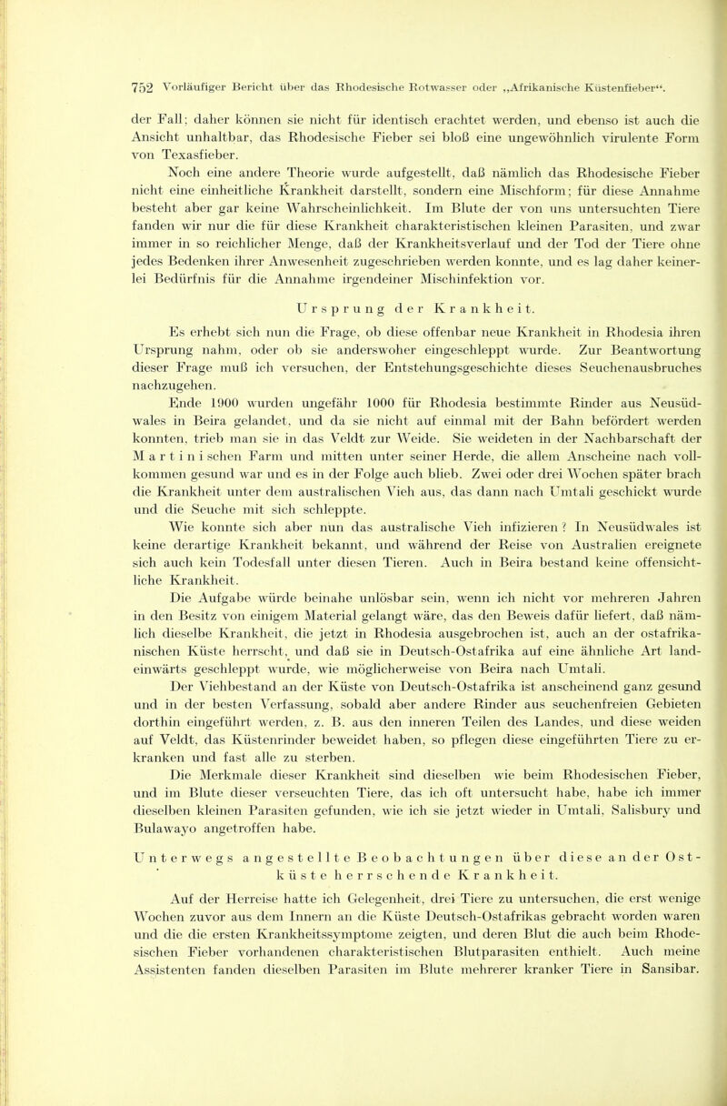 der Fall; daher können sie nicht für identisch erachtet werden, und ebenso ist auch die Ansicht unhaltbar, das Rhodesische Fieber sei bloß eine ungewöhnlich virulente Form von Texasfieber. Noch eine andere Theorie wurde aufgestellt, daß nämlich das Rhodesische Fieber nicht eine einheitliche Krankheit darstellt, sondern eine Mischform; für diese Annahme besteht aber gar keine Wahrscheinlichkeit. Im Blute der von uns untersuchten Tiere fanden wir nur die für diese Krankheit charakteristischen kleinen Parasiten, und zwar immer in so reichlicher Menge, daß der Krankheitsverlauf und der Tod der Tiere ohne jedes Bedenken ihrer Anwesenheit zugeschrieben werden konnte, und es lag daher keiner- lei Bedürfnis für die Annahme irgendeiner Mischinfektion vor. Ursprung der Krankheit. Es erhebt sich nun die Frage, ob diese offenbar neue Krankheit in Rhodesia ihren Ursprung nahm, oder ob sie anderswoher eingeschleppt wurde. Zur Beantwortung dieser Frage muß ich versuchen, der Entstehungsgeschichte dieses Seuchenausbruches nachzugehen. Ende 1900 wurden ungefähr 1000 für Rhodesia bestimmte Rinder aus Neusüd- wales in Beira gelandet, und da sie nicht auf einmal mit der Bahn befördert werden konnten, trieb man sie in das Veldt zur Weide. Sie weideten in der Nachbarschaft der Martini sehen Farm und mitten unter seiner Herde, die allem Anscheine nach voll- kommen gesund war und es in der Folge auch büeb. Zwei oder drei Wochen später brach die Krankheit unter dem australischen Vieh aus, das dann nach Umtali geschickt wurde und die Seuche mit sich schleppte. Wie konnte sich aber nun das australische Vieh infizieren ? In Neusüdwales ist keine derartige Krankheit bekannt, und während der Reise von Australien ereignete sich auch kein Todesfall unter diesen Tieren. Auch in Beira bestand keine offensicht- liche Krankheit. Die Aufgabe würde beinahe unlösbar sein, wenn ich nicht vor mehreren Jahren in den Besitz von einigem Material gelangt wäre, das den Beweis dafür liefert, daß näm- lich dieselbe Krankheit, die jetzt in Rhodesia ausgebrochen ist, auch an der ostafrika- nischen Küste herrscht, und daß sie in Deutsch-Ostafrika auf eine ähnliche Art land- einwärts geschleppt wurde, wie möglicherweise von Beira nach Umtali. Der Viehbestand an der Küste von Deutsch-Ostafrika ist anscheinend ganz gesund und in der besten Verfassung, sobald aber andere Rinder aus seuchenfreien Gebieten dorthin eingeführt werden, z. B. aus den inneren Teilen des Landes, und diese weiden auf Veldt, das Küstenrinder beweidet haben, so pflegen diese eingeführten Tiere zu er- kranken und fast alle zu sterben. Die Merkmale dieser Krankheit sind dieselben wie beim Rhodesischen Fieber, und im Blute dieser verseuchten Tiere, das ich oft untersucht habe, habe ich immer dieselben kleinen Parasiten gefunden, wie ich sie jetzt wieder in Umtah, Salisbury und Bulawayo angetroffen habe. Unterwegs angestellte Beobachtungen über diese an der Ost- küste herrschende Krankheit. Auf der Herreise hatte ich Gelegenheit, drei Tiere zu untersuchen, die erst wenige 1 j Wochen zuvor aus dem Innern an die Küste Deutsch-Ostafrikas gebracht worden waren und die die ersten Krankheitssymptome zeigten, und deren Blut die auch beim Rhode- sischen Fieber vorhandenen charakteristischen Blutparasiten enthielt. Auch meine Assistenten fanden dieselben Parasiten im Blute mehrerer kranker Tiere in Sansibar.