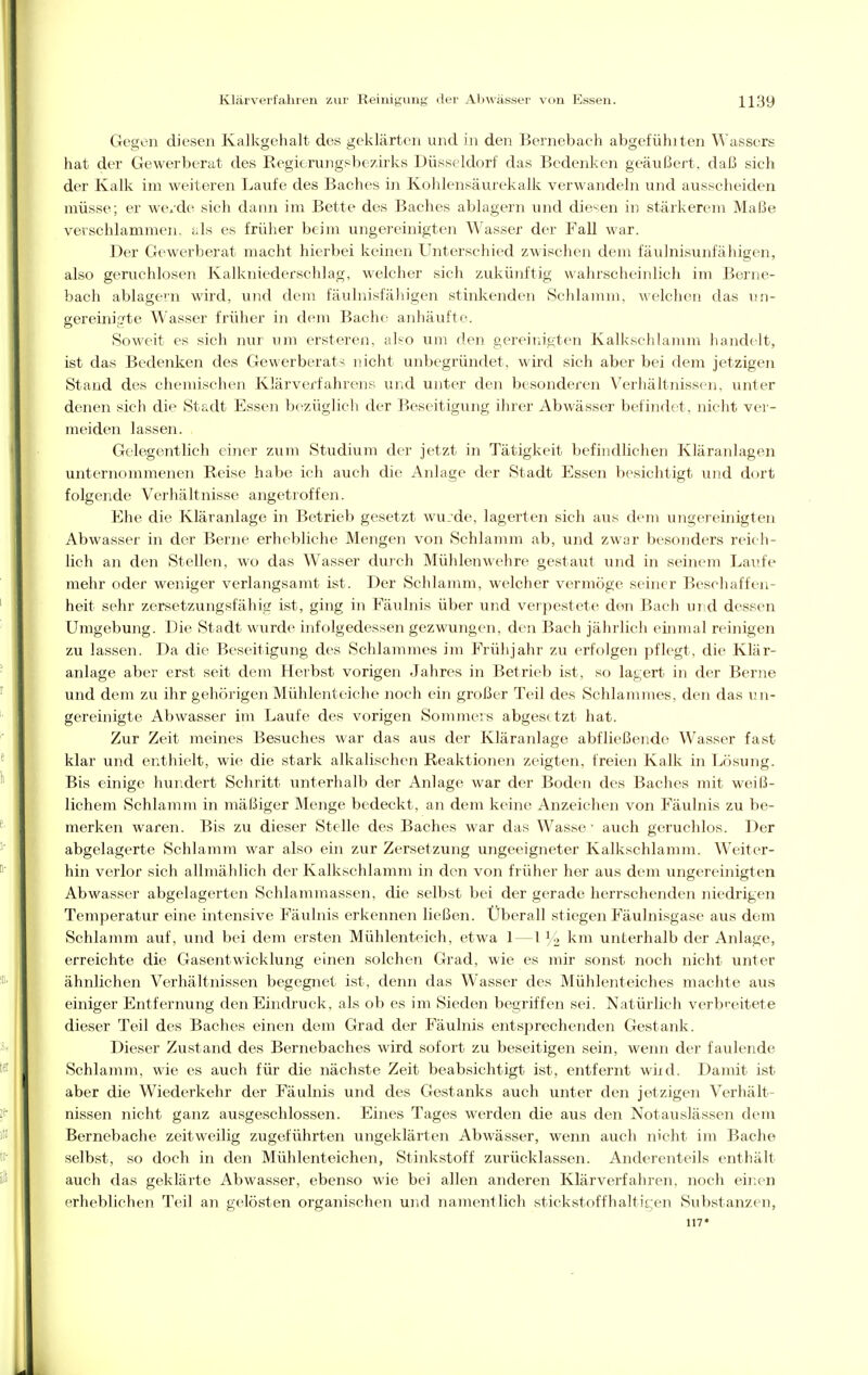 Gegen diesen Kalkgehalt des geklärten und in den Bernebach abgefühiten Wassers hat der Gewerberat des Regierungsbezirks Düsseldorf das Bedenken geäußert, daß sich der Kalk im weiteren Laufe des Baches in Kohlensäurekalk verwandeln und ausscheiden müsse; er we/de sich dann im Bette des Baches ablagern und diesen in stärkerem Maße verschlammen, als es früher beim ungereinigten Wasser der Fall war. Der Gewerberat macht hierbei keinen Unterschied zwischen dem fäulnisunfähigen, also genxchlosen Kalkniederschlag, welcher sich zukünftig wahrscheinlich im Berne- bach ablagern wird, und dem fäulnisfähigen stinlienden Schlamm, welchen das nn- gereinigte Wasser früher in dem Bache anhäufte. Soweit es sich nur um ersteren, also um den gereinigten Kalkschlamm handelt, ist das Bedenken des Gewerberats nicht unbegründet, wird sich aber bei dem jetzigen Stand des chemischen Klärverfahrens und unter den besonderen Verhältnissen, unter denen sich die Stadt Essen bezüglicli der Beseitigung ihrer Abwässer befindet, nicht ver- meiden lassen. Gelegentlich einer zum Studium der jetzt in Tätigkeit befindlichen Kläranlagen unternommenen Reise habe ich auch die Anlage der Stadt Essen besichtigt und dort folgende Verhältnisse angetroffen. Ehe die Kläranlage in Betrieb gesetzt wu.de, lagei'ten sich aus dem ungereinigten Abwasser in der Berne erhebliche Mengen von Schlamm ab, und zwar besonders reich- lich an den Stellen, wo das Wasser durch Mühlen wehre gestaut und in seinem Laufe mehr oder weniger verlangsamt ist. Der Schlamm, welcher vermöge seiner Beschaffen- heit sehr zersetzungsfähig ist, ging in Fäulnis über und verpestete den Bach und dessen Umgebung. Die Stadt wurde infolgedessen gezwungen, den Bach jährlich einmal reinigen zu lassen. Da die Beseitigung des Schlammes im Frühjahr zu erfolgen pflegt, die Klär- anlage aber erst seit dem Herbst vorigen Jahres in Betrieb ist, so lagert in der Berne und dem zu ihr gehörigen Mühlenteiche noch ein großer Teil des Schlammes, den das un- gereinigte Abwasser im Lau,fe des vorigen Sommers abgesetzt hat. Zur Zeit meines Besuches war das aus der Kläranlage abfließende Wasser fast klar und enthielt, wie die stark alkalischen Reaktionen zeigten, freien Kalk in Lösung. Bis einige hundert Schritt imterhalb der Anlage war der Boden des Baches mit weiß- lichem Schlamm in mäßiger Menge bedeckt, an dem keine Anzeichen von Fäulnis zu be- merken waren. Bis zu dieser Stelle des Baches war das Wasse ■ auch geruclilos. Der abgelagerte Schlamm war also ein zur Zersetzung ungeeigneter Kalkschlamm. Weiter- hin verlor sich allmählich der Kalkschlamm in den von früher her aus dem ungereinigten Abwasser abgelagerten Schlammassen, die selbst bei der gerade herrschenden niedrigen Temperatur eine intensive Fäulnis erkennen ließen. Überall stiegen Fäulnisgase aus dem Schlamm auf, und bei dem ersten Mühlenteich, etwa 1—1 i/o km unterhalb der Anlage, erreichte die Gasentwicklung einen solchen Grad, wie es mir sonst noch nicht unter ähnlichen Verhältnissen begegnet ist, denn das Wasser des Mühlenteiches machte aus einiger Entfernung den Eindruck, als ob es im Sieden begriffen sei. Natürlich verbreitete dieser Teil des Baches einen dem Grad der Fäulnis entsprechenden Gestank. Dieser Zustand des Bernebaches wird sofort zu beseitigen sein, wenn der faulende Schlamm, wie es auch für die nächste Zeit beabsichtigt ist, entfernt wiid. Damit ist aber die Wiederkehr der Fäulnis und des Gestanks auch unter den jetzigen Verhält- nissen nicht ganz ausgeschlossen. Eines Tages werden die aus den Notauslässen dem Bernebache zeitweilig zugeführten ungeklärten Abwässer, wenn auch nicht im Bache selbst, so doch in den Mühlenteichen, Stinkstoff zurücklassen. Anderenteils enthält auch das geklärte Abwasser, ebenso wie bei allen anderen Klärverfahren, nocli einen erheblichen Teil an gelösten organischen und namentlich stickstoffhaltic;en Substanzen, 117»