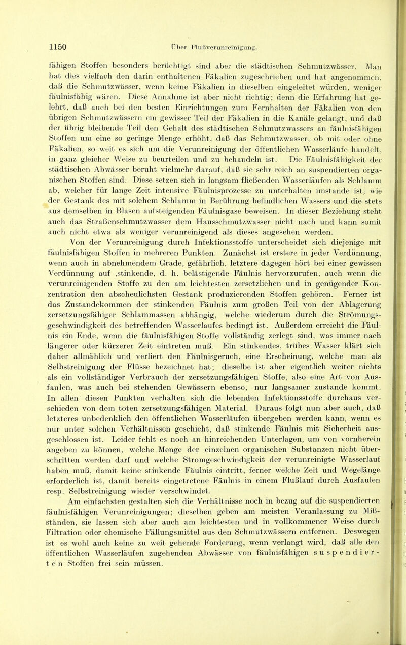 fähigen Stoffen besonders berüchtigt sind aber die städtischen Schmutzwässer. Man hat dies vielfach den darin enthaltenen Fäkalien zugeschrieben und hat angenommen, daß die Schmutzwässer, wenn keine Fäkalien in dieselben eingeleitet würden, weniger fäulnisfähig wären. Diese Annahme ist aber nicht richtig; denn die Erfahrung hat ge- lehrt., daß auch bei den besten Einrichtungen zum Fernhalten der Fäkalien von den übrigen Schmutzwässern ein gewisser Teil der Fäkalien in die Kanäle gelangt, und daß der übrig bleibende Teil den Gehalt des städtischen Schmutzwassers an fäulnisfähigen Stoffen um eine so geringe Menge erhöht, daß das Schmutzwasser, ob mit oder ohne Fäkalien, so weit es sich um die Verunreinigung der öffentlichen Wasserläufe handelt, in ganz gleicher Weise zu beurteilen und zu behandeln ist. Die Fäulnisfähigkeit der städtischen Abwässer beruht vielmehr darauf, daß sie sehr reich an suspendierten orga- nischen Stoffen sind. Diese setzen sich in langsam fließenden Wasserläufen als Schlamm ab, welcher für lange Zeit intensive Fäulnisprozesse zu unterhalten imstande ist, wie der Gestank des mit solchem Schlamm in Berührung befindlichen Wassers und die stets aus demselben in Blasen aufsteigenden Fäulnisgase beweisen. In dieser Beziehung steht auch das Straßenschmutzwasser dem Hausschmutzwasser nicht nach und kann somit auch nicht etwa als weniger verunreinigend als dieses angesehen werden. Von der Verunreinigung durch Infektionsstoffe unterscheidet sich diejenige mit fäulnisfähigen Stoffen in mehreren Punkten. Zunächst ist erstere in jeder Verdünnung, wenn auch in abnehmendem Grade, gefährlich, letztere dagegen hört bei einer gewissen Verdünnung auf ,stinkende, d. h. belästigende Fäulnis hervorzurufen, auch wenn die verunreinigenden Stoffe zu den am leichtesten zersetzlichen und in genügender Kon- zentration den abscheulichsten Gestank produzierenden Stoffen gehören. Ferner ist das Zustandekommen der stinkenden Fäulnis zum großen Teil von der Ablagerung zersetzungsfähiger Schlammassen abhängig, welche wiederum durch die Strömungs- geschwindigkeit des betreffenden Wasserlaufes bedingt ist. Außerdem erreicht die Fäul- nis ein Ende, wenn die fäulnisfähigen Stoffe vollständig zerlegt sind, was immer nach längerer oder kürzerer Zeit eintreten muß. Ein stinkendes, trübes Wasser klärt sich daher allmählich und verliert den Fäulnisgeruch, eine Erscheinung, welche man als Selbstreinigung der Flüsse bezeichnet hat; dieselbe ist aber eigentlich weiter nichts als ein vollständiger Verbrauch der zersetzungsfähigen Stoffe, also eine Art von Aus- faulen, was auch bei stehenden Gewässern ebenso, nur langsamer zustande kommt. In allen diesen Punkten verhalten sich die lebenden Infektionsstoffe durchaus ver- schieden von dem toten zersetzungsfähigen Material. Daraus folgt nun aber auch, daß letzteres unbedenklich den öffentlichen Wasserläufen übergeben werden kann, wenn es nur unter solchen Verhältnissen geschieht, daß stinkende Fäulnis mit Sicherheit aus- geschlossen ist. Leider fehlt es noch an hinreichenden Unterlagen, um von vornherein angeben zu können, welche Menge der einzelnen organischen Substanzen nicht über- schritten werden darf und welche Stromgeschwindigkeit der verunreinigte Wasserlauf haben, muß, damit keine stinkende Fäulnis eintritt, ferner welche Zeit und Wegelänge erforderlich ist, damit bereits eingetretene Fäulnis in einem Flußlauf durch Ausfaulen resp. Selbstreinigung wieder verschwindet. Am einfachsten gestalten sich die Verhältnisse noch in bezug auf die suspendierten fäulnisfähigen Verunreinigungen; dieselben geben am meisten Veranlassung zu Miß- ständen, sie lassen sich aber auch am leichtesten und in vollkommener Weise durch Filtration oder chemische Fällungsmittel aus den Schmutzwässern entfernen. Deswegen ist es wohl auch keine zu weit gehende Forderung, wenn verlangt wird, daß alle den öffentheben Wasserläufen zugehenden Abwässer von fäulnisfähigen suspendier- ten Stoffen frei sein müssen.